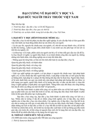 117
ĐẠI CƢƠNG VỀ ĐẠO ĐỨC Y HỌC VÀ
ĐẠO ĐỨC NGƢỜI THẦY THUỐC VIỆT NAM
Mục tiêu học tập
1. Trình bày được đạo đức y học và lời thề Hyppocrat.
2. Trình bày được đạo đức y học qua các thời kỳ
3. Trình bày các sự kiện chính trong lịch sử đạo đức y học Việt Nam.
I. ĐẠO ĐỨC Y HỌC (DÉONTOLOGIE MÉDICAL)
- Đạo đức y học là một bộ phận của đạo đức nghề nghiệp, là yêu cầu đặc biệt có liên quan đến
việc tiến hành các hoạt động nhằm đem lại sức khỏe cho con ngƣời.
- Là các quy tắc, nguyên tắc chuẩn mực của ngành y tế, nhờ đó mà mọi thành viên y tế (từ hộ
lý đến bộ trƣởng,..) phải tự giác điều chỉnh hành vi của mình sao cho phù hợp với lợi ích và
tiến bộ của ngành y tế.
- Là khoa học về lý luận, phẩm cách của ngƣời cán bộ y tế và bản chất giai cấp của vấn đề ấy.
Là học thuyết về nghĩa vụ ngƣời thầy thuốc và cả trách nhiệm công dân của ngƣời ấy, không
những trên bệnh nhân, trên đồng nghiệp mà cả toàn thể nhân dân.
- Những quan hệ riêng biệt, cơ bản nói lên tính chất luân lý của đạo đức y học là:
Quan hệ giữa thầy thuốc với bệnh nhân
Quan hệ giữa thầy thuốc với công việc
Quan hệ giữa thầy thuốc với khoa học
Quan hệ giữa thầy thuốc với đồng nghiệp
- Lĩnh vực nghề nghiệp của ngành y có hai phạm vi nguyên tắc chuẩn mực: luật pháp hành
nghề y tế, và tiêu chuẩn đạo đức ngƣời thầy thuốc. Luật pháp và đạo đức có mối quan hệ hữu
cơ khăng khít, luật pháp bị vi phạm thì bầu không khí đạo đức bị thoái hóa. Ngƣời thầy thuốc
sẽ bị tƣớc danh hiệu cao quý của mình nếu xâm phạm luật pháp ảnh hƣởng đến sức khỏe và
tính mạng con ngƣời, ngƣời thầy thuốc sẽ bị lƣơng tâm dày vò dằn vặt đau khổ vì chƣa hết
lòng vì nghề nghiệp vì hạnh phúc của ngƣời bệnh. “Hàng trăm cuộc đời đƣợc cứu sống không
làm dịu đi niềm cay đắng của một tổn thất” (Cuprianob)...
Đạo đức hình thành và phát triển cùng với sự phát triển của xã hội loài ngƣời. Thông
qua sự phát triển của các hình thái kinh tế xã hội, nội dung đạo đức đƣợc hình thành và phát
triển từ đơn giản đến phức tạp và phong phú.
Đạo đức y học cũng vậy, đạo đức y học hình thành và phát triển cùng với lịch sử y
học. Nhiều nhà tƣ tƣởng vĩ đại đã có nhiều công trình nghiên cứu về đạo đức, tuy nhiên
nghiên cứu về đạo đức y học còn chƣa nhiều. Các nghiên cứu về đạo đức y học hầu hết là do
các nhà tƣ tƣởng các triết gia và một phần rất ít là của các thầy thuốc tiến hành. Chúng ta ghi
nhận những nét lịch sử đạo đức cơ bản về y học bắt đầu từ thời kỳ đạo đức xã hội phát triển.
Từ thời kỳ chiếm hữu nô lệ, đó là thời kỳ mà đạo đức xuất hiện và tồn tại thông qua đấu tranh
giai cấp, còn trƣớc đó, xã hội công xã nguyên thủy mới chỉ là trạng thái mờ của đạo đức, tuy
nhiên đã để lại nhiều dấu hiệu có tác dụng cho tới ngày nay.
II. THỜI KỲ CHIẾM HỮU NÔ LỆ (CHNL)
(Từ 4000 năm trƣớc công nguyên đến 500 năm sau công nguyên)
1. Thời kỳ Sumerien Babilon
 