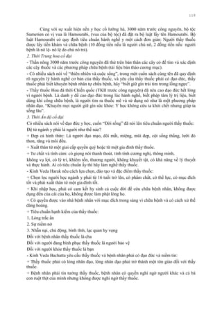 118
Cùng với sự xuất hiện nền y học cổ lƣỡng hà, 3000 năm trƣớc công nguyên, bộ tộc
Sumerien có vị vua là Hamourabi, (vua của bộ tộc) đã đặt ra bộ luật lấy tên Hamourabi. Bộ
luật Hamourabi có quy định tiêu chuẩn hành nghề y một cách đơn giản: Ngƣời thầy thuốc
đƣợc lấy tiền khám và chữa bệnh (10 đồng tiền nếu là ngƣời chủ nô, 2 đồng tiền nếu ngƣời
bệnh là nô lệ- nô lệ do chủ nô trả).
2. Thời Trung hoa cổ đại
- Thần nông 3000 năm trƣớc công nguyên đã thử trên bản thân các cây cỏ để tìm và xác định
các cây thuốc và các phƣơng pháp chữa bệnh (tài liệu bản thảo cƣơng mục).
- Có nhiều sách nói về “thiên nhiên và cuộc sống”, trong một cuốn sách cùng tên đã quy định
rõ nguyên lý hành nghề cơ bản của thầy thuốc, và yêu cầu thầy thuốc phải có đạo đức, thầy
thuốc phải biết khuyên bệnh nhân tự chữa bệnh, hãy “biết giữ gìn trái tim trong lồng ngực”.
- Thầy thuốc Hoa đà thời Chiến quốc (TKII trƣớc công nguyên) đã nêu cao đạo đức hết lòng
vì ngƣời bệnh. Là danh y đề cao đạo đức trong lúc hành nghề, biết phép tâm lý trị liệu, biết
dùng khí công chữa bệnh, là ngƣời tìm ra thuốc mê và sử dụng nó nhƣ là một phƣơng pháp
nhân đạo. “Khuyên mọi ngƣời giữ gìn sức khỏe: Y học không cứu ta khỏi chết nhƣng giúp ta
sống lâu”.
3. Thời Ấn độ cổ đại
Có nhiều sách nói về đạo đức y học, cuốn “Đời sống” đã nói lên tiêu chuẩn ngƣời thầy thuốc:
Đệ tử ngành y phải là ngƣời nhƣ thế nào?
+ Đẹp cả hình thức: Là ngƣời đạo mạo, đôi mắt, miệng, mũi đẹp, cột sống thẳng, lƣỡi đỏ
thon, răng và môi đều.
+ Xuất thân từ một giai cấp quyền quý hoặc từ một gia đình thầy thuốc.
+ Tƣ chất và tình cảm: có giọng nói thanh thoát, tính tình cƣơng nghị, thông minh,
không vụ lợi, có lý trí, khiêm tốn, thƣơng ngƣời, không khuyết tật, có khả năng về lý thuyết
và thực hành. Ai có tiêu chuẩn ấy thì hãy làm nghề thầy thuốc.
- Kinh Veda Harak nêu cách lựa chọn, đào tạo và đặc điểm thầy thuốc:
+ Chọn lọc ngƣời học ngành y phải từ 16 tuổi trở lên, có phẩm chất, có thể lực, có mục đích
tốt và phải xuất thân từ một gia đình tốt.
+ Khi nhập học, phải có cam kết hy sinh cả cuộc đời để cứu chữa bệnh nhân, không đƣợc
đụng đến của cái của họ, không đƣợc làm phật lòng họ.
+ Có quyền đƣợc vào nhà bệnh nhân với mục đích trong sáng vì chữa bệnh và có cách xử thế
đàng hoàng.
+ Tiêu chuẩn hạnh kiểm của thầy thuốc:
1. Lòng trắc ẩn
2. Sự niềm nở
3. Nhẫn nại, chủ động, bình tĩnh, lạc quan hy vọng
Đối với bệnh nhân thầy thuốc là cha
Đối với ngƣời đang bình phục thầy thuốc là ngƣời bảo vệ
Đối với ngƣời khỏe thầy thuốc là bạn
- Kinh Veda Bachatta yêu cầu thầy thuốc và bệnh nhân phải có đạo đức và niềm tin:
+ Thầy thuốc phải có lòng nhân đạo, lòng nhân đạo phải trở thành một tôn giáo đối với thầy
thuốc.
+ Bệnh nhân phải tin tƣởng thầy thuốc, bệnh nhân có quyền nghi ngờ ngƣời khác và cả bà
con ruột thịt của mình nhƣng không đƣợc nghi ngờ thầy thuốc.
 