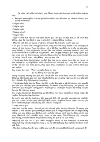 12
Có nhiều cách phân loại của tri giác. Thông thƣờng sử dụng một số cách phân loại sau
đây :
- Dựa vào bộ máy phân tích nào giữ vai trò chính, trực tiếp tham gia vào quá trình tri giác
có thể chia thành :
+Tri giác nhìn .
+Tri giác nghe
+Tri giác ngửi
+Tri giác sờ mó
+Tri giác nếm
- Dựa vào tính tích cực của con ngƣời khi tri giác ( tri giác có mục đích, có kế hoạch hay
không…) có thể chia thành tri giác có chủ định và tri giác không chủ định.
- Dựa vào hình thức tồn tại của sự vật hiện tƣợng có thể chia ra ba loại tri giác sau:
+ Tri giác các thuộc tính không gian của đối tƣợng nhƣ hình dáng, độ lớn, vị trí, khoảng cách
của sự vật hiện tƣợng . Trong tri giác này có sự kết hợp của nhiều yếu tố nhƣ các cảm giác;
trạng thái tâm lý, kinh nghiệm của chủ thể; điều kiện và hoàn cảnh xung quanh và cơ sở sinh
lý thần kinh nhất là cơ chế nhìn bằng hai mắt…Đôi khi gặp những ảo giác trong loại tri giác
này, ví dụ nhìn cái thìa trong cốc nƣớc nhƣ bị gẫy; nhìn hai đƣờng thẳng song song trên nền
các đƣờng chéo cắt nhau, chúng không còn song song nữa.
- Tri giác các thuộc tính thời gian: cho biết diễn biến tồn tại nhanh, chậm, liên tục của sự vật
hiện tƣợng.Chịu sự chi phối của nhiều yếu tố nhƣ quá trình sinh học , nhịp điệu sinh học của
cơ thể ( hô hấp, tuần hoàn, đói no, thức ngủ:). Chịu sự chi phối của chu kỳ thiên nhiên của
môi trƣờng.
Các ảo giác thời gian : “Ngày vui ngắn chẳng tày gan
Ba thu dồn lại một ngày dài ghê”
Trong cùng một khoảng thời gian, nếu sự vật diễn biến muôn hình, muôn vẻ có nhiều hoạt
động hấp dẫn thì cảm giác thời gian trôi nhanh; trái lại, nếu công việc buồn tẻ, hoặc phải chờ
đợi…thì ta lại thấy thời gian trôi chậm chạp.
- Tri giác các thuộc tính vận động : cho biết sự vận động của sự vật hiện tƣợng, mối quan hệ
giữa thời gian và không gian, phƣơng hƣớng, tốc độ của sự vật hiện tƣợng . Nó quan hệ chặt
chẽ với tri giác thời gian, không gian và phụ thuộc vào sự chuyển độngcủa đối tƣợng, của chủ
thể, của thể giới xung quanh.
Các ảo giác tri giác vận động thƣờng gặp khi nhìn 2 máy bay ở cùng tốc độ nhƣng chiếc ở độ
cao hơn dƣờng nhƣ bay chậm hơn .
Ba loại tri giác trên đây thƣờng có liên quan mật thiết , bổ sung cho nhau giúp con ngƣời tri
giác trọn vẹn sự vật hiện tƣợng và thế giới khách quan. Sự phát triển các loại tri giác này phụ
thuộc vào kinh nghiệm và hoạt động thực tiễn của con ngƣời.
2.3 Quy luật tri giác
- Qui luật tính đối tƣợng: Hình ảnh tri giác một mặt phản ánh đặc điểm của đối tƣợng, mặt
khác nó là hình ảnh chủ quan của thế giới khách quan. Con ngƣời tạo ra hình ảnh tri giác bằng
những cảm giác khách quan kết hợp với vốn hiểu biết của mình làm cho hình ảnh tri giác
mang đầy đủ các thuộc tính bên ngoài của sự vật hiện tƣợng. Tính đối tƣợng giúp con ngƣời
định hƣớng, điều chỉnh hành động của mình trong thế giới sự vật hiện tƣợng.
- Quy luật tính trọn vẹn: Tri giác có khả năng phản ảnh sự vật hiện tƣợng một cách trọn vẹn
bằng cách tổng hợp các thuộc tính riêng lẻ của sự vật hiện tƣợng theo một cấu trúc hoàn chỉnh
nhất định.
- Quy luật tính lựa chọn:Tri giác có khả năng tách đối tƣợng ra khỏi bối cảnh xung quanh để
 