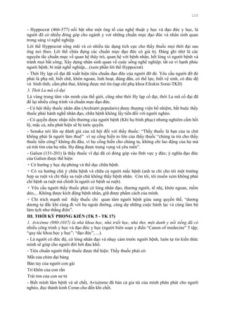 120
- Hyppocrat (466-377) nổi bật nhƣ một ông tổ của nghệ thuật y học và đạo đức y học, là
ngƣời đã có nhiều đóng góp cho ngành y vơi những chuẩn mực đạo đức và nhân sinh quan
trong sáng vì nghề nghiệp.
Lời thề Hyppocrat sống mãi và có nhiều tác dụng tích cực cho thầy thuốc mọi thời đại sau
ông noi theo. Lời thề chứa đựng các chuẩn mực đạo đức có giá trị. Đáng ghi nhớ là các
nguyên tắc chuẩn mực về quan hệ thây trò, quan hệ với bệnh nhân, hết lòng vì ngƣời bệnh và
tránh mọi bất công; Xây dựng nhân sinh quan về cuộc sống nghề nghiệp; tất cả vì hạnh phúc
ngƣời bệnh; bí mật nghề nghiệp,...(xem phần lời thề Hyppocrat)
- Thời Hy lạp cổ đại đã xuất hiện tiêu chuẩn đạo đức của ngƣời đỡ đẻ. Yêu cầu ngƣời đỡ đẻ
phải là phụ nữ, biết chữ, khôn ngoan, linh hoạt, đúng đắn, có thể lực, biết vệ sinh, có đức độ
và bình tĩnh; cấm phá thai, không đƣợc mê tín (tạp chí phụ khoa Efeskin Sorai-TKII)
5. Thời La mã cổ đại
Là vùng trung tâm văn minh của thế giới, cũng nhƣ thời Hy lạp cổ đại, thời La mã cổ đại đã
để lại nhiều công trình và chuẩn mực đạo đức.
- Có hội thầy thuốc nhân dân (Archiatri popularis) đƣợc thƣợng viện bổ nhiệm, bắt buộc thầy
thuốc phải hành nghề nhân đạo, chữa bệnh không lấy tiền đối với ngƣời nghèo.
- Có quyền đƣợc nhận tiền thƣởng của ngƣời bệnh (Khi họ bình phục) nhƣng nghiêm cấm hối
lộ, mặc cả, nếu phát hiện sẽ bị tƣớc quyền.
- Senaka nói lên sự đánh giá của xã hội đối với thầy thuốc: “Thầy thuốc là bạn của ta chứ
không phải là ngƣời làm thuê” vì sự cống hiến to lớn của thầy thuốc “chúng ta trả cho thầy
thuốc tiền công? không đủ đâu, vì họ cống hiến cho chúng ta, không chỉ lao động của họ mà
cả trái tim của họ nữa. Họ đáng đƣợc trọng vọng và yêu mến”.
- Galien (131-201) là thầy thuốc vĩ đại đã có đóng góp vào lĩnh vực y đức; ý nghĩa đạo đức
của Galien đƣợc thể hiện:
+ Có hƣớng y học dự phòng và thể dục chữa bệnh.
+ Có xu hƣớng chú ý chữa bệnh và chữa cả ngƣời mắc bệnh (anh ta chỉ cho tôi một trƣờng
hợp sa ruột và chỉ thấy sa ruột chứ không thấy bệnh nhân. Còn tôi, tôi muốn xem không phải
chỉ bệnh sa ruột mà chính là ngƣời có bệnh sa ruột).
+ Yêu cầu ngƣời thầy thuốc phải có lòng nhân đạo, thƣơng ngƣời, tế nhị, khôn ngoan, mềm
dẻo,... Không đƣợc kích động bệnh nhân, giữ đƣợc phẩm cách của mình.
+ Chỉ trích mạnh mẽ thầy thuốc chỉ quan tâm ngƣời bệnh giàu sang quyền thế, “dƣơng
dƣơng tự đắc khi cùng đi với họ ngoài đƣờng, cùng dự những cuộc hành lạc và cùng làm bộ
làm tịch nhƣ thằng điên”.
III. THỜI KỲ PHONG KIẾN (TK 5 - TK 17)
1. Avicènne (980-1037) là nhà khoa học, nhà triết học, nhà thơ, một danh y nổi tiếng đã có
nhiều công trình y học và đạo đức y học (ngƣời biên soạn y điển “Canon of medecine” 5 tập;
“quy tắc khoa học y học”; “đạo đức”, ...).
- Là ngƣời có đức độ, có lòng nhân đạo và nhạy cảm trƣớc ngƣời bệnh, luôn tự tin kiến thức
mình sẽ giúp cho ngƣời đời bớt đau khổ.
- Tiêu chuẩn ngƣời thầy thuốc đƣợc thể hiện: Thầy thuốc phải có:
Mắt của chim đại bàng
Bàn tay của ngƣời con gái
Trí khôn của con rắn
Trái tim của con sƣ tử
- Biết mình lâm bệnh và sẽ chết, Avicènme đã bán cả gia tài của mình phân phát cho ngƣời
nghèo, đọc thánh kinh Coran cho đến khi chết.
 