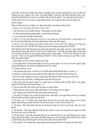 123
sinh (tiến sĩ) đƣợc bổ nhiệm làm quan tƣ nghiệp quốc tử giám nhƣng đã từ quan về nhà mỡ
trƣờng dạy học, nghiên cứu y học, vận dụng đông y sáng tạo chế nhiều phƣơng thuốc mới,
tổng kết nhiều bệnh án và biên soạn nhiều sách (trong đó quyển “ học chú giải tạp chí biên”).
Về đạo đức Chu văn An rất coi trọng Nhân, Minh, Trí, trong đó mấu chốt của nghề làm
thuốc là nhân.
Phải có Nhân rồi mới có Minh, Trí. Đức độ là điều cần nhất của thầy thuốc.
2. Thế kỷ 14 có Tuệ Tĩnh (Tuệ Tĩnh 1330-1339)
+ Tuệ Tĩnh nêu cao tinh thần dân tộc “Nam dƣợc trị Nam nhân”.
+ Cô đúc phƣơng hƣớng phòng bệnh và chữa bệnh nhân đạo.
+ Có lý tƣởng làm cho dân bớt đau khổ.
3. Thế kỷ 15 có bộ luật Hồng đức (triều lê) có quy định quy chế hành nghề y, trừng phạt kẻ vụ
lợi cố tình chữa bệnh dây dƣa hoặc dùng thuốc mạnh gây chết ngƣời,...
4. Thế kỷ 18 có Hải Thượng Lãn Ông Lê Hữu Trác (1720-1791) Hải Thượng Lãn Ông quê
cha ở làng Liêu Xá, Yên Mỹ, Hải Hƣng, quê mẹ Sơn quán, Hƣơng Sơn, Hà Tĩnh.
Hải Thƣợng Lãn Ông từng tham gia quân ngũ một thời gian ngắn sau đó vì chán ghét chiến
tranh đàn áp nông dân mà bỏ về quê mẹ làm nghề thuốc. Thời bấy giờ phần đông sĩ phu đều
có tƣ tƣởng cầu danh lợi, ham quan trƣờng mà xem nhẹ nghề y. Trái lại Lãn Ông chỉ có một
mơ ƣớc “ Làm sao cho ngƣời đời không có bệnh” và chỉ có một lý tƣởng cao quý “Bảo vệ sức
khỏe cho ngƣời nghèo”.
+ Quan điểm xử thế của Hải Thƣợng Lãn Ông:
1. Làm nghề thuốc là một nhân thuật (lo cái lo của mọi ngƣời, vui cái vui của moi ngƣời, giúp
ngƣời làm phận sự của mình mà không ham lợi kể công)
2. Chống tƣ tƣởng vụ lợi.
3. Nêu gƣơng sáng trong việc đối xử với bệnh nhân (bệnh gấp thì phục vụ trƣớc,...).
4. Không xu nịnh kẻ giàu sang quyền thế (khi nhận quà của ngƣời khác thƣờng nẩy
sinh ra nể nang, huống chi kẻ giàu sang quyền thế tính khí khác thƣờng mà mình cầu
cạnh thƣờng hay bị khinh rẻ; không đƣợc tâng bốc để cầu lợi).
5. Hết lòng giúp đỡ ngƣời nghèo (vì ngƣời giàu thì không thiếu gì thầy thuốc, còn ngƣời
nghèo thì khó lòng kiếm đƣợc lƣơng y,...)
6. Nêu cao đạo đức thầy thuốc, tận tụy phục vụ ngƣời bệnh.
7. Thận trọng tỷ mỹ trong kỹ thuật chữa bệnh vì tính mạng của con ngƣời.
+ Hải Thƣợng Lãn Ông nhắc thầy thuốc phải tránh tám tội:
1. Tội lƣời:”Có bệnh, xem xét đã rồi mới kê đơn, bốc thuốc, nếu ngại đêm mƣa vất vả, không
chịu tới thăm mà đã cho phòng là tội lƣời”.
2. Tội bủn xỉn: “Có bệnh, nên uống thuốc thứ nào đó mới cứu đƣợc nhƣng sợ con bệnh
nghèo túng không trả đƣợc tiền nên chỉ cho loại thuốc rẻ tiền, đó là tội bủn xỉn”.
3. Tội tham: “Khi thấy bệnh chết đã rõ, không báo thực lại nói lơ mơ để làm tiền, đó là tội
tham”.
4. Tội lừa dối: “Nhƣ thấy bệnh dễ chữa lại dối là khó, lè lƣỡi, cau mày dọa cho ngƣời ta sợ để
lấy nhiều tiền, đó là tội lừa dối”.
5. Tội bất nhân: “Nhƣ thấy bệnh khó đáng lý bảo thật rồi hết sức cứu chữa nhƣng lại sợ mang
tiếng, không biết thuốc chƣa chắc đã thành công mà e rồi sẽ không đƣợc hậu lợi nên cƣơng
quyết không chịu chữa để ngƣời ta bó tay chịu chết, đó là tội bất nhân”.
6. Tội hẹp hòi:”Có trƣờng hợp, ngƣời bệnh ngày thƣờng bất bình với mình, khi mắc bệnh
 