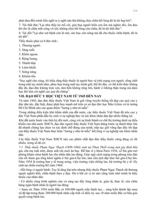 124
phải đƣa đến mình liền nghĩ ra ý nghĩ oán thù không chịu chữa hết lòng đó là tội hẹp hòi”.
7. Tội thất đức:”Lại nhƣ thấy kẻ mồ côi, góa bụa ngƣời hiền con ốm mà nghèo đói, ốm đau
thì cho là chữa mất công vô ích, không chịu hết lòng cứu chữa, đó là tội thất đức”.
8. Tội dốt:”Lại nhƣ xét bệnh còn lờ mờ, sức học còn nông mà đã cho thuốc chữa bệnh, đó là
tội dốt”.
Thầy thuốc phải có 8 đức tính :
1. Thƣơng ngƣời.
2. Sáng suốt.
3. Khôn ngoan.
4. Rộng lƣợng.
5. Thành thật.
6. Liêm khiết.
7. Siêng năng.
8. Khiêm tốn.
“Suy nghĩ cho cùng, tôi hiểu rằng thầy thuốc là ngƣời bảo vệ tính mạng con ngƣời, sống chết
trong một tay mình nắm, phúc họa trong một tay mình giữ; thế thì đâu có thể kiến thức không
đầy đủ, đạo đức không trọn vẹn, tâm hồn không rộng lớn, hành vi không thận trọng mà dám
học đòi làm cái nghề cao quý đó chăng”.
VII. ĐẠO ĐỨC Y HỌC VIỆT NAM TỪ 1945 ĐẾN NAY
Từ năm 1945, đạo đức thầy thuốc Việt Nam là giữ vững truyền thống tốt đẹp cao quý của y
đức dân tộc, đặc biệt, đƣợc phát huy mạnh mẽ trên cơ sở đạo đức học Mác-Lênin và tƣ tƣởng
Hồ Chí Minh nêu cao quan điểm “lƣơng y nhƣ từ mẫu”
Trong những điều kiện khó khăn nhất của đất nƣớc, các thầy thuốc Việt Nam đã nêu cao y
đức Việt Nam phấn đấu hy sinh vì sự nghiệp bảo vệ sức khỏe nhân dân đạt nhiều thắng lợi.
Khi đất nƣớc bƣớc vào thời kỳ đổi mới, cùng với sự hình thành cơ chế thị trƣờng dƣới sự điều
khiển của nhà nƣớc XHCN, đạo đức ngƣời thầy thuốc Việt Nam đứng trƣớc sự thách thức lớn
đã nhanh chóng lựa chọn và xác định chỗ đứng của mình, tiếp tục giữ vững đạo đức tốt đẹp
của thầy thuốc Việt Nam thực hiện “lƣơng y nhƣ từ mẫu” hết lòng vì sự nghiệp sức khỏe nhân
dân.
Các thầy thuốc Việt Nam XHCN nêu cao phẩm chất đạo đức thầy thuốc xứng đáng có rất
nhiều, trong số đó có:
7.1. Thầy thuốc Phạm Ngọc Thạch (1909-1968) sinh tại Phan Thiết trong một gia đình khá
giả, cha mẹ mất sớm, đƣợc anh chị nuôi ăn học. Đỗ bác sĩ y khoa Paris 1934, về Sài gòn mở
phòng khám chƣa bệnh lao cho nhân dân lao động. Giác ngộ cách mạng trong phong trào dân
chủ rồi tham gia tổng khởi nghĩa ở Sài gòn-Chợ lớn, làm chủ tịch đặc khu Sài gòn-Chợ lớn.
Năm 1954 là trƣởng ban y tế trung ƣơng, viện trƣởng viện chống lao, bộ trƣởng bộ y tế. Hy
sinh tại chiến trƣờng B2 năm 1968.
- Hết lòng vì ngƣời bệnh: Tuy là tầng lớp trên nhƣng thầy thuốc Phạm Ngọc Thạch rất thƣơng
ngƣời nghèo khổ, chữa bệnh theo y đạo. Dù ở bất cứ vị trí nào cũng luôn nhớ mình là thầy
thuốc của nhân dân.
- Có nhiều công trình nghiên cứu và sáng tạo đầy lòng nhân ái, giản dị, thực tế, cứu chữa
hàng ngàn bệnh nhân là ngƣời lao động:
+ Sana xã: Năm 1954 miền Bắc có 560.000 ngƣời mắc bệnh lao,... sáng kiến thành lập sana
xã đã tập trung đƣợc 280.000 bệnh nhân cấp tính về điều trị, sau 10 năm miền Bắc cơ bản giải
quyết xong bệnh lao.
 