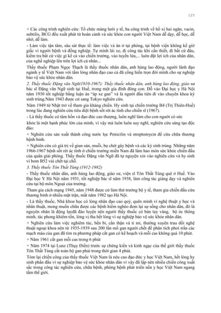 125
+ Các công trình nghiên cứu: Tổ chức màng lƣới y tế, ba công trình về hố xí hai ngăn, vacin,
subtilis, BCG đều xuất phát từ hoàn cảnh và sức khỏe con ngƣời Việt Nam dễ dạy, dễ học, dễ
nhớ, dễ làm.
- Làm việc tận tâm, sâu sát thực tế: làm việc và ăn ở tại phòng, tại bệnh viện không kể giờ
giấc vì ngƣời bệnh và đồng nghiệp. Tự mình lái xe, đi công tác khi cần thiết, đi bất cứ đâu,
kiểm tra bất cứ việc gì kể cả vào chiến trƣờng, vào tuyến lửa,... luôn đặt lợi ích của nhân dân,
của nghề nghiệp lên trên lợi ích cá nhân...
Thầy thuốc Phạm Ngọc Thạch là thầy thuốc nhân dân, anh hùng lao động, ngƣời lãnh đạo
ngành y tế Việt Nam với tấm lòng nhân đạo cao cả đã cống hiến trọn đời mình cho sự nghiệp
bảo vệ sức khỏe nhân dân.
2. Thầy thuốc Đặng văn Ngữ(1910-1967): Thầy thuốc nhân dân, anh hùng lao động, giáo sƣ
bác sĩ Đặng văn Ngữ sinh tại Huế, trong một gia đình đông con. Đỗ vào Đại học y Hà Nội
năm 1930 tốt nghiệp bằng luận án “áp xe gan” và là ngƣời đầu tiên đi vào chuyên khoa ký
sinh trùng.Năm 1943 đƣợc cử sang Tokyo nghiên cứu.
Năm 1949 từ Nhật trở về tham gia kháng chiến. Hy sinh tại chiến trƣờng B4 (Trị Thiên-Huế)
trong lúc đang nghiên cứu tiêu diệt bệnh sốt rét ác tính cho chiến sĩ (1967).
- Là thầy thuốc có tâm hồn và đạo đức cao thƣợng, luôn nghĩ làm cho con ngƣời có sức
khỏe là một hạnh phúc lớn của mình, vì vậy mà luôn luôn suy nghĩ, nghiên cứu sáng tạo độc
đáo:
+ Nghiên cứu sản xuất thành công nƣớc lọc Penicilin và streptomycin để cứu chữa thƣơng
bệnh binh.
+ Nghiên cứu có giá trị về giun sán, muỗi, bọ chét gây bệnh và các ký sính trùng. Những năm
1966-1967 bệnh sốt rét ác tính ở chiến trƣờng miền Nam đã làm hao mòn sức khỏe chiến đấu
của quân giải phóng. Thầy thuốc Đặng văn Ngữ đã tự nguyện xin vào nghiên cứu và hy sinh
vì bom B52 vùi chết tại chỗ.
3. Thầy thuốc Tôn Thất Tùng (1912-1982)
- Thầy thuốc nhân dân, anh hùng lao động, giáo sƣ, viện sĩ Tôn Thất Tùng quê ở Huế. Vào
Đại học Y Hà Nội năm 1931, tốt nghiệp bác sĩ năm 1938, làm công tác giảng dạy và nghiên
cứu tại bộ môn Ngoại của trƣờng.
Tham gia cách mạng 1945, năm 1948 đƣợc cử làm thứ trƣởng bộ y tế, tham gia chiến đấu cứu
thƣơng binh ở nhiều mặt trận, mất năm 1982 tạo Hà Nội.
- Là thầy thuốc, Nhà khoa học có lòng nhân đạo cao quý, quên mình vì nghệ thuật y học và
nhân thuật, mong muốn chữa đƣợc các bệnh hiểm nghèo đem lại sự sống cho nhân dân, đó là
nguyên nhân là động lựcđã đào luyện nên ngƣời thầy thuốc có bàn tay vàng, bộ óc thông
minh, tác phong khiêm tốn, lòng vị tha hết lòng vì sự nghiệp bảo vệ sức khỏe nhân dân.
+ Nghiên cứu làm việc nghiêm túc, bền bỉ, cẩn thận và tỉ mỉ, thƣờng xuyên trau dồi nghệ
thuật ngoại khoa nên từ 1935-1939 sau 200 lần mổ gan ngƣời chết để phân tích phơi trần các
mạch máu của gan đã tìm ra phƣơng pháp cắt gan có kế hoạch và mỗi cas không quá 10 phút.
+ Năm 1961 cắt gan mỗi cas trong 6 phút
+ Năm 1974 tại Lunz (Thụy Điển) trƣớc sự chứng kiến và kinh ngạc của thế giới thầy thuốc
Tôn Thất Tùng cắt toàn bộ gan phải trong thời gian 4 phút.
Tóm lại chiến công của thầy thuốc Việt Nam là nêu cao đạo đức y học Việt Nam, hết lòng hy
sinh phấn đấu vì sự nghiệp bảo vệ sức khỏe nhân dân vì vậy đã lập nên nhiều chiến công xuất
sắc trong công tác nghiên cứu, chữa bệnh, phòng bệnh phát triển nền y học Việt Nam ngang
tầm thế giới.
 