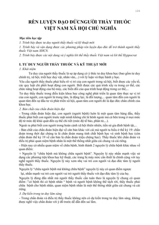 126
RÈN LUYỆN ĐẠO ĐỨCNGƢỜI THẦY THUỐC
VIỆT NAM XÃ HỘI CHỦ NGHĨA
Mục tiêu học tập
1. Trình bày được tư duy người thầy thuốc và kỹ thuật mới
1. Trình bày và vận dụng được các phương pháp rèn luyện đạo đức để trở thành người thầy
thuốc Việt nam XHCN.
2. Trình bày được các nội dung và ý nghĩa lời thề thầy thuốc Việt nam và lời thề Hyppocrat
I. TƢ DUY NGƢỜI THẦY THUỐC VÀ KỸ THUẬT MỚI
1. Khái niệm
Tƣ duy của ngƣời thầy thuốc là sự áp dụng có ý thức tƣ duy khoa học (bao gồm tƣ duy
chính trị, xã hội, triết học duy vật, nhân văn,...) với lý luận và thực hành y học.
Yêu cầu ngƣời thầy thuốc phải hiểu rõ vị trí của con ngƣời trong xã hội, biết đƣợc các yếu tố,
các quy luật chi phối hoạt động con ngƣời. Biết đƣợc các quá trình xẩy ra trong cơ thể, các
chức năng hoạt động của bộ máy, các biến đổi của qua trình hoạt động trong cơ thể,...
Tƣ duy thầy thuốc trong điều kiện khoa học công nghệ phát triển là quan tâm thực sự vị trí
của con ngƣời, con ngƣời là trung tâm, là động lực, là đối tƣợng,... quan tâm đến con ngƣời là
quan tâm đến sự đầu tƣ và phát triển xã hội, quan tâm con ngƣời đó là đạo đức chân chính của
khoa học.
2. Bản chất của chẩn đoán hiện đại
- Trong chẩn đoán hiện đại, con ngƣời (ngƣời bệnh) luôn là một quan tâm hàng đầu, thầy
thuốc phải biết con ngƣời trƣớc mặt mình không chỉ là bênh ngoài mà cả bên trong ở mọi mức
độ từ mức độ khái quát đến cụ thể chi tiết (mức độ tế bào, phân tử,...).
Ngoài ra phải biết con ngƣời trong hoàn cảnh xã hội thiên nhiên, tiền sử gia đình bệnh tật,...
- Bản chất của chẩn đoán hiện đại về căn bản khác với cái mà ngƣời ta hiểu ở thế kỷ 19: chẩn
đoán trong thời đại chúng ta là chẩn đoán mang tính chất bệnh học và sinh bệnh học (còn
chẩn đoán thế kỷ 19 về căn bản là chẩn đoán triệu chứng học). Thầy thuốc khi chẩn đoán và
điều trị phải quan niệm bệnh nhân là một thể thống nhất giữa cái chung và cái riêng.
- Hiện nay có nhiều quan niệm về chữa bệnh, hình thành 2 nguyên lý chữa bệnh khác nhau về
quan điểm:
+ Nguyên lý “chữa bệnh mà không chữa ngƣời bệnh”. Nguyên lý này nhấn mạnh việc sử
dụng các phƣơng tiện khoa học kỹ thuật, các trang bị máy móc cần thiết là chính cộng với tay
nghề ngƣời thầy thuốc. Nguyên lý này xem nhẹ vai trò con ngƣời và đạo đức tâm lý ngƣời
thầy thuốc.
Nguyên lý “chữa ngƣời bệnh mà không chữa bệnh” nguyên lý này có quan điểm ngƣợc
lại, nhấn mạnh vai trò con ngƣời vai trò ngƣời thầy thuốc với đạo đức tâm lý của họ.
Nguyên lý đúng đắn nhất mà ngƣời thầy thuốc cần tuân theo là nguyên lý chung có quan
điểm :”có bệnh thì có bệnh nhân “ bệnh và ngƣời bệnh không thể tách rời, thầy thuốc phải
chữa bệnh cho bệnh nhân, quan niệm bệnh nhân là một thể thống nhất giữa cái chung và cái
riêng.
3. Dự kiến trong tư duy lâm sàng
- Trong chẩn đoán và điều trị thầy thuốc không nên có dự kiến trong tƣ duy lâm sàng, không
đƣợc nghĩ việc chẩn đoán với ý đồ trƣớc dễ dẫn đến sai lầm.
 