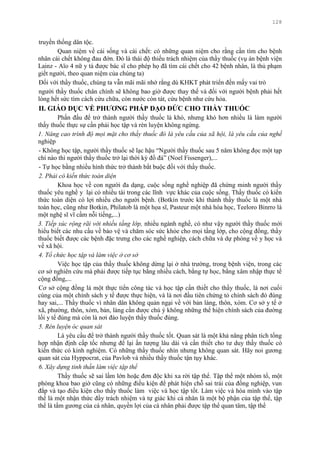 128
truyền thống dân tộc.
Quan niệm về cái sống và cái chết: có những quan niệm cho rằng cần tìm cho bệnh
nhân cái chết không đau đớn. Đó là thái độ thiếu trách nhiệm của thầy thuốc (vụ án bệnh viện
Lainz - Aïo 4 nữ y tá đƣợc bác sĩ cho phép họ đã tìm cái chết cho 42 bệnh nhân, là thủ phạm
giết ngƣời, theo quan niệm của chúng ta)
Đối với thầy thuốc, chúng ta vẫn mãi mãi nhớ rằng dù KHKT phát triển đến mấy vai trò
ngƣời thầy thuốc chân chính sẽ không bao giờ đƣợc thay thế và đối với ngƣời bệnh phải hết
lòng hết sức tìm cách cứu chữa, còn nƣớc còn tát, cứu bệnh nhƣ cứu hỏa.
II. GIÁO DỤC VỀ PHƢƠNG PHÁP ĐẠO ĐỨC CHO THẦY THUỐC
Phấn đấu để trở thành ngƣời thầy thuốc là khó, nhƣng khó hơn nhiều là làm ngƣời
thầy thuốc thực sự cần phải học tập và rèn luyện không ngừng.
1. Nâng cao trình độ mọi mặt cho thầy thuốc đó là yêu cầu của xã hội, là yêu cầu của nghề
nghiệp
- Không học tập, ngƣời thầy thuốc sẽ lạc hậu “Ngƣời thầy thuốc sau 5 năm không đọc một tạp
chí nào thì ngƣời thầy thuốc trở lại thời kỳ đồ đá” (Noel Fissenger),...
- Tự học bằng nhiều hình thức trở thành bắt buộc đối với thầy thuốc.
2. Phải có kiến thức toàn diện
Khoa học về con ngƣời đa dạng, cuộc sống nghề nghiệp đã chứng minh ngƣời thầy
thuốc yêu nghề y lại có nhiều tài trong các lĩnh vực khác của cuộc sống. Thầy thuốc có kiến
thức toàn diện có lợi nhiều cho ngƣời bệnh. (Botkin trƣớc khi thành thầy thuốc là một nhà
toán học, cũng nhƣ Botkin, Philatob là một họa sĩ, Pasteur một nhà hóa học, Teeloro Binrro là
một nghệ sĩ vĩ cầm nỗi tiếng,...)
3. Tiếp xúc rộng rãi với nhiều tầng lớp, nhiều ngành nghề, có nhƣ vậy ngƣời thầy thuốc mới
hiểu biết các nhu cầu về bảo vệ và chăm sóc sức khỏe cho mọi tầng lớp, cho cộng đồng, thầy
thuốc biết đƣợc các bệnh đặc trƣng cho các nghề nghiệp, cách chữa và dự phòng về y học và
về xã hội.
4. Tổ chức học tập và làm việc ở cơ sở
Việc học tập của thầy thuốc không dừng lại ở nhà trƣờng, trong bệnh viện, trong các
cơ sở nghiên cứu mà phải đƣợc tiếp tục bằng nhiều cách, bằng tự học, bằng xâm nhập thực tế
cộng đồng,...
Cơ sở cộng đồng là một thực tiển công tác và học tập cần thiết cho thầy thuốc, là nơi cuối
cùng của một chính sách y tế đƣợc thực hiện, và là nơi đầu tiên chứng tỏ chính sách đó đúng
hay sai,... Thầy thuốc vì nhân dân không quản ngại về với bản làng, thôn, xóm. Cơ sở y tế ở
xã, phƣờng, thôn, xóm, bản, làng cần đƣợc chú ý không những thể hiện chính sách của đƣờng
lối y tế đúng mà còn là nơi đào luyện thầy thuốc đúng.
5. Rèn luyện óc quan sát
Là yêu cầu để trở thành ngƣời thầy thuốc tốt. Quan sát là một khả năng phân tích tổng
hợp nhận định cấp tốc nhƣng để lại ấn tƣợng lâu dài và cần thiết cho tƣ duy thầy thuốc có
kiến thức có kinh nghiệm. Có những thầy thuốc nhìn nhƣng không quan sát. Hãy noi gƣơng
quan sát của Hyppocrat, của Pavlob và nhiều thầy thuốc tận tụy khác.
6. Xây dựng tinh thần làm việc tập thể
Thầy thuốc sẽ sai lầm lớn hoặc đơn độc khi xa rời tập thể. Tập thể một nhóm tổ, một
phòng khoa bao giờ cũng có những điều kiện để phát hiện chỗ sai trái của đồng nghiệp, vun
đắp và tạo điều kiện cho thầy thuốc làm việc và học tập tốt. Làm việc và hòa mình vào tập
thể là một nhận thức đầy trách nhiệm và tự giác khi cá nhân là một bộ phận của tập thể, tập
thể là tấm gƣơng của cá nhân, quyền lợi của cá nhân phải đƣợc tập thể quan tâm, tập thể
 