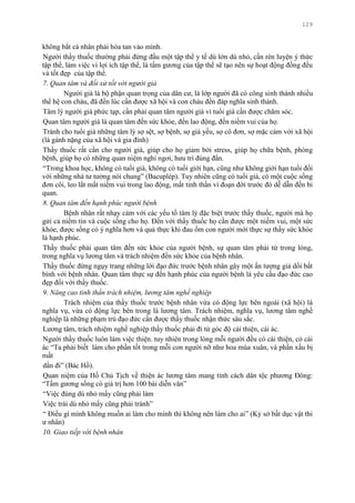 129
không bắt cá nhân phải hòa tan vào mình.
Ngƣời thầy thuốc thƣờng phải đứng đầu một tập thể y tế dù lớn dù nhỏ, cần rèn luyện ý thức
tập thể, làm việc vì lợi ích tập thể, là tấm gƣơng của tập thể sẽ tạo nên sự hoạt động đồng đều
và tốt đẹp của tập thể.
7. Quan tâm và đối xử tốt với người già
Ngƣời già là bộ phận quan trọng của dân cƣ, là lớp ngƣời đã có công sinh thành nhiều
thế hệ con cháu, đã đến lúc cần đƣợc xã hội và con cháu đền đáp nghĩa sinh thành.
Tâm lý ngƣời già phức tạp, cần phải quan tâm ngƣời già vì tuổi già cần đƣợc chăm sóc.
Quan tâm ngƣời già là quan tâm đến sức khỏe, đến lao động, đến niềm vui của họ.
Tránh cho tuổi già những tâm lý sợ sệt, sợ bệnh, sợ già yếu, sợ cô đơn, sợ mặc cảm với xã hội
(là gánh nặng của xã hội và gia đình)
Thầy thuốc rất cần cho ngƣời già, giúp cho họ giảm bới stress, giúp họ chữa bệnh, phòng
bệnh, giúp họ có những quan niệm nghỉ ngơi, hƣu trí đúng đắn.
“Trong khoa học, không có tuổi già, không có tuổi giới hạn, cũng nhƣ không giới hạn tuổi đối
với những nhà tƣ tƣởng nói chung” (Bacuplép). Tuy nhiên cũng có tuổi già, có một cuộc sống
đơn côi, leo lắt mất niềm vui trong lao động, mất tinh thần vì đoạn đời trƣớc đó dễ dẫn đến bi
quan.
8. Quan tâm đến hạnh phúc người bệnh
Bệnh nhân rất nhạy cảm với các yếu tố tâm lý đặc biệt trƣớc thầy thuốc, ngƣời mà họ
gửi cả niềm tin và cuộc sống cho họ. Đến với thầy thuốc họ cần đƣợc một niềm vui, một sức
khỏe, đƣợc sống có ý nghĩa hơn và quả thực khi đau ốm con ngƣời mới thực sự thấy sức khỏe
là hạnh phúc.
Thầy thuốc phải quan tâm đến sức khỏe của ngƣời bệnh, sự quan tâm phải từ trong lòng,
trong nghĩa vụ lƣơng tâm và trách nhiệm đến sức khỏe của bệnh nhân.
Thầy thuốc đừng ngụy trang những lời đạo đức trƣớc bệnh nhân gây một ấn tƣợng giả dối bất
bình với bệnh nhân. Quan tâm thực sự đến hạnh phúc của ngƣời bệnh là yêu cầu đạo đức cao
đẹp đối với thầy thuốc.
9. Nâng cao tinh thần trách nhiệm, lương tâm nghề nghiệp
Trách nhiệm của thầy thuốc trƣớc bệnh nhân vừa có động lực bên ngoài (xã hội) là
nghĩa vụ, vừa có động lực bên trong là lƣơng tâm. Trách nhiệm, nghĩa vụ, lƣơng tâm nghề
nghiệp là những phạm trù đạo đức cần đƣợc thầy thuốc nhận thức sâu sắc.
Lƣơng tâm, trách nhiệm nghề nghiệp thầy thuốc phải đi từ góc độ cái thiện, cái ác.
Ngƣời thầy thuốc luôn làm việc thiện. tuy nhiên trong lòng mỗi ngƣời đều có cái thiện, có cái
ác “Ta phải biết làm cho phần tốt trong mỗi con ngƣời nỡ nhƣ hoa mùa xuân, và phần xấu bị
mất
dần đi” (Bác Hồ).
Quan niệm của Hồ Chủ Tịch về thiện ác lƣơng tâm mang tính cách dân tộc phƣơng Đông:
“Tấm gƣơng sống có giá trị hơn 100 bài diễn văn”
“Việc đúng dù nhỏ mấy cũng phải làm
Việc trái dù nhỏ mấy cũng phải tránh”
“ Điều gì mình không muốn ai làm cho mình thì không nên làm cho ai” (Kỷ sở bất dục vật thi
ƣ nhân)
10. Giao tiếp với bệnh nhân
 