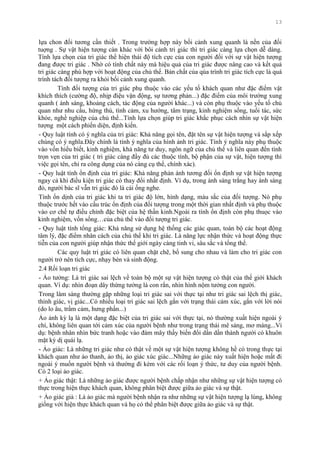 13
lựa chon đối tƣơng cần thiết . Trong trƣờng hợp này bối cảnh xung quanh là nền của đối
tuợng . Sự vật hiện tƣợng càn khác với bôi cảnh tri giác thì tri giác càng lựa chọn dễ dàng.
Tính lựa chọn của tri giác thể hiện thái độ tích cực của con ngƣời đối với sự vật hiện tƣợng
đang đƣợc tri giác . Nhờ có tính chất này mà hiệu quả của tri giác đƣợc nâng cao và kết quả
tri giác càng phù hợp với hoạt động của chủ thể. Bản chất của qúa trình tri giác tích cực là quá
trình tách đối tƣợng ra khỏi bối cảnh xung quanh.
Tính đối tƣợng của tri giác phụ thuộc vào các yếu tố khách quan nhƣ đặc điểm vật
khích thích (cƣờng độ, nhịp điệu vận động, sự tƣơng phản...) đặc điểm của môi trƣờng xung
quanh ( ánh sáng, khoảng cách, tác động của ngƣời khác...) và còn phụ thuộc vào yếu tố chủ
quan nhƣ nhu cầu, hứng thú, tình cảm, xu hƣớng, tâm trạng, kinh nghiệm sống, tuổi tác, sức
khỏe, nghề nghiệp của chủ thể...Tính lựa chọn giúp tri giác khắc phục cách nhìn sự vật hiện
tƣợng một cách phiến diện, định kiến.
- Quy luật tính có ý nghĩa của tri giác: Khả năng gọi tên, đặt tên sự vật hiện tƣợng và sắp xếp
chúng có ý nghĩa.Đây chính là tính ý nghĩa của hình ảnh tri giác. Tính ý nghĩa này phụ thuộc
vào vốn hiểu biết, kinh nghiệm, khả năng tƣ duy, ngôn ngữ của chủ thể và liên quan đến tính
trọn vẹn của tri giác ( tri giác càng đầy đủ các thuộc tính, bộ phận của sự vật, hiện tƣợng thì
việc gọi tên, chỉ ra công dụng của nó càng cụ thể, chính xác).
- Quy luật tính ổn định của tri giác: Khả năng phản ánh tƣơng đối ổn định sự vật hiện tƣợng
ngay cả khi điều kiện tri giác có thay đổi nhất định. Ví dụ, trong ánh sáng trắng hay ánh sáng
đỏ, ngƣời bác sĩ vẫn tri giác đó là cái ống nghe.
Tính ổn dịnh của tri giác khi ta tri giác độ lớn, hình dạng, màu sắc của đối tƣợng. Nó phụ
thuộc trƣớc hết vào cấu trúc ổn định của đối tƣợng trong một thời gian nhất định và phụ thuộc
vào cơ chế tự điều chỉnh đặc biệt của hệ thần kinh.Ngoài ra tính ổn định còn phụ thuọc vào
kinh nghiệm, vốn sống…của chủ thể vào đối tƣợng tri giác.
- Quy luật tính tổng giác: Khả năng sử dụng hệ thống các giác quan, toàn bộ các hoạt động
tâm lý, đặc điểm nhân cách của chủ thể khi tri giác. Là năng lực nhận thức và hoạt động thực
tiễn của con ngƣời giúp nhận thức thế giới ngày càng tinh vi, sâu sắc và tổng thể.
Các quy luật tri giác có liên quan chặt chẽ, bổ sung cho nhau và làm cho tri giác con
ngƣời trở nên tích cực, nhạy bén và sinh động.
2.4 Rối loạn tri giác
- Ảo tƣởng: Là tri giác sai lệch về toàn bộ một sự vật hiện tƣợng có thật của thế giới khách
quan. Ví dụ: nhìn đoạn dây thừng tƣởng là con rắn, nhìn hình nộm tƣởng con ngƣời.
Trong lâm sàng thƣờng gặp những loại tri giác sai với thực tại nhƣ tri giác sai lệch thị giác,
thính giác, vị giác...Có nhiều loại tri giác sai lệch gắn với trạng thái cảm xúc, gắn với lời nói
(do lo âu, trầm cảm, hƣng phấn...)
Ảo ảnh kỳ lạ là một dạng đặc biệt của tri giác sai với thực tại, nó thƣờng xuất hiện ngoài ý
chí, không liên quan tới cảm xúc của ngƣời bệnh nhƣ trong trạng thái mê sảng, mơ màng...Ví
dụ: bệnh nhân nhìn bức tranh hoặc vào đám mây thấy biến đổi dần dần thành ngƣời có khuôn
mặt kỳ dị quái lạ.
- Ảo giác: Là những tri giác nhƣ có thật về một sự vật hiện tƣợng không hề có trong thực tại
khách quan nhƣ ảo thanh, ảo thị, ảo giác xúc giác...Những ảo giác này xuất hiện hoặc mất đi
ngoài ý muốn ngƣời bệnh và thƣờng đi kèm với các rối loạn ý thức, tƣ duy của ngƣời bệnh.
Có 2 loại ảo giác.
+ Ảo giác thật: Là những ảo giác đƣợc ngƣời bệnh chấp nhận nhƣ những sự vật hiện tƣợng có
thực trong hiện thực khách quan, không phân biệt đƣợc giữa ảo giác và sự thật.
+ Ảo giác giả : Là ảo giác mà ngƣời bệnh nhận ra nhƣ những sự vật hiện tƣợng lạ lùng, không
giống với hiện thực khách quan và họ có thể phân biệt đƣợc giữa ảo giác và sự thật.
 