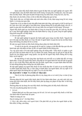 130
Quan niệm thầy thuốc-bệnh nhân là quan hệ đặc biệt của nghề nghiệp cứu ngƣời. Đối
với nghệ thuật y học thì bệnh nhân luôn là đối tƣợng, là trung tâm, là động lực, mục tiêu quan
tâm của thầy thuốc. Mối quan hệ phải tốt đẹp trong mọi điều kiện, trong mọi nơi, mọi lúc,
thầy thuốc chỉ cần thiếu ý thức có khi sẽ dẫn đến những hậu quả tai hại.
Thầy thuốc tiếp xúc với bệnh nhân một cách chín chắn, tế nhị, thận trọng trong lời nói, trong
hành vi và trong mọi giao tiếp.
“Ngƣời bác sĩ trẻ tự nhận là một nhà phẫu thuật phải nhớ rằng, một ngƣời có thể là một họa sĩ
tồi, một văn sĩ dỡ, một nghệ sĩ sân khấu kém, nhƣng không thể là một phẫu thuật viên tồi, vì
ngƣời ta giao phó cho phẫu thuật viên cái quý nhất của con ngƣời là tính mạng” (Piraxep)
Ngƣời thầy thuốc phải tạo cho bệnh nhân có lòng tin trong khi giao tiếp, lôi cuốn họ, thu hút
họ vì mục đích nghề nghiệp; luôn làm cho bệnh nhân hy vọng, lạc quan, lòng tin nghề nghiệp,
lòng kính trọng đối với thầy thuốc.
11. Bí mật nghề nghiệp
Bí mật nghề nghiệp là nguyên tắc hành nghề quan trọng của thầy thuốc. Nguyên tắc
nói rõ bí mật của thầy thuốc có 2 loại: Bí mật về ngƣời bệnh và quan hệ của họ mà thầy thuốc
đƣợc biết không cho phép tiết lộ ra xã hội.
Bí mật của ngƣời bệnh mà thầy thuốc không đƣợc phép cho bệnh nhân biết.
Vì một lý do nào đó, mà nguyên tắc bí mật bị vi phạm có thể dẫn đến hậu quả xấu cho
bệnh hoặc gây một phẫn nộ thực sự đối với ngƣời bệnh là điều không nên.
Tuy vậy quan niệm về bí mật nghề nghiệp cũng cần thống nhất: “Thầy thuốc có nghĩa vụ giữ
gìn sự bí mật của bệnh nhân tin cậy ủy nhiệm cho mình, nhƣng nếu sự giữ gìn bí mật đe dọa
quyền lợi của những ngƣời xung quanh, của tập thể thì ngƣời thầy thuốc không thể bị ràng
buộc vào bí mật ấy”
Bí mật không có một công thức rập khuôn mà cách đối xử có phân biệt đối với từng
bệnh nhân, và bao giờ ngƣời thầy thuốc cũng đặt lợi ích ngƣời bệnh lên trên hết (đó là nguyên
tắc) vì vậy có khi thầy thuốc phải báo cho gia đình, ngƣời thân, cơ quan bệnh nhân biết điều
bí mật nhƣng không đƣợc thông báo cho bệnh nhân,...
Bí mật nghề nghiệp của ngƣời thầy thuốc là tiêu chuẩn đạo đức về cách xử sự của thầy thuốc
và nhấn mạnh thầy thuốc hãy vì cuộc sống và hạnh phúc của ngƣời bệnh, cần suy nghĩ về số
phận ngƣời bệnh chứ không thể suy nghĩ về uy tín của bản thân.
III. ĐẠO ĐỨC Y HỌC VÀ TÂM LÝ TRỊ LIỆU
Tâm lý trị liệu là phƣơng pháp điều trị xây dựng trên cơ sở sinh lý học và tâm lý học
duy vật.
Phƣơng pháp đòi hỏi ngƣời thầy thuốc phải lôi kéo bệnh nhân tham gia một cách tích cực
trong quá trình chữa bệnh, đòi hỏi thầy thuốc phải áp dụng các phạm trù đạo đức và hết lòng
vì ngƣời bệnh.
Phƣơng pháp này áp dụng cho mọi thầy thuốc chứ không phải chỉ thầy thuốc thần kinh.
Yêu cầu của phƣơng pháp tâm lý trị liệu
1. Lời nói
Pablob đánh giá cao tầm quan trọng của lời nói. Lời nói của ngƣời thầy thuốc có thể làm
cho bệnh nhân bi quan hoặc lạc quan.
“Bệnh từ miệng ăn vào
Họa từ miệng nói ra” (Lê Quý Đôn)
.2. Chú ý đặc điểm nhân cách người bệnh. Cần phải biết cái gì làm cho ngƣời bệnh sợ hãi,
bồn chồn, lo lắng, cảm động.
 