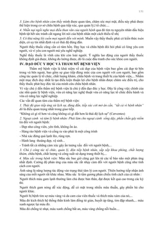 131
3. Làm cho bệnh nhân cảm thấy mình đƣợc quan tâm, chăm sóc mọi mặt, điều này phải đƣợc
thể hiện trong cơ sở chữa bệnh qua tiếp xúc, qua quản lý,ï tổ chức....
4. Nhẫn nại ngồi nghe mọi điều than vãn của người bệnh qua đó tìm ra nguyên nhân dấu hiệu
bệnh tật hết sức tránh cắt ngang lời nói của bệnh nhân một cách thiếu tế nhị
5. Có khả năng lôi cuốn mọi người đến với mình. Muốn vậy thầy thuốc phải có kiến thức toàn
diện, có uy tín nhất định và có thái độ đúng đắn.
Ngƣời thầy thuốc cũng cần có tâm hồn. Dạy học và chữa bệnh đòi hỏi phải có lòng yêu con
ngƣời, và vì yêu con ngƣời mà yêu nghề nghiệp.
Nghề thầy thuốc là vĩnh cửu khi còn loài ngƣời. Ý nghĩa lao động của ngƣời thầy thuốc
không định giá đƣợc, không đo lƣờng đƣợc, đó là cuộc đấu tranh cho sức khỏe con ngƣời.
IV. ĐẠO ĐỨC Y HỌC VÀ THẨM MỸ BỆNH VIỆN
Thẩm mỹ bệnh viện là khái niệm về cái đẹp của bệnh viện bao gồm cái đẹp từ bên
trong và bên ngoài, bao gồm sự giao tiếp đúng mức của con ngƣời với con ngƣời, bao gồm
công tác quản lý tổ chức, chất lƣợng khám, chữa bệnh và trang thiết bị của bệnh viện,... Nhằm
một mục đích duy nhất là tạo điều kiện thuận lợi cho bệnh nhân đƣợc chăm sóc điều trị, cho
thầy thuốc phát huy đức tài của mình cứu chữa bệnh nhân.
Vì vậy chú ý đến thẩm mỹ bệnh viện là chú ý đến đạo đức y học. Đây là công việc chính của
các nhà quản lý bệnh viện, vừa có năng lực nghệ thuật vừa có năng lực tổ chức điều hành và
vừa có năng lực nghề nghiệp.
Các vấn đề quan tâm của thẩm mỹ bệnh viện:
1. Thái độ giao tiếp ứng xử lịch sự, đúng đắn, tiếp xúc cởi mở ân cần, “tất cả vì bệnh nhân”
đó là điều quan trọng nhất trong giao tiếp.
“Không có gì rẽ hơn và cũng không có gì đắt hơn là thái độ lịch sự” (Cerventes)
2. Ngoại cảnh và tâm lý bệnh nhân: Phải làm cho ngoại cảnh sống dậy, phấn chấn gây niềm
tin đối với ngƣời bệnh:
- Đẹp nhƣ công viên, yên tĩnh, không ồn ào.
- Hàng rào bệnh viện và cổng ra vào phải là một công trình
- Nhà xác đừng quá lạnh lẽo, rùng rợn.
- Hành lang thoáng đẹp, vệ sinh...
- Tránh tất cả những cảm xúc gây ấn tƣợng xấu đối với ngƣời bệnh,...
3. Chú ý công tác tổ chức, quản lý, đón tiếp bệnh nhân, sắp xếp khoa phòng, chất lượng
khám, chữa bệnh, chất lƣợng và công suất sử dụng trang thiết bị,...
4. Màu sắc trong bệnh viện: Màu sắc bao giờ cũng gợi lên từ các tế bào não một phản ứng
nhất định. Cƣờng độ phản ứng của màu sắc rất nhạy cảm đối với ngƣời bệnh cũng nhƣ tính
cách con ngƣời.
Ánh sáng là năng lƣợng tác động vào trạng thái tâm lý con ngƣời. Thiên hƣớng tiếp nhận ánh
sáng của mỗi ngƣời rất khác nhau. Màu sắc là tấm gƣơng phản chiếu tính cách của cá nhân :
Ngƣời thích màu gam lạnh thƣờng làm chủ đƣợc bản thân, đạt đƣợc kết quả cao trong các kỳ
thi.
Ngƣời thích gam nóng dễ xúc động, dễ có mặt trong nhiều mâu thuẫn, gây phiền hà cho
ngƣời khác.
Ngƣời bị bệnh tim sợ màu vàng và da cam của viên thuốc và thích màu xám của nó,...
Màu đỏ kích thích hệ thống thần kinh làm đồng tử giản, huyết áp tăng, tim đập nhanh,... màu
xanh ngƣợc lại màu đỏ.
Màu đỏ chống tẻ nhạt, màu xanh chống bất an, màu vàng chống nỗi buồn....
 
