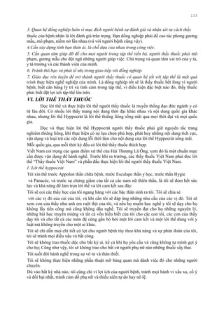 133
3. Quan hệ đồng nghiệp luôn vì mục đích người bệnh sự đánh giá và nhận xét tư cách thầy
thuốc của bệnh nhân là lời đánh giá trân trọng. Bạn đồng nghiệp phải đề cao tác phong gƣơng
mẫu, mô phạm, niềm nở lẫn nhau (và với ngƣời bệnh cũng vậy).
4.Cần xây dựng tình bạn thân ái, là chỗ dựa của nhau trong công việc.
5. Cần quan tâm giúp đỡ để cho mọi người trong tập thể tiến bộ, người thầy thuốc phải mô
phạm, gƣơng mẫu cho đội ngũ những ngƣời giúp việc. Chú trọng và quan tâm vai trò của y tá,
y tá trƣởng và các thành viên của mình.
6. Tránh thô bạo và phải tế nhị trong giao tiếp với đồng nghiệp.
7. Giáo dục rèn luyện để trở thành người thầy thuốc có quan hệ tốt với tập thể là một quá
trình thực hiện nghề nghiệp của mình. Là đồng nghiệp tốt sẽ là thầy thuốc hết lòng vì ngƣời
bệnh, biết cân bằng lý trí và tình cảm trong tập thể, vì điều kiện đặc biệt nào đó, thầy thuốc
phải biết đặt lợi ích tập thể lên trên.
VI. LỜI THỀ THẦY THUỐC
Đọc lời thề và thực hiện lời thề ngƣời thầy thuốc là truyền thống đạo đức ngành y có
từ lâu đời. Có nhiều lời thầy mang nội dung thời đại khác nhau và nội dung quốc gia khác
nhau, nhƣng lời thề Hyppocrát là lời thề thiêng liêng sống mãi qua mọi thời đại và mọi quốc
gia.
Đọc và thực hiện lời thề Hyppocrát ngƣời thầy thuốc phải giữ nguyên tắc trang
nghiêm thiêng liêng, khi thực hiện có sự lựa chọn phù hợp, phát huy những nội dung tích cực,
vận dụng và loại trừ các nội dung lỗi thời làm cho nội dung của lời thề Hyppocrát sống mãi.
Mỗi quốc gia, qua mỗi thời kỳ đều có lời thề thầy thuốc thích hợp.
Viết Nam coi trọng các quan điểm xử thế của Hải Thƣợng Lã Ông, xem đó là một chuẩn mực
cần đƣợc vận dụng để hành nghề. Trƣớc khi ra trƣờng, các thầy thuốc Việt Nam phải đọc lời
thề “Thầy thuốc Việt Nam” và phấn đấu thực hiện lời thề ngƣời thầy thuốc Việt Nam.
1. Lời thề hyppocrát
Tôi xin thề trƣớc Appolon thần chữa bệnh, trƣớc Esculape thần y học, trƣớc thần Hygie
và Panacéc, và trƣớc sự chứng giám của tất cả các nam nữ thiên thần, là tôi sẽ đem hết sức
lực và khả năng để làm trọn lời thề và lời cam kết sau đây:
Tôi sẽ coi các thầy học của tôi ngang hàng với các bậc thân sinh ra tôi. Tôi sẽ chia sẻ
với các vị đó của cải của tôi, và khi cần tôi sẽ đáp ứng những nhu cầu của các vị đó. Tôi sẽ
xem con của thầy nhƣ anh em ruột thịt của tôi, và nếu họ muốn học nghề y tôi sẽ dạy cho họ
không lấy tiền công mà cũng không dấu nghề. Tôi sẽ truyền đạt cho họ những nguyên lý,
những bài học truyền miệng và tất cả vốn hiểu biết của tôi cho các con tôi, các con của thầy
dạy tôi và cho tất cả các môn đệ cùng gắn bó bởi một lời cam kết và một lời thề đúng với y
luật mà không truyền cho một ai khác.
Tôi sẽ chỉ dẫn mọi chi tiết có lợi cho ngƣời bệnh tùy theo khả năng và sự phán đoán của tôi,
tôi sẽ tránh mọi điều xấu và bất công.
Tôi sẽ không trao thuốc độc cho bất kỳ ai, kể cả khi họ yêu cầu và cũng không tự mình gợi ý
cho họ; Cũng nhƣ vậy, tôi sẽ không trao cho bất cứ ngƣời phụ nữ nào những thuốc sẩy thai.
Tôi suốt đời hành nghề trong sự vô tƣ và thân thiết.
Tôi sẽ không thực hiện những phẫu thuật mỡ bàng quan mà dành việc đó cho những ngƣời
chuyên.
Dù vào bất kỳ nhà nào, tôi cũng chỉ vì lợi ích của ngƣời bệnh, tránh mọi hành vi xấu xa, cố ý
và đồi bại nhất, tránh cám dỗ phụ nữ và thiếu niên tự do hay nô lệ.
 