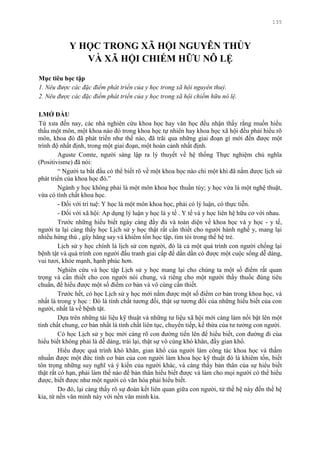 135
Y HỌC TRONG XÃ HỘI NGUYÊN THỦY
VÀ XÃ HỘI CHIẾM HỮU NÔ LỆ
Mục tiêu học tập
1. Nêu được các đặc điểm phát triển của y học trong xã hội nguyên thuỷ.
2. Nêu được các đặc điểm phát triển của y học trong xã hội chiếm hữu nô lệ.
I.MỞ ĐẦU
Từ xƣa đến nay, các nhà nghiên cứu khoa học hay văn học đều nhận thấy rằng muốn hiểu
thấu một môn, một khoa nào đó trong khoa học tự nhiên hay khoa học xã hội đều phải hiểu rõ
môn, khoa đó đã phát triển nhƣ thế nào, đã trãi qua những giai đoạn gì mới đến đƣợc một
trình độ nhất định, trong một giai đoạn, một hoàn cảnh nhất định.
Aguste Comte, ngƣời sáng lập ra lý thuyết về hệ thống Thực nghiệm chủ nghĩa
(Positivisme) đã nói:
“ Ngƣời ta bắt đầu có thể biết rõ về một khoa học nào chỉ một khi đã nắm đƣợc lịch sử
phát triển của khoa học đó.”
Ngành y học không phải là một môn khoa học thuần túy; y học vừa là một nghệ thuật,
vừa có tính chất khoa học.
- Đối với trí tuệ: Y học là một môn khoa học, phải có lý luận, có thực tiễn.
- Đối với xã hội: Ap dụng lý luận y học là y tế . Y tế và y học liên hệ hữu cơ với nhau.
Trƣớc những hiểu biết ngày càng đầy đủ và toàn diện về khoa học và y học - y tế,
ngƣời ta lại càng thấy học Lịch sử y học thật rất cần thiết cho ngƣời hành nghề y, mang lại
nhiều hứng thú , gây hăng say và khiêm tốn học tập, tìm tòi trong thế hệ trẻ.
Lịch sử y học chính là lịch sử con ngƣời, đó là cả một quá trình con ngƣời chống lại
bệnh tật và quá trình con ngƣời đấu tranh giai cấp để dần dần có đƣợc một cuộc sống dễ dàng,
vui tƣơi, khỏe mạnh, hạnh phúc hơn.
Nghiên cứu và học tập Lịch sử y học mang lại cho chúng ta một số điểm rất quan
trọng và cần thiết cho con ngƣời nói chung, và riêng cho một ngƣời thầy thuốc đúng tiêu
chuẩn, để hiểu đƣợc một số điểm cơ bản và vô cùng cần thiết.
Trƣớc hết, có học Lịch sử y học mới nắm đƣợc một số điểm cơ bản trong khoa học, và
nhất là trong y học : Đó là tính chất tƣơng đối, thật sự tƣơng đối của những hiểu biết của con
ngƣời, nhất là về bệnh tật.
Dựa trên những tài liệu kỹ thuật và những tƣ liệu xã hội mới càng làm nổi bật lên một
tính chất chung, cơ bản nhất là tính chất liên tục, chuyển tiếp, kế thừa của tƣ tƣởng con ngƣời.
Có học Lịch sử y học mới càng rõ con đƣờng tiến lên để hiểu biết, con đƣờng đi của
hiểu biết không phải là dễ dàng, trái lại, thật sự vô cùng khó khăn, đầy gian khổ.
Hiểu đƣợc quá trình khó khăn, gian khổ của ngƣời làm công tác khoa học và thấm
nhuần đƣợc một đức tính cơ bản của con ngƣời làm khoa học kỹ thuật đó là khiêm tốn, biết
tôn trọng những suy nghĩ và ý kiến của ngƣời khác, và càng thấy bản thân của sự hiểu biết
thật rất có hạn, phải làm thế nào để bản thân hiểu biết đƣợc và làm cho mọi ngƣời có thể hiểu
đƣợc, biết đƣợc nhƣ một ngƣời có văn hóa phải hiểu biết.
Do đó, lại càng thấy rõ sự đoàn kết liên quan giữa con ngƣời, từ thế hệ này đến thế hệ
kia, từ nền văn minh này với nền văn minh kia.
 