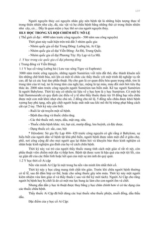 137
Ngƣời nguyên thủy coi nguyên nhân gây nên bệnh tật là những hiện tƣợng thực tế
trong thiên nhiên nhƣ cây, đá, súc vật và họ chữa bệnh bằng những thứ có trong thiên nhiên
nhƣ cây, cỏ.... Đấy là quan niệm y học thô sơ của ngƣời nguyên thủy.
III.Y HỌC TRONG XÃ HỘI CHIẾM HỮU NÔ LỆ
( Thế giới cổ đại : 4000 năm trƣớc công nguyên - 500 năm sau công nguyên)
Thời gian này xuất hiện trên trái đất 3 nhóm quốc gia:
- Nhóm quốc gia cổ đại Trung Đông: Lƣỡng hà, Ai Cập.
- Nhóm quốc gia cổ đại Viễn Đông: Ân Độ, Trung Quốc.
- Nhóm quốc gia cổ đại Phƣơng Tây: Hy Lạp và La Mã.
1. Y học trong các quốc gia cổ đại phương đông
( Trung đông và Viễn Đông).
1.1 Y học cổ vùng Lƣỡng hà ( Lƣu vực sông Tigre và Euphrate)
3000 năm trƣớc công nguyên, những ngƣời Sumérien viết trên đất thô, đúc thành khuôn nổi
lên những chữ hình búa, nói lên cả một tổ chức các thầy thuốc với một trình độ nghiệp vụ rất
cao, để lại cả các loại dao phẫu thuật. Họ cho gan là cơ quan điều hòa quan trọng nhất, tim là
trung tâm của trí tuệ, tai là trung tâm của nghị lực, mộng là tại máu, máu đổi mới bởi tiêu thụ
thức ăn. 2000 năm trƣớc công nguyên ngƣời Sumérien tan biến mất. Kế tục ngƣời Sumérien
là ngƣời Babylone. Thời kỳ này có nhiều tài liệu về y học hơn là y học Sumérien. Có một bộ
luật Hammourabi có quy định các điều về y tế nhƣ thầy thuốc đƣợc trả 10 đồng bạc nếu chữa
đƣợc một con mắt khỏi nhọt cho chủ nô, 2 đồng cho nô lệ, 5 đồng nếu chữa đƣợc khỏi bệnh
xƣơng hay phủ tạng, nếu gây chết ngƣời hoặc mất mắt sau khi mổ thì bị trừng phạt bằng cách
cắt cụt 2 tay. Thời kỳ này còn biết:
- Ruồi là vật truyền một số bệnh.
- Bệnh đau răng và thuốc chữa răng.
- Các thứ thuốc mỡ, rƣợu, dầu, mật ong, sữa.
- Thuốc chữa bệnh khác: tỏi, hạt cải, mƣớp đắng, lƣu huỳnh, cà độc dƣợc.
- Dạng thuốc có: sắc, cao, bột
* Hérodote: Sử gia Hy Lạp 484- 420 trƣớc công nguyên có ghi rằng ở Babylone, sự
hiểu biết của ngƣời dân về bệnh tật khá phổ biến, ngƣời bệnh đƣợc nằm một chỗ ở giữa chợ,
phố, nơi công cộng để cho mọi ngƣời qua lại thăm hỏi và khuyên bảo theo kinh nghiệm cá
nhân hoặc kinh nghiệm gia đình của họ về cách chữa bệnh.
Thời kỳ này vai trò của ngƣời thầy thuốc mang tính cách một giáo sĩ rất rõ nét, còn
phẩu thuật viên chiếm một địa vị thấp hơn. Bệnh tật đƣợc xem là hậu quả của một tội lỗi, của
sự giận dữ của các thần linh hoặc kết quả của một sự ám ảnh do quỷ quái.
1.2 Y học thời cổ Ai cập
Nền văn minh Ai Cập là một trong ba nền văn minh lớn nhất thời cổ.
Thời kỳ này y học cũng mang tính chất tôn giáo. Trƣớc khi chữa ngƣời bệnh thƣờng
có tế lễ, sau đó đấm bóp cơ thể, hoặc cho uống thuốc gây nôn mửa. Thời kỳ này một ngƣời
kiêm nhiệm vừa làm giáo sĩ và thầy thuốc ( sau vài thế kỷ mới tách). Ngƣời Ai Cập cho rằng
ngƣời bị bệnh hay bị chết là do có một ma lực hung ác làm cho con ngƣời ốm và chết.
Nhƣng dần dần y học tà thuật đƣợc thay bằng y học chân chính hơn vì có tác dụng của
các thuốc chữa bệnh.
Thầy thuốc Ai Cập đã biết dùng các loại thuốc nhƣ thuốc phiện, muối đồng, dầu thầu
dầu.
Đặc điểm của y học cổ Ai Cập:
 