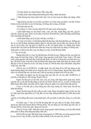 138
- Tổ chức thành các chuyên khoa: Mắt, răng, đầu.
- Có thầy thuốc chữa những bệnh không nhìn thấy ( bệnh nội khoa).
- Chấn thƣơng học đƣợc phát triển sớm ( do tai nạn trong lao động xây dựng, chiến
tranh...)
- Ngoại khoa còn đơn sơ ( tài liệu của Ebers có tả lâm sàng các khối u, tài liệu Edwin
Smith có nêu cách điều trị các vết thƣơng, vết bỏng, nắn xƣơng, sai khớp).
- Kỹ thuật ƣớp xác tốt.
- Có trƣờng Y ở Sais ( hạ lƣu sông Nil) 525 năm trƣớc công nguyên.
- Chữa bệnh bằng các loại thuốc nƣớc, viên, mỡ, bột, mƣớp đắng, hoa hòe, gan bò,
chất sắt, rễ lựu tẩy giun, bơm vào âm đạo axid lactic để tránh thai, chữa mắt bằng sulfat đồng,
cầm máu bằng sắt nung đỏ.
- Chữa bệnh bằng vật lý trị liệu ( thể dục, xoa bóp...)
- Vệ sinh và tổ chức y tế để phòng bệnh đã đạt đƣợc một trình độ khá cao. Những quy
tắc về vệ sinh đã đƣợc áp dụng nghiêm ngặt từ việc tắm giặt, cắt tóc đến việc cấm ăn thịt súc
vật có vật lạ bám vào, tẩy giun có định kỳ cả đối với ngƣời khỏe. Có những thầy thuốc
chuyên làm việc kiểm tra để đảm bảo nhân lực trong các công trình xây dựng và những cuộc
hành quân: có thể là một nền y học lao động và y học xã hội đã hình thành.
1.3 Y học cổ Ân Độ
Những hiểu biết về y học Ân Độ khá hạn chế thời kỳ này. Những tài liệu xƣa nhất tìm
thấy trong bộ kinh Rig Veda ( 1500 trƣớc công nguyên) và bộ kinh Yajur Veda ( 700 năm
trƣớc công nguyên). Bộ kinh Rig Veda đề cập nhiều về triết lý và khoa học tự nhiên hơn là y
học. Bộ kinh Yajur Veda đã tả một hệ thống tuần hòan máu, bệnh dịch hạch do chuột, muỗi
đốt gây ra sốt rét, bệnh lao có ho, sốt, khạc ra máu, kể 700 tên thảo mộc chữa bệnh, công thức
xông, xoa, nắn, bóp.
Thời kỳ này có SUSRATA là phẫu thuật viên nổi tiếng đã tả 100 loại dụng cụ thủ
thuật thƣờng dùng, thủ thuật mổ tử cung lấy thai, mổ sỏi bàng quang. Ngoại khoa đƣợc phát
triển với trình độ khá cao: tạo hình mũi ( thời kỳ này phụ nữ ngoại tình sẽ bị cắt mũi).
Giải phẩu còn nghèo nàn do tôn giáo cấm mọi tiếp xúc với xác chết. SUSRATA có
nói đến cơ thể gồm có 300 xƣơng, 90 gân, 500 cơ.
Ngƣời Ân Độ giỏi về mổ mắt, mũi, môi, tai, họng, biết dùng thuốc giảm đau, thuốc
ngủ khi mổ xẻ. Họ đã nói đến dùng cả ám thị, hít thuốc mê khi mổ xẻ, vệ sinh vô trùng trong
phẫu thuật: phẫu thuật viên phải cắt tóc ngắn, móng tay ngắn và áo quần trắng thật sạch sẽ.
Y học cổ Ân Độ chú ý triệu chứng học nhƣ triệu chứng sốt. Nếm nƣớc tiểu để tìm
bệnh đái đƣờng.
Ngƣời Ân Độ cũng rất chú ý đến vệ sinh. Luật Manu rất nghiêm ngặt về tắm rửa, tẩy
uế. Một cuộc khai quật khảo cổ ở Tây Bắc Ân cho thấy những thành phố cổ 2000 năm trƣớc
công
nguyên có hệ thống dẫn nƣớc trong thành phố, mỗi gia đình có nhà tắm riêng, có cả bể tắm
lớn.
Về thuốc men, Y học cổ Ân Độ đã dùng đến chỉ gai, phụ tử, bả đậu, thuốc phiện,
thạch lựu. Bản kinh Susrata đã kê 760 loại thuốc. Họ còn dùng các loại thuốc gây nôn, tẩy và
bột gây hắt hơi, trích máu, giác, dùng các loại cao.
Thời kỳ Vệ đà, 1500 - 800 năm trƣớc công nguyên, bệnh tật đƣợc coi là do thần thánh
phân phát và đƣợc chữa bằng bùa phép, thần chú.
Thời kỳ Bà La môn, 800 năm trƣớc công nguyên và 1000 năm sau công nguyên là thời
kỳ rực rỡ của y học Ân Độ, y học đã xa dần ảo thuật và đi vào quan sát, miêu tả.
 