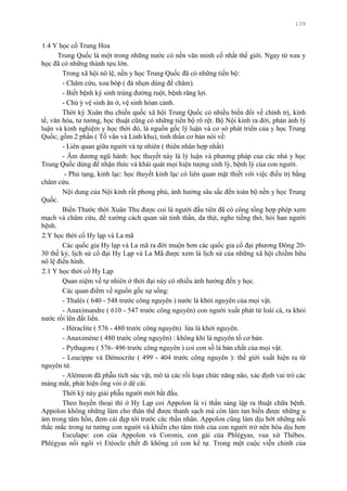 139
1.4 Y học cổ Trung Hoa
Trung Quốc là một trong những nƣớc có nền văn minh cổ nhất thế giới. Ngay từ xƣa y
học đã có những thành tựu lớn.
Trong xã hội nô lệ, nền y học Trung Quốc đã có những tiến bộ:
- Châm cứu, xoa bóp ( đá nhọn dùng để châm).
- Biết bệnh ký sinh trùng đƣờng ruột, bệnh răng lợi.
- Chú ý vệ sinh ăn ở, vệ sinh hòan cảnh.
Thời kỳ Xuân thu chiến quốc xã hội Trung Quốc có nhiều biến đổi về chính trị, kinh
tế, văn hóa, tƣ tƣởng, học thuật cũng có những tiến bộ rõ rệt. Bộ Nội kinh ra đời, phản ánh lý
luận và kinh nghiệm y học thời đó, là nguồn gốc lý luận và cơ sở phát triển của y học Trung
Quốc; gồm 2 phần ( Tố vãn và Linh khu), tinh thần cơ bản nói về:
- Liên quan giữa ngƣời và tự nhiên ( thiên nhân hợp nhất)
- Âm dƣơng ngũ hành: học thuyết này là lý luận và phƣơng pháp của các nhà y học
Trung Quốc dùng để nhận thức và khái quát mọi hiện tƣợng sinh lý, bệnh lý của con ngƣời.
- Phủ tạng, kinh lạc: học thuyết kinh lạc có liên quan mật thiết với việc điều trị bằng
châm cứu.
Nội dung của Nội kinh rất phong phú, ảnh hƣởng sâu sắc đến toàn bộ nền y học Trung
Quốc.
Biển Thƣớc thời Xuân Thu đƣợc coi là ngƣời đầu tiên đã có công tổng hợp phép xem
mạch và châm cứu, đề xƣớng cách quan sát tinh thần, da thịt, nghe tiếng thở, hỏi han ngƣời
bệnh.
2.Y học thời cổ Hy lạp và La mã
Các quốc gia Hy lạp và La mã ra đời muộn hơn các quốc gia cổ đại phƣơng Đông 20-
30 thế kỷ, lịch sử cổ đại Hy Lạp và La Mã đƣợc xem là lịch sử của những xã hội chiếm hữu
nô lệ điển hình.
2.1 Y học thời cổ Hy Lạp
Quan niệm về tự nhiên ở thời đại này có nhiều ảnh hƣởng đến y học.
Các quan điểm về nguồn gốc sự sống:
- Thalès ( 640 - 548 trƣớc công nguyên ) nƣớc là khởi nguyên của mọi vật.
- Anaximandre ( 610 - 547 trƣớc công nguyên) con ngƣời xuất phát từ loài cá, ra khỏi
nƣớc rồi lên đất liền.
- Héraclite ( 576 - 480 trƣớc công nguyên) lửa là khởi nguyên.
- Anaximène ( 480 trƣớc công nguyên) : không khí là nguyên tố cơ bản.
- Pythagore ( 576- 496 trƣớc công nguyên ) coi con số là bản chất của mọi vật.
- Leucippe và Démocrite ( 499 - 404 trƣớc công nguyên ): thế giới xuất hiện ra từ
nguyên tử.
- Alémeon đã phẫu tích súc vật, mô tả các rối loạn chức năng não, xác định vai trò các
màng mắt, phát hiện ống vòi ở dê cái.
Thời kỳ này giải phẫu ngƣời mới bắt đầu.
Theo huyền thoại thì ở Hy Lạp coi Appolon là vị thần sáng lập ra thuật chữa bệnh.
Appolon không những làm cho thân thể đƣợc thanh sạch mà còn làm tan biến đƣợc những u
ám trong tâm hồn, đem cái đẹp tới trƣớc các thần nhân. Appolon cũng làm dịu bớt những nỗi
thắc mắc trong tƣ tƣởng con ngƣời và khiến cho tâm tính của con ngƣời trở nên hòa dịu hơn
Esculape: con của Appolon và Coronis, con gái của Phlégyas, vua xứ Thébes.
Phlégyas nối ngôi vì Etéocle chết đi không có con kế tự. Trong một cuộc viễn chinh của
 