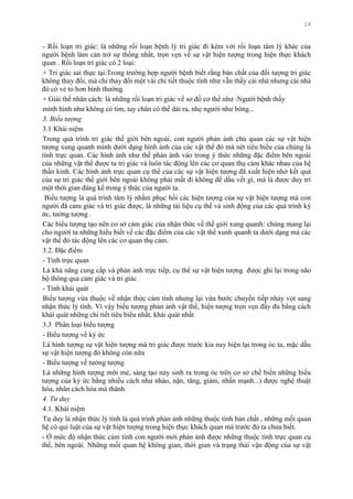 14
- Rối loạn tri giác: là những rối loạn bệnh lý tri giác đi kèm với rối loạn tâm lý khác của
ngƣời bệnh làm cản trở sự thống nhất, trọn vẹn về sự vật hiện tƣợng trong hiện thực khách
quan . Rối loạn tri giác có 2 loại:
+ Tri giác sai thực tại:Trong trƣờng hợp ngƣời bệnh biết rằng bản chất của đối tƣợng tri giác
không thay đổi, mà chỉ thay đổi một vài chi tiết thuộc tính nhƣ vẫn thấy cái nhà nhƣng cái nhà
đó có vẻ to hơn bình thƣờng.
+ Giải thể nhân cách: là những rối loạn tri giác về sơ đồ cơ thể nhƣ :Ngƣời bệnh thấy
mình hình nhƣ không có tim, tay chân có thể dài ra, nhẹ ngƣời nhƣ bông...
3. Biểu tượng
3.1 Khái niệm
Trong quá trình tri giác thế giới bên ngoài, con ngƣời phản ánh chủ quan các sự vật hiện
tƣợng xung quanh mình dƣới dạng hình ảnh của các vật thể đó mà nét tiêu biểu của chúng là
tính trực quan. Các hình ảnh nhƣ thế phản ánh vào trong ý thức những đặc điểm bên ngoài
của những vật thể đƣợc ta tri giác và luôn tác động lên các cơ quan thụ cảm khác nhau của hệ
thần kinh. Các hình ảnh trực quan cụ thể của các sự vật hiện tƣợng đã xuất hiện nhờ kết quả
của sự tri giác thế giới bên ngoài không phải mất đi không để dấu vết gì, mà là đƣợc duy trì
một thời gian đáng kể trong ý thức của ngƣời ta.
Biểu tƣợng là quá trình tâm lý nhằm phục hồi các hiện tƣợng của sự vật hiện tƣợng mà con
ngƣời đã cảm giác và tri giác đƣợc, là những tài liệu cụ thể và sinh động của các quá trình ký
ức, tƣởng tƣợng .
Các biểu tƣợng tạo nên cơ sở cảm giác của nhận thức về thế giới xung quanh: chúng mang lại
cho ngƣời ta những hiểu biết về các đặc điểm của các vật thể xunh quanh ta dƣới dạng mà các
vật thể đó tác động lên các cơ quan thụ cảm.
3.2. Đặc điểm
- Tính trực quan
Là khả năng cung cấp và phản ảnh trực tiếp, cụ thể sự vật hiện tƣợng đƣợc ghi lại trong não
bộ thông qua cảm giác và tri giác
- Tính khái quát
Biểu tƣợng vừa thuộc về nhận thức cảm tính nhƣng lại vừa bƣớc chuyển tiếp nhảy vọt sang
nhận thức lý tính. Vì vậy biểu tƣợng phản ảnh vật thể, hiện tƣợng trọn vẹn đầy đủ bằng cách
khái quát những chi tiết tiêu biểu nhất, khái quát nhất
3.3 Phân loại biểu tƣợng
- Biểu tƣợng về ký ức
Là hình tƣợng sự vật hiện tƣợng mà tri giác đƣợc trƣớc kia nay hiện lại trong óc ta, mặc dầu
sự vật hiện tƣợng đó không còn nữa
- Biểu tƣợng về tƣởng tƣợng
Là những hình tƣợng mới mẻ, sáng tạo nảy sinh ra trong óc trên cơ sở chế biến những biểu
tƣợng của ký ức bằng nhiều cách nhƣ nhào, nặn, tăng, giảm, nhấn mạnh...) đƣợc nghệ thuật
hóa, nhân cách hóa mà thành.
4. Tư duy
4.1. Khái niệm
Tƣ duy là nhận thức lý tính là quá trình phản ảnh những thuộc tính bản chất , những mối quan
hệ có qui luật của sự vật hiện tƣợng trong hiện thực khách quan mà trƣớc đó ta chƣa biết.
- Ở mức độ nhận thức cảm tính con ngƣời mới phản ảnh đƣợc những thuộc tính trực quan cụ
thể, bên ngoài. Những mối quan hệ không gian, thời gian và trạng thái vận động của sự vật
 