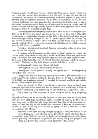 140
Phlégyas tại miền Nam Hy Lạp, Coronis có đi theo cha. Nhân dịp này Coronis bỗng trở dạ
sinh ra một đứa con trai, nhƣng Coronis trút linh hồn trƣớc khi trông thấy mặt đứa nhỏ.
Esculape bản tính ƣa quan sát và lớn lên ở giữa vùng thiên nhiên, nhận ra các giống cây có
dƣợc tính chữa đƣợc bệnh hay cứu ngƣời sống lại đƣợc. Có truyền thuyết nói rằng một hôm
Esculape tới chơi nhà một ngƣời quen đang ốm, gặp một con rắn. Esculape đƣa cây gậy ra
trƣớc miệng con rắn, con rắn đớp lấy cây gậy rồi quấn quanh. Esculape đập cây gậy xuống đất
thì con rắn lăn ra chết. Esculape lại thấy một con rắn khác miệng ngậm một cây cỏ leo tới
dùng cây cỏ để làm cho con rắn kia sống lại đƣợc.
Esculape chợt thấu hiểu rằng trong thiên nhiên có nhiều cây cỏ có thể dùng làm thuốc
đƣợc nên từ đó chuyên tâm nghiên cứu tìm tòi các loại cây cỏ trong núi để chữa bệnh.
Esculape đƣợc coi nhƣ thần bản mệnh của các thầy thuốc và đƣợc thờ tự tại các vùng rừng núi
ở bên những ngọn suối hay trên ngọn núi cao. Tại khắp Hy Lạp đều có đền thờ Esculape. Ông
thực sự đƣợc coi là thủy tổ nghề y. Khi đi chữa bệnh Esculape thƣờng mang theo con rắn
quấn trên chiếc gậy. Ngƣời Hy lạp cổ thƣờng coi con rắn là biểu tƣợng của sự khôn ngoan, có
quyền lực, biết tiên tri và chữa bệnh.
Thời kỳ này các thầy thuốc thực hành dùng các phƣơng pháp trị liệu nôi khoa, ngoại
khoa, xoa bóp, tắm, vận động...
Ở giai đoạn trƣớc Hippocrate, trong bản trƣờng ca” Iliade” nhà thơ lớn Homère viết:
“Không có một bệnh nào do ma qủy làm cả mà tất cả mỗi bệnh đều có một nguyên nhân
riêng”, “ Không có thần thánh mang bệnh cho ngƣời mà chính con ngƣời truyền cho nhau”,
Thiên nhiên là thầy thuốc chữa bệnh tốt”, “ Chính thiên nhiên hành động và hoàn tất nhiệm vụ
của mình”, “ Nhiệm vụ của thầy thuốc là hỗ trợ cho thiên nhiên hơn là cản trở”.
Sau Esculape, có 2 trƣờng phái y học đã hình thành:
- Trƣờng phái KNID nặng về lý luận nên phát triển kém.
- Trƣờng phái COS ƣa quan sát, coi trọng kinh nghiệm thực tế. Từ trƣờng phái này
sinh ra Hippocrate và Galien.
* Hippocrate ( 460- 377 trƣớc công nguyên ) sinh ở đảo Cos gần bờ biển Tiểu Á. Đó
là thế kỷ của Periclès, một thiên tài lãnh đạo quốc gia, đã làm cho Hy Lạp nổi tiếng lừng lẫy.
Đó là thời kỳ vàng son của nền văn minh Hy Lạp vì đã tập trung một số nhân tài kiệt xuất nhƣ
Socrate, Platon, Hérodate, Theucydide...
Qua trí tuệ, dựa vào lao động và đạo đức cao cả của mình, Hippocrate là một trong
những con ngƣời vĩ đại nhất, lớn tới mức khó mà phân biệt đƣợc truyền thuyết với lịch sử.
Ông là môn đồ của Esculape, ông du hành khắp nơi trên đất Hy Lạp, Ai Cập, Tiểu Á, Libye...
Ông là ngƣời thầy thuốc vĩ đại thời cổ, có ảnh hƣởng đến tòan bộ nền y học phƣơng
Tây,
đƣợc thầy thuốc mọi thời đại tôn làm thầy. Ông viết các sách: quan điểm, lời thề, luật pháp,
ngƣời thầy thuốc nghệ thuật, tính chất con ngƣời, không khí, nơi ở, nƣớc, chế độ ăn và sức
khỏe, châm ngôn, các bệnh dịch, tiên lƣợng, những cơn đau, y học cổ, vết thƣơng đầu, gãy
xƣơng, sai khớp, dƣợc học thai nhi, tính chất của xƣơng răng, sự kiêng kỵ, các vết thƣơng và
vết loét, trĩ...Sau khi mất ông đã để lại một sự nghiệp lớn lao là trƣớc tác “ Corpus
Hippocraticum” gồm 72 cuốn.
Hippocrate là một ngƣời có lƣơng tâm nghề nghiệp, có tƣ tƣởng lớn, đạo đức cao cả.
Lời thề Hippocrate có một nội dung rất cao đẹp, nêu lên một số tiêu chuẩn đạo đức
của ngƣời thầy thuốc: Kính thầy, yêu nghề, có ý thức trách nhiệm đối với ngƣời bệnh, chỉ dẫn
chu đáo, giữ lƣơng tâm trong sạch, có quan điểm phu nữ đúng đắn, ý thức giữ gìn bí mật.
Những quan điểm và thực tiễn cơ bản của Hippocrate về y học nhƣ sau:
 