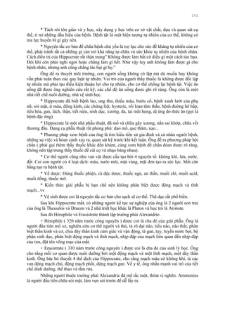 141
* Tách rời tôn giáo và y học, xây dựng y học trên cơ sở vật chất, dựa và quan sát cụ
thể, tỉ mỉ những dấu hiệu của bệnh. Bệnh tật là một hiện tƣợng tự nhiên của cơ thể, không có
ma lực huyền bí gì gây nên.
* Nguyên tắc cơ bản để chữa bệnh chủ yếu là trợ lực cho sức đề kháng tự nhiên của cơ
thể, phải tránh tất cả những gì cản trở khả năng tự chữa và sức khỏe tự nhiên của bệnh nhân.
Cách điều trị của Hippocrate rất thận trọng” Không đƣợc làm bất cứ điều gì một cách táo bạo.
Đôi khi còn phải nghỉ ngơi hoặc chẳng làm gì hết. Nhƣ vậy tuy anh không làm đƣợc gì cho
bệnh nhân, nhƣng anh cũng chẳng tác hại gì họ.”
Ông đề ra thuyết môi trƣờng, con ngƣời sống không cô lập mà dù muốn hay không
vẫn phải tuân theo các quy luật tự nhiên. Vai trò của ngƣời thầy thuốc là không đƣợc đối lập
tự nhiên mà phải tạo điều kiện thuận lợi cho tự nhiên, cho cơ thể chống lại bệnh tật. Việc ăn
uống đã đƣợc ông nghiên cứu rất kỹ, các chế độ ăn uống đƣợc ghi rõ ràng. Ông còn là một
nhà tiết chế nuôi dƣỡng, nhà vệ sinh học.
* Hippocrate đã biết bệnh lao, ung thƣ, thiếu máu, bƣớu cổ, bệnh xanh lƣớt của phụ
nữ, sỏi mật, ứ máu, động kinh, các chứng liệt, hysterie, rối loạn tâm thần, bệnh đƣờng hô hấp,
tiêu hóa, gan, lách, thận, tiết niệu, sinh dục, xƣơng, da, tai mũi họng, dị ứng do thức ăn (gọi là
bệnh đặc ứng).
* Hippocrate là một nhà phẫu thuật, đã mổ và chữa gãy xƣơng, nắn sai khớp, chữa vết
thƣơng đầu. Dụng cụ phẫu thuật rất phong phú: dao mổ, que thăm, nạo...
* Phƣơng pháp xem bệnh của ông là tìm hiểu tiền sử gia đình và cá nhân ngƣời bệnh,
những sự việc và hòan cảnh xảy ra, quan sát kỹ trƣớc khi kết luận. Ông đề ra phƣơng pháp hội
chẩn ( phải gọi thêm thầy thuốc khác đến khám, cùng xem bệnh để chẩn đóan đƣợc rõ ràng,
không nên tập trung thầy thuốc để cãi cọ và nhạo báng nhau).
* Cơ thể ngƣời cũng nhƣ vạn vật đƣợc cấu tạo bởi 4 nguyên tố: không khí, lửa, nƣớc,
đất. Coi con ngƣời có 4 loại dịch: máu, nƣớc mũi, mật vàng, mật đen tạo ra sức lực. Mất cân
bằng tạo ra bệnh tật.
* Về dƣợc: Dùng thuốc phiện, cà độc dƣợc, thuốc ngủ, an thần, muối chì, muối acid,
muối đồng, thuốc mỡ.
* Kiến thức giải phẫu bị hạn chế nên không phân biệt đƣợc động mạch và tĩnh
mạch...vv
* Vệ sinh đƣợc coi là nguyên tắc cơ bản cho sạch sẽ cơ thể. Thể dục rất phổ biến.
Sau khi Hippocrate mất, có những ngƣời kế tục sự nghiệp của ông là 2 ngƣời con trai
của ông là Thessalos và Dracon và 2 nhà triết học khác là Platon và học trò là Aristote.
Sau đó Hérophile và Erasistrate thành lập trƣờng phái Alexandrie.
+ Hérophile ( 320 năm trƣớc công nguyên ) đƣợc coi là cha đẻ của giải phẫu. Ông là
ngƣời đầu tiên mổ xẻ, nghiên cứu cơ thể ngƣời và thú, tả rõ đại não, tiểu não, não thất, phân
biệt thần kinh và cơ, chia dây thần kinh cảm giác và vận động, tả gan, tụy, tuyến nƣớc bọt, bộ
phận sinh dục, phân biệt động mạch và tĩnh mạch, nhịp đập của mạch liên quan đến nhịp đập
của tim, đặt tên võng mạc của mắt.
+ Erasistrate ( 310 năm trƣớc công nguyên ) đƣợc coi là cha đẻ của sinh lý học. Ông
cho rằng mỗi cơ quan đƣợc nuôi dƣỡng bởi một động mạch và một tĩnh mạch, một dây thần
kinh. Ông bác bỏ thuyết 4 thể dịch của Hippocrate, cho rằng mạch máu có không khí, tả các
van động mạch chủ, động mạch phổi, động mạch gan. Về y tế, ông nhấn mạnh vai trò của tiết
chế dinh dƣỡng, thể thao và tắm rửa.
Những ngƣời thuộc trƣờng phái Alexandrie đã mổ tắc ruột, thóat vị nghẽn. Ammonius
là ngƣời đầu tiên chữa sỏi mật, làm vụn sỏi trƣớc để dễ lấy ra.
 