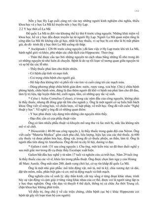 142
Nền y học Hy Lạp cuối cùng rơi vào tay những ngƣời kinh nghiệm chủ nghĩa, thiếu
khoa học và y học La Mã kế truyền nền y học Hy Lạp.
2.2 Y học thời cổ La Mã
Đế quốc La Mã ra đời vào khoảng thế kỷ thứ 8 trƣớc công nguyên. Những khái niệm về
khoa học, kể cả y học đều đƣợc truyền lại từ ngƣời Hy Lạp. Ngƣời La Mã quan niệm rằng là
công dân La Mã thì không cần gì học, nhất là học thuốc, vì sự học bị coi nhƣ là bị mất phẩm
giá, do đó trình độ y học thời La Mã xuống rất thấp.
* Asclépiade ( 128-96 trƣớc công nguyên ) đã làm việc ở Hy Lạp trƣớc khi tới La Mã,
hành nghề giỏi và khéo, phủ nhận các chất dịch của Hippocrate. Theo ông:
- Thân thể đƣợc cấu tạo bởi những nguyên tử cách nhau bằng những lỗ nhỏ trong đó
có những nguyên tử nhỏ luôn di chuyển. Bệnh là do sự rối loạn về tƣơng quan giữa nguyên tử
và sự bế tắc các lỗ nhỏ.
- Thầy thuốc phải làm chủ thiên nhiên.
- Có bệnh cấp tính và mạn tính.
- Coi trọng chữa bệnh cho ngƣời già.
- Hô hấp đƣa không khí và phổi rồi vào tim và cuối cùng tới các mạch máu.
- Dùng phƣơng pháp chữa bênh giản đơn: nƣớc, rƣợu vang, xoa bóp. Chú ý chữa bệnh
phòng bệnh, chữa bệnh sớm, đừng là đau thêm ngƣời đã khổ vì bệnh mà phải làm cho đỡ đau,
tâm lý trị liệu, tập luyện thân thể, cƣỡi ngựa, tắm, có những quy tắc vệ sinh.
* Celse ( Aulus Cornelius Celsus), ở trong các năm đầu của công nguyên, không phải
là thầy thuốc, nhƣng đã đóng góp rất lớn cho ngành y. Ông là một ngƣời có sự hiểu biết bách
khoa: Ông viết về nông học, về chiến lƣợc, về luật pháp, về triết học. Ông đã viết cuốn “Nghệ
thuật y học”. Về nghề y ông đã có những quan điểm:
- Y học phải đƣợc xây dựng trên những căn nguyên nhìn thấy.
- Đạo đức cần có của phẫu thuật viên
Ông có làm nhiều phẫu thuật và khuyên mổ ung thƣ vú lúc mới bị, mắc lâu không nên
mổ vì sẽ chết.
* Dioscoride ( 40-90 sau công nguyên ), là thầy thuốc trong quân đội của Néron. Ông
viết cuốn “Materia Medica” gồm cách pha chế, liều lƣợng, hiệu lực của các thứ thuốc, tả 600
cây thuốc và dƣợc phẩm hóa học, động vật, trong đó có thuốc phiện, an thần, làm tê. Ông là
ngƣời đầu tiên dùng từ Anesthesia. Ông đã mô tả cây lô hội, dƣơng xỉ đực.
* Galien ( sinh 131 sau công nguyên ). Cha ông, một kiến trúc sƣ đã theo đuổi nghề y
sau một giấc mơ trong đó cụ đƣợc thấy Esculape xuất hiện.
Galien bắt đầu học nghề y từ năm 17 tuổi và nghiên cứu cả triết học. Năm 29 tuổi ông
là thầy thuốc của các võ sĩ, khéo léo trong phẫu thuật. Ông đƣợc chọn làm ngự y của Hòang
đế Marc Aurele. Ông mất năm 200, danh vọng chói lọi, có uy tín khắp đế quốc La Mã.
Ông là một nhà giải phẫu: mổ trên động vật, mô tả, mô tả kỹ, chia xƣơng dẹt và dài,
đặt tên mõm, mấu, phân biệt gân và cơ, mô tả động mạch và tĩnh mạch.
Ông nghiên cứu về sinh lý: dây thần kinh, cắt tủy sống ở từng đoạn khác nhau, trình
bày sự vận động và cảm giác ở từng vùng khác nhau của cơ thể, đƣợc coi là ngƣời sáng lập ra
y học thực nghiệm. Ông vẫn dựa và thuyết 4 thể dịch, thống trị cả châu Âu thời Trung cổ,
chặn khoa học không phát triển.
Về điều trị, ông chú ý về các triệu chứng, chữa bệnh cục bộ ( khác Hippocrate coi
bệnh tật gây rối loạn tòan bộ con ngƣời).
 