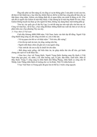 143
Ông mắc phải sai lầm nặng nề, tin rằng có sự ăn thông giữa 2 nửa phải và trái của tim,
đã làm tê liệt thành tựu y học khá lâu, khiến Harvey đã bỏ ra biết bao công phu để làm cho sự
thật đƣợc công nhận. Galien còn khẳng định tất cả quan điểm của mình là đúng cả rồi. Cho
nên đã có ngƣời cho Galien là một thầy thuốc vĩ đại nhƣng lại là một ông thánh tồi của y học.
Galien không truyền lại đƣợc gì cho ngƣời kế thừa, không xây dựng đƣợc một trƣờng phái gì.
Tóm lại, các quốc gia cổ đại Hy Lạp, La mã đã sáng tạo nên một nền văn hóa rực rỡ.
Cùng với tóan học, vật lý học, y học cũng đã đƣợc những thành tựu xuất sắc làm cơ sở cho sự
phát triển của y học phƣơng Tây sau này.
3. Y học thời cổ Việt nam
Cách đây khỏang 4000-5000 năm, Việt Nam, bƣớc vào thời đại đồ đồng. Ngƣời Việt
sống thành từng công xã, đời sống còn đơn sơ, còn ở nhà sàn.
- Vũ trụ quan còn thô sơ với khái niệm “ Trời tròn, đất vuông”.
- Còn tồn tại cách ăn tƣơi, ăn sống, nƣớng trên lửa.
- Ngƣời chết đƣợc chôn cất gần nơi ở của ngƣời sống.
- Việc sinh đẻ: đẻ con ra lấy lá chuối lót cho nằm.
- Biết dùng nƣớc giếng, chế biến thức ăn, ăn ghép nhiều thứ cho dễ tiêu, gói bánh
chƣng cho sạch sẽ và để đƣợc lâu...
- Giao lƣu y học với Trung Quốc. Ngƣời Trung Quốc thƣờng sang lấy thuốc ở Việt
Nam nhƣ quả giun, vải, nhãn, ý dĩ, nấm hƣơng, quế, tê giác, đậu khấu, cánh kiến...Một số
thầy thuốc Trung Y cũng sang ta chữa bệnh nhƣ Đổng Phụng, chữa bệnh co cứng cho Sĩ
Nhiếp, Lâm Thắng chữa bệnh cổ trƣớng cho vợ An Kiện, Thôi Vỹ chữa bƣớu cổ.
Y học Việt Nam và Trung quốc đã giao lƣu từ thế kỷ 2 trƣớc công nguyên.
 