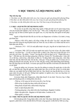 144
Y HỌC TRONG XÃ HỘI PHONG KIẾN
Mục tiêu học tập
1. Nêu được các đặc điểm phát triển của y học trong các quốc gia phong kiến phương Đông.
2.Nêu được các đặc điểm phát triển của y học trong các quốc gia phong kiến phương Tây.
3. Nêu được các đặc điểm phát triển của y học Việt Nam trong xã hội phong kiến.
I. Y HỌC A RẬP DƢỚI CHẾ ĐỘ PHONG KIẾN
Tất cả mọi sử gia đều công nhận rằng ngƣời A Rập giữ một vai trò quan trọng trong
việc lƣu truyền kinh nghiệm y học của Hy Lạp. “ Nền y học A Rập đã là cái gạch nối giữa y
học Hy Lạp, kế thừa sự khôn ngoan của ngƣời xƣa, và y học hiện đại, bắt nguồn từ thời phục
hƣng”.
Ngƣời A Rập đã dịch hầu hết các tài liệu của Hippocrate và Galien. Các danh y trong
giai đoạn này:
- Rhazes ( 850 -923), danh y nổi tiếng A Rập, đã viết cuốn “Lục địa”, một pho bách
khoa toàn thƣ trong đó ông đã phiên dịch các trƣớc tác của cố nhân và có thêm một bài mô tả
bệnh đậu mùa rất hay.
- Abulcasis ( 913 - 1013) là một phẫu thuật viên giỏi, ông đã mô tả bệnh bƣớu cổ và
bệnh Pott.
- Avicenne ( 980- 1037) là một con ngƣời trác tuyệt về trí tuệ và học vấn, đƣợc mệnh
danh là “vua khoa học “. Có thể coi ông là một vị danh y lớn. Ông còn là một triết gia và là
một nhà vật lý học. Tác phẩm “ Canon” của ông đã có thời kỳ đƣợc coi là “ Thánh kinh của y
học “, 500 năm sau vẫn còn đƣợc giảng dạy ở Đại học Vienne (Ý). Tác phẩm gồm 1 triệu chữ
về cơ thể học, sinh lý học, chẩn đoán và điều trị. Tả đúng bệnh viêm màng não, viêm thận
mãn tính, liệt dây thần kinh mặt, loét dạ dày, viêm gan. Trong tác phẩm của Avicenne còn có
những lời khuyên cho sản phụ, săn sóc sơ sinh, nắn gãy xƣơng, chữa bệnh bằng muối khóang,
bào chế tổng hợp các thứ thuốc. Avicenne quả quyết trên mặt đất có đủ thuốc để chữa khỏi tất
cả các bệnh.
Trong tác phẩm của Avicenne, ông nêu lên những tƣ tƣởng rất mạnh dạn và tiên tiến
đối với thời bấy giờ. Ông đề nghị mọi ngƣời phải làm việc có ích cho xã hội và xã hội phải
chăm sóc con ngƣời khi họ bị bệnh hoặc mất sức. Học thuyết của ông đã phá hủy cơ sở của
quan niệm tôn giáo về thế giới. Những kinh nghiệm và nghiên cứu y học của ông đƣợc cô
đọng lại trong bộ “ Quy tắc y học “
Avicenne thuộc phái Hippocrate, chấp nhận thuyết về các dịch. Tóm lại y học A Rập
dƣới chế độ phong kiến có những điểm cần chú ý:
- Tiếp tục và bổ sung các bài mô tả của nền y học Hy lạp.
- Điều trị học là phần thu đƣợc nhiều tiến bộ hơn cả.
- Dùng thuốc rất phổ biến, nhiều thuốc tổng hợp.
- Sách vở dịch thuật phát triển.
- Trƣờng giảng dạy y học phát triển nhƣ Zundishapur, Bagdad, Cordoba.
- Bệnh viện phát triển : Bagdad có 60 bệnh nhân, Cordoba có 50.
- Phân ngành y và dƣợc.
II. Y HỌC TRUNG QUỐC DƢỚI CHẾ ĐỘ PHONG KIẾN
Chế độ phong kiến Trung Quốc diễn ra khi nhà Trần đƣợc thành lập (221 trƣớc công
nguyên ), phát triển và kéo dài đến thế kỷ III trƣớc công nguyên và đến thế kỷ XIII sau công
 