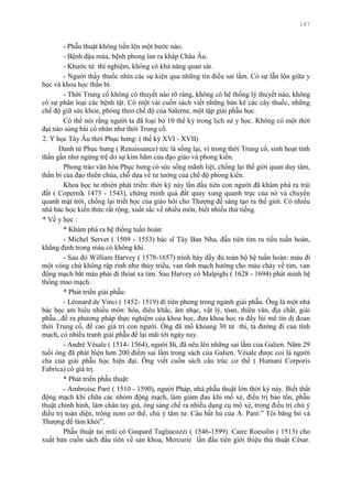 147
- Phẫu thuật không tiến lên một bƣớc nào.
- Bệnh đậu mùa, bệnh phong lan ra khắp Châu Âu.
- Khƣớc từ thí nghiệm, không có khả năng quan sát.
- Ngƣời thầy thuốc nhìn các sự kiện qua những tín điều sai lầm. Có sự lẫn lộn giữa y
học và khoa học thần bí.
- Thời Trung cổ không có thuyết nào rõ ràng, không có hệ thống lý thuyết nào, không
có sự phân loại các bệnh tật. Có một vài cuốn sách viết những bản kê các cây thuốc, những
chế độ giữ sức khỏe, phỏng theo chế độ của Salerne, một tập giải phẫu học.
Có thể nói rằng ngƣời ta đã loại bỏ 10 thế kỷ trong lịch sử y học. Không có một thời
đại nào sùng bái cổ nhân nhƣ thời Trung cổ.
2. Y học Tây Âu thời Phục hƣng: ( thế kỷ XVI - XVII)
Danh từ Phục hƣng ( Renaissance) tức là sống lại, vì trong thời Trung cổ, sinh hoạt tinh
thần gần nhƣ ngừng trệ do sự kìm hãm của đạo giáo và phong kiến.
Phong trào văn hóa Phục hƣng có sức sống mãnh liệt, chống lại thế giới quan duy tâm,
thần bí của đạo thiên chúa, chỗ dựa về tƣ tƣởng của chế độ phong kiến.
Khoa học tƣ nhiên phát triển: thời kỳ này lần đầu tiên con ngƣời đã khám phá ra trái
đất ( Copernik 1473 - 1543), chứng minh quả đất quay xung quanh trục của nó và chuyển
quanh mặt trời, chống lại triết học của giáo hôi cho Thƣợng đế sáng tạo ra thế giới. Có nhiều
nhà bác học kiến thức rất rộng, xuất sắc về nhiều môn, biết nhiều thứ tiếng.
* Về y học :
* Khám phá ra hệ thống tuần hoàn:
- Michel Servet ( 1509 - 1553) bác sĩ Tây Ban Nha, đầu tiên tìm ra tiểu tuần hoàn,
khẳng định trong máu có không khí.
- Sau đó William Harvey ( 1578-1657) trình bày đầy đủ toàn bộ hệ tuần hoàn: máu đi
một vòng chứ không rập rình nhƣ thủy triều, van tĩnh mạch hƣớng cho máu chảy về tim, van
động mạch bắt máu phải đi thóat xa tim. Sau Harvey có Malpighi ( 1628 - 1694) phát minh hệ
thống mao mạch.
* Phát triển giải phẫu:
- Léonard de Vinci ( 1452- 1519) đi tiên phong trong ngành giải phẫu. Ông là một nhà
bác học am hiểu nhiều môn: hóa, điêu khắc, âm nhạc, vật lý, tóan, thiên văn, địa chất, giải
phẫu...đề ra phƣơng pháp thực nghiệm của khoa học, đƣa khoa học ra đẩy lùi mê tín dị đoan
thời Trung cổ, đề cao giá trị con ngƣời. Ông đã mổ khỏang 30 tử thi, tả đƣờng đi của tĩnh
mạch, có nhiều tranh giải phẫu để lại mãi tới ngày nay.
- André Vésale ( 1514- 1564), ngƣời Bỉ, đã nêu lên những sai lầm của Galien. Năm 29
tuổi ông đã phát hiện hơn 200 điểm sai lầm trong sách của Galien. Vésale đƣợc coi là ngƣời
cha của giải phẫu học hiện đại. Ông viết cuốn sách cấu trúc cơ thể ( Humani Corporis
Fabrica) có giá trị.
* Phát triển phẫu thuật:
- Ambroise Paré ( 1510 - 1590), ngƣời Pháp, nhà phẫu thuật lớn thời kỳ này. Biết thắt
động mạch khi chữa các nhóm động mạch, làm giảm đau khi mổ xẻ, điều trị bảo tồn, phẫu
thuật chỉnh hình, làm chân tay giả, ông sáng chế ra nhiều dụng cụ mổ xẻ, trong điều trị chú ý
điều trị toàn diện, trông nom cơ thể, chú ý tâm tƣ. Câu bất hủ của A. Paré:” Tôi băng bó và
Thƣợng đế làm khỏi”.
Phẫu thuật tai mũi có Gaspard Tagliacozzi ( 1546-1599). Caire Roesslin ( 1513) cho
xuất bản cuốn sách đầu tiên về sản khoa, Mercurie lần đầu tiên giới thiệu thủ thuật César.
 