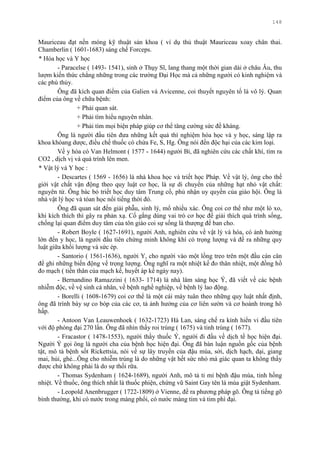 148
Mauriceau đạt nền móng kỹ thuật sản khoa ( ví dụ thủ thuật Mauriceau xoay chân thai.
Chamberlin ( 1601-1683) sáng chế Forceps.
* Hóa học và Y học
- Paracelse ( 1493- 1541), sinh ở Thụy Sĩ, lang thang một thời gian dài ở châu Âu, thu
lƣợm kiến thức chẳng những trong các trƣờng Đại Học mà cả những ngƣời có kinh nghiệm và
các phù thủy.
Ông đã kích quan điểm của Galien và Avicenne, coi thuyết nguyên tố là vô lý. Quan
điểm của ông về chữa bệnh:
+ Phải quan sát.
+ Phải tìm hiểu nguyên nhân.
+ Phải tìm mọi biện pháp giúp cơ thể tăng cƣờng sức đề kháng.
Ông là ngƣời đầu tiên đƣa những kết quả thí nghiệm hóa học và y học, sáng lập ra
khoa khóang dƣợc, điều chế thuốc có chứa Fe, S, Hg. Ông nói đến độc hại của các kim loại.
Về y hóa có Van Helmont ( 1577 - 1644) ngƣời Bỉ, đã nghiên cứu các chất khí, tìm ra
CO2 , dịch vị và quá trình lên men.
* Vật lý và Y học :
- Descartes ( 1569 - 1656) là nhà khoa học và triết học Pháp. Về vật lý, ông cho thế
giới vật chất vận động theo quy luật cơ học, là sự di chuyển của những hạt nhỏ vật chất:
nguyên tử. Ông bác bỏ triết học duy tâm Trung cổ, phủ nhận uy quyền của giáo hội. Ông là
nhà vật lý học và tóan học nổi tiếng thời đó.
Ông đã quan sát đến giải phẫu, sinh lý, mổ nhiều xác. Ông coi cơ thể nhƣ một lò xo,
khi kích thích thì gây ra phản xạ. Cố gắng dùng vai trò cơ học để giải thích quá trình sống,
chống lại quan điểm duy tâm của tôn giáo coi sự sống là thƣợng đế ban cho.
- Robert Boyle ( 1627-1691), ngƣời Anh, nghiên cứu về vật lý và hóa, có ảnh hƣởng
lớn đến y học, là ngƣời đầu tiên chứng minh không khí có trọng lƣợng và đề ra những quy
luật giữa khối lƣợng và sức ép.
- Santorio ( 1561-1636), ngƣời Y, cho ngƣời vào một lồng treo trên một đầu cán cân
để ghi những biến động về trọng lƣợng. Ông nghĩ ra một nhiệt kế đo thân nhiệt, một đồng hồ
đo mạch ( tiền thân của mạch kế, huyết áp kế ngày nay).
- Bernandino Ramazzini ( 1633- 1714) là nhà lâm sàng học Ý, đã viết về các bệnh
nhiễm độc, về vệ sinh cá nhân, về bệnh nghề nghiệp, về bệnh lý lao động.
- Borelli ( 1608-1679) coi cơ thể là một cái máy tuân theo những quy luật nhất định,
ông đã trình bày sự co bóp của các cơ, tả ảnh hƣởng của cơ liên sƣờn và cơ hoành trong hô
hấp.
- Antoon Van Leauwenhoek ( 1632-1723) Hà Lan, sáng chế ra kính hiển vi đầu tiên
với độ phóng đại 270 lần. Ông đã nhìn thấy roi trùng ( 1675) và tinh trùng ( 1677).
- Fracastor ( 1478-1553), ngƣời thầy thuốc Ý, ngƣời đi đầu về dịch tể học hiện đại.
Ngƣời Ý gọi ông là ngƣời cha của bệnh học hiện đại. Ông đã bàn luận nguồn gốc của bệnh
tật, mô tả bệnh sốt Rickettsia, nói về sự lây truyền của đậu mùa, sởi, dịch hạch, dại, giang
mai, hủi, ghẻ...Ông cho nhiễm trùng là do những vật hết sức nhỏ mà giác quan ta không thấy
đƣợc chứ không phải là do sự thối rữa.
- Thomas Sydenham ( 1624-1689), ngƣời Anh, mô tả tỉ mỉ bệnh đậu mùa, tinh hồng
nhiệt. Về thuốc, ông thích nhất là thuốc phiện, chứng vũ Saint Gay tên là múa giật Sydenham.
- Leopold Anenbrugger ( 1722-1809) ở Vienne, đề ra phƣơng pháp gõ. Ông tả tiếng gõ
bình thƣờng, khi có nƣớc trong màng phổi, có nƣớc màng tim và tim phì đại.
 