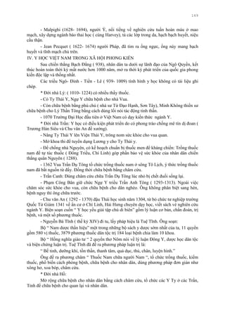 149
- Malpighi (1628- 1694), ngƣời Ý, nổi tiếng về nghiên cứu tuần hoàn máu ở mao
mạch, xây dựng ngành bào thai học ( cùng Harvey), tả các lớp trong da, hạch bạch huyết, niệu
cầu thận.
- Jean Pecquet ( 1622- 1674) ngƣời Pháp, đã tìm ra ống ngực, ống này mang bạch
huyết và tĩnh mạch chủ trên.
IV. Y HỌC VIỆT NAM TRONG XÃ HỘI PHONG KIẾN
Sau chiến thắng Bạch Đằng ( 938), nhân dân ta dƣới sự lãnh đạo của Ngô Quyền, kết
thúc hoàn toàn thời kỳ mất nƣớc hơn 1000 năm, mở ra thời kỳ phát triển của quốc gia phong
kiến độc lập và thống nhất.
Các triều Ngô- Đinh - Tiền - Lê ( 939- 1009) tình hình y học không có tài liệu ghi
chép.
* Đời nhà Lý: ( 1010- 1224) có nhiều thầy thuốc.
- Có Ty Thái Y, Ngự Y chữa bệnh cho nhà Vua.
- Còn chữa bệnh bằng phù chú ( nhà sƣ Từ Đạo Hạnh, Sơn Tây), Minh Không thiền sƣ
chữa bệnh cho Lý Thần Tông bằng cách dùng lối nói tác động tinh thần.
- 1070 Trƣờng Đại Học đầu tiên ở Việt Nam có dạy kiến thức ngành Y.
* Đời nhà Trần: Y học có điều kiện phát triển do có phong trào chống mê tín dị đoan (
Trƣơng Hán Siêu và Chu văn An đề xƣớng).
- Nâng Ty Thái Y lên Viện Thái Y, trông nom sức khỏe cho vua quan.
- Mở khoa thi để tuyển dụng Lƣơng y cho Ty Thái y.
- Để chống nhà Nguyên, có kế hoạch chuẩn bị thuốc men để kháng chiến: Trồng thuốc
nam để tự túc thuốc ( Đông Triều, Chí Linh) góp phần bảo vệ sức khỏe của nhân dân chiến
thắng quân Nguyên ( 1288).
- 1362 Vua Trần Dụ Tông tổ chức trồng thuốc nam ở sông Tô Lịch, ý thức trồng thuốc
nam đã bắt nguồn từ đấy. Đồng thời chữa bệnh bằng châm cứu.
- Trần Canh: Dùng châm cứu chữa Trần Dụ Tông lúc nhỏ bị chết đuối sống lại.
- Phạm Công Bân giữ chức Ngự Y triều Trần Anh Tông ( 1293-1313). Ngoài việc
chăm sóc sức khỏe cho vua, còn chữa bệnh cho dân nghèo. Ông không phân biệt sang hèn,
bệnh nguy thì ông chữa trƣớc.
- Chu văn An ( 1292 - 1370) đậu Thái học sinh năm 1304, từ bỏ chức tƣ nghiệp trƣờng
Quốc Tử Giám 1341 về ẩn cƣ ở Chí Linh, Hải Hƣng chuyên dạy học, viết sách vè nghiên cứu
ngành Y. Biện soạn cuốn “ Y học yếu giải tập chú di biên” gồm lý luận cơ bản, chẩn đoán, trị
bệnh, và một số phƣơng thuốc.
- Nguyễn Bá Tĩnh ( thế kỷ XIV) đi tu, lấy pháp hiệu là Tuệ Tĩnh. Ông soạn:
Bộ “ Nam dƣợc thần hiệu” một trong những bộ sách y dƣợc sớm nhất của ta, 11 quyển
gồm 580 vị thuốc, 3879 phƣơng thuốc dân tộc trị 184 loại bệnh chia làm 10 khoa.
Bộ “ Hồng nghĩa giáo tƣ “ 2 quyển thơ Nôm nói về lý luận Đông Y, dƣợc học dân tộc
và biện chứng luận trị. Tuệ Tĩnh đã đề ra phƣơng pháp luận trị là:
“ Bế tinh, dƣỡng khí, tồn thần, thanh tâm, quả dục, thủ, chân, luyện hình.”
Ông đề ra phƣơng châm “ Thuốc Nam chữa ngƣời Nam “, tổ chức trồng thuốc, kiếm
thuốc, phổ biến cách phòng bệnh, chữa bệnh cho nhân dân, dùng phƣơng pháp đơn giản nhƣ
xông hơ, xoa bóp, châm cứu.
* Đời nhà Hồ:
Mở rộng chữa bệnh cho nhân dân bằng cách châm cứu, tổ chức các Y Ty ở các Trấn,
Tỉnh để chữa bệnh cho quan lại và nhân dân.
 