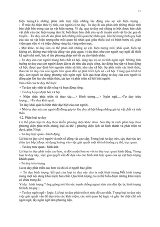 15
hiện tƣợng.Là những phản ánh trực tiếp những tác động của sự vật hiện tƣợng .
- Ở mức độ nhận thức lý tính, con ngƣời có tƣ duy. Tƣ duy đi sâu phản ánh những thuộc tính
bản chất bên trong của sự vật hiện tƣợng. Ví dụ, qua tƣ duy mà chúng ta biết đƣợc bản chất
vật chất của các hiện tƣợng tâm lý; biết đƣợc bản chất của sự di truyền sinh vật là các gen di
truyền…Tƣ duy còn đi sâu phản ánh những mối quan hệ nhân quả, liên hệ mang tính quy luật
của các sự vật hiện tƣợng,nhƣ mối quan hệ nhân quả giữa thiếu iod và bệnh bƣớu cổ, giữa
viêm gan siêu vi và triệu chứng vàng da, vàng niêm mạc.
- Mặt khác, tƣ duy còn có thể phản ánh nhũng sự vật, hiện tƣợng mới, khái quát, hiện tại
không có, không trục tiếp tác động vào giác quan, ví dụ nhƣ, nhƣ con nguời suy nghĩ để thiết
kế ngôi nhà mới, bác sĩ tìm phƣơng pháp mổ tối ƣu cho bệnh nhân.
- Tƣ duy của con ngƣời mang bản chất xã hội, sáng tạo và có cá tính ngôn ngữ. Những tình
huống tƣ duy cua con ngƣời đƣợc đặt ra do nhu cầu cuộc sống, lao động học tập và hoạt động
xã hội, đƣợc quy định bởi nguyên nhân xã hội, nhu cầu xã hội. Sự phát triển các hình thức,
thao tác tƣ duy của con ngƣời liên quan đến sự phát triển lịch sử - xã hội. Trong quá trình tƣ
duy, con nguời sử dụng phƣơng tiện ngôn ngữ. Kết quả hoạt động tƣ duy của con ngƣời là
đóng góp lớn lao cho nhận thức, cải tạo và phát triển xã hội loài ngƣời.
Bản chất của tƣ duy thể hiện:
+ Tƣ duy nẩy sinh từ đời sống và hoạt động sống.
+ Tƣ duy bị qui định bởi xã hội.
+ Nhận thức phát triển từ thao tác.....> Hình tƣợng.....> Ngôn ngữ.....>Tƣ duy trừu
tƣợng....>Tƣ duy khái quát.
Tƣ duy khái quát là hình thức đặc biệt của con ngƣời.
+ Nhờ tƣ duy mà con ngƣời đã đóng góp to lớn cho xã hội bằng những giá trị vật chất và tinh
thần.
4.2. Phân loại tƣ duy
Có thể phân loại tƣ duy theo nhiều phƣơng diện khác nhau. Sau đây là cách phân loại theo
phƣơng diện phát triển chủng loại cá thể ( phƣơng diện lịch sử hình thành và phát triển tƣ
duy), gồm 3 loại:
- Tƣ duy trực quan - hành động
Là loại tƣ duy có ở ngƣời và một số động vật cao cấp. Trong loại tƣ duy này, các thao tác tay
chân (cơ bắp ) đƣợc sử dụng hƣớng vào việc giải quyết một số tình huống cụ thể, trực quan.
- Tƣ duy trực quan - hình ảnh
Là loại tƣ duy phát triển cao hơn, ra đời muộn hơn so với tƣ duy trực quan hành động. Trong
loại tƣ duy này, việc giải quyết vấn đề dựa vào các hình ảnh trực quan của sự vật hiện tƣợng
khách quan.
- Tƣ duy trừu tƣợng
Là tƣ duy phát triển cao hơn và chỉ có ở ngƣời bao gồm:
+ Tƣ duy hình tƣợng: kết quả của loại tƣ duy này cho ta một hình tƣợng.Mỗi hình tƣợng
mang một nội dung khái niệm bản chất. Qua hình tƣợng, ta có thể hiểu đƣợc những khái niệm
có chứa trong đó.
Ví dụ : hình tƣợng “ ông gióng nói lên sức mạnh chống ngoại xâm của dân tộc ta, hình tƣợng
tứ linh, tứ quý...
+ Tƣ duy ngôn ngữ - logic: Là loại tƣ duy phát triển ở mức độ cao nhất. Trong loại tƣ duy này
việc giải quyết vấn đề dựa trên các khái niệm, các mối quan hệ logic và gắn bó chặt chẽ với
ngôn ngữ, lấy ngôn ngữ làm phƣơng tiện.
 