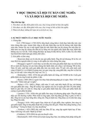 151
Y HỌC TRONG XÃ HỘI TƢ BẢN CHỦ NGHĨA
VÀ XÃ HỘI XÃ HỘI CHỦ NGHĨA
Mục tiêu học tập
1. Nêu được các đặc điểm phát triển của y học trong xã hội tư bản chủ nghĩa.
2. Nêu được các đặc điểm phát triển của y học trong xã hội xã hội chủ nghĩa.
3. Phân tích được những kết luận rút ra từ lịch sử y học.
I. SỰ PHÁT TRIỂN CỦA Y HỌC NƢỚC NGOÀI
1. Chủng đậu
14-5- 1796 Jenner ( 1749-1823), thầy thuốc nông thôn ở Anh thực hiện đầu tiên việc
tiêm chủng đậu mùa. Jenner thấy rằng ai đã mắc bệnh đậu của bò thì không mắc bệnh đậu
mùa nữa. Jenner lấy mủ ở một ngƣời chăn bò mắc bệnh đậu của bò chủng cho một đứa trẻ.
Một năm sau ông lại chủng cho đứa trẻ ấy bằng mủ của ngƣời mắc bệnh đậu mùa, bệnh đậu
không xảy ra ở trẻ đó. Tiêm chủng đã đƣợc áp dụng từ đầu thế kỷ XIX ở châu Âu cứu nhân
loại thoát khỏi bệnh dịch gây nhiều chết chóc.
2. Giải phẫu và lâm sàng
- Benevieni đƣợc coi là cha đẻ của giải phẫu bệnh. Ông đã mổ khoảng 20 tử thi với
mục đích tìm nguyên nhân tử vong và cắt nghĩa các triệu chứng lâm sàng.
- Morgagni ( ngƣời Ý ) mới thực sự mở đầu cho môn giải phẫu bệnh dựa vào mổ tử thi
để so sánh tổn thƣơng với các triệu chứng khi bệnh nhân còn sống ( mổ khỏang 700 tử thi).
Năm 24 tuổi, xuất bản cuốn giải phẫu đầu tiên của mình, năm 79 tuổi viết cuốn sách cuối
cùng về bệnh lý ( tả rõ bệnh lý giang mai, teo gan vàng cấp, sƣng phổi đặc, ung thƣ và lóet dạ
dày, sỏi túi mật, viêm màng tim, hẹp van 2 lá...)
- Rokitansky ( 1804- 1874) nhà giải phẫu bệnh nổi tiếng, mổ 30.000 tử thi. Cuốn giải
phẫu bệnh của ông là một tác phẩm vĩ đại.
- Skorta ( 1805-1881) ( ngƣời Ao) thực hiện phƣơng pháp gõ và nghe. Năm 1839 xuất
bản cuốn “ Khái niệm gõ và nghe”.
- Bichat ( 1771- 1802) ( Pháp), chết năm 31 tuổi, một thầy thuốc lỗi lạc, mở đƣờng
cho giải phẫu lâm sàng . Ông đề xƣớng việc nghiên cứu các cơ quan gắn liền với chức phận,
bệnh lý gắn liền với sinh lý. Sáng lập ra giải phẫu bệnh hiện đại. Chia giải phẫu bệnh đại
cƣơng và giải phẫu bộ phận.
- Laennec ( 1781- 1826) nhà giải phẫu lâm sàng với phƣơng pháp nghe. Ông đã nghe
thấy các tổn thƣơng ở phổi. Phát minh ra ống nghe, một ống bằng gỗ rỗng ở giữa và lõm 2
đầu. Ông mô tả các loại tiếng thổi, tiếng rên. Ông tả bệnh lao. Ông đƣợc coi là nhà lâm sàng
học Pháp lớn nhất.
- Pirogop ( 1810- 1881) ngƣời Nga, thiên tài về giải phẫu, thực nghiệm, lâm sàng và
giải phẫu bệnh. Ông là nhà phẫu thuật lớn có tiếng trên thế giới. Nhận thức đúng hƣớng y học
dự phòng:” Tƣơng lai thuộc về y học dự phòng”.
- Virchow ( 1821-1902) nhà sinh học Đức lỗi lạc, sáng lập ngành bệnh học tế bào.
Năm 1858 ông viết cuốn “Bệnh lý tế bào”
- Cohnhein ( 1839-1884) tác giả của thuyết viêm.
- Metchnikoff ( 1845-1916) mô tả hiện tƣợng thực bào, tìm những biện pháp chống đỡ
 