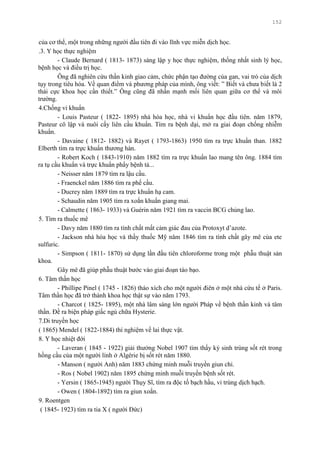 152
của cơ thể, một trong những ngƣời đầu tiên đi vào lĩnh vực miễn dịch học.
.3. Y học thực nghiệm
- Claude Bernard ( 1813- 1873) sáng lập y học thực nghiệm, thống nhất sinh lý học,
bệnh học và điều trị học.
Ông đã nghiên cứu thần kinh giao cảm, chức phận tạo đƣờng của gan, vai trò của dịch
tụy trong tiêu hóa. Về quan điểm và phƣơng pháp của mình, ông viết: ” Biết và chƣa biết là 2
thái cực khoa học cần thiết.” Ông cũng đã nhấn mạnh mối liên quan giữa cơ thể và môi
trƣờng.
4.Chống vi khuẩn
- Louis Pasteur ( 1822- 1895) nhà hóa học, nhà vi khuẩn học đầu tiên. năm 1879,
Pasteur cô lập và nuôi cấy liên cầu khuẩn. Tìm ra bệnh dại, mở ra giai đoạn chống nhiễm
khuẩn.
- Davaine ( 1812- 1882) và Rayet ( 1793-1863) 1950 tìm ra trực khuẩn than. 1882
Elberth tìm ra trực khuẩn thƣơng hàn.
- Robert Koch ( 1843-1910) năm 1882 tìm ra trực khuẩn lao mang tên ông. 1884 tìm
ra tụ cầu khuẩn và trực khuẩn phẩy bệnh tả...
- Neisser năm 1879 tìm ra lậu cầu.
- Fraenckel năm 1886 tìm ra phế cầu.
- Ducrey năm 1889 tìm ra trực khuẩn hạ cam.
- Schaudin năm 1905 tìm ra xoắn khuẩn giang mai.
- Calmette ( 1863- 1933) và Guérin năm 1921 tìm ra vaccin BCG chủng lao.
5. Tìm ra thuốc mê
- Davy năm 1880 tìm ra tính chất mất cảm giác đau của Protoxyt d’azote.
- Jackson nhà hóa học và thầy thuốc Mỹ năm 1846 tìm ra tính chất gây mê của ete
sulfuric.
- Simpson ( 1811- 1870) sử dụng lần đầu tiên chloroforme trong một phẫu thuật sản
khoa.
Gây mê đã giúp phẫu thuật bƣớc vào giai đoạn táo bạo.
6. Tâm thần học
- Phillipe Pinel ( 1745 - 1826) tháo xích cho một ngƣời điên ở một nhà cứu tế ở Paris.
Tâm thần học đã trở thành khoa học thật sự vào năm 1793.
- Charcot ( 1825- 1895), một nhà lâm sàng lớn ngƣời Pháp về bệnh thần kinh và tâm
thần. Đề ra biện pháp giấc ngủ chữa Hysterie.
7.Di truyền học
( 1865) Mendel ( 1822-1884) thí nghiệm về lai thực vật.
8. Y học nhiệt đới
- Laveran ( 1845 - 1922) giải thƣởng Nobel 1907 tìm thấy ký sinh trùng sốt rét trong
hồng cầu của một ngƣời lính ở Algérie bị sốt rét năm 1880.
- Manson ( ngƣời Anh) năm 1883 chứng minh muỗi truyền giun chỉ.
- Ros ( Nobel 1902) năm 1895 chứng minh muỗi truyền bệnh sốt rét.
- Yersin ( 1865-1945) ngƣời Thụy Sĩ, tìm ra độc tố bạch hầu, vi trùng dịch hạch.
- Owen ( 1804-1892) tìm ra giun xoắn.
9. Roentgen
( 1845- 1923) tìm ra tia X ( ngƣời Đức)
 