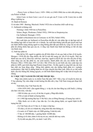 153
- Pierre Curie và Marie Curie ( 1859- 1906) và (1869-1904) tìm ra tính chất phóng xạ
của Poloni và Radi.
Joliot Curie và Jrem Curie ( con rể và con gái của P. Curie và M. Curie) tìm ra chất
đồng vị phóng xạ.
10. Danh từ Hormon
Có từ năm 1905 . Banting, Macleod ( Nobel 1923) tìm ra Insuline chiết xuất từ tụy.
11. Sulfamid và kháng sinh
Fleming ( Anh) 1928 tìm ra Penicilline.
Scharz, Bugie, Waskman ( Nobel 1952), 1944 tìm ra Streptomycine.
Các Sulfamid: Domagk ( 1935)
Kendall và Reichstein tìm ra Cortisone và ACTH ( Nobel 1956).
Khi xuất hiện các Sulfamid và Penicilline đã dẫn tới việc phân lập và tập hợp một số
lớn những hợp chất có hoạt tính với vi khuẩn. Sự xuất hiện kháng sinh đã giải quyết một loạt
các bệnh nhiễm trùng nhƣng ngƣời ta cũng không phải đặt quá nhiều hy vọng vào nó mà còn
phải dè chừng nhiều hậu quả của nó, vì rằng việc thanh tóan bệnh tật không có thể chỉ dựa
vào thuốc men.
12. Sinh học phân tử
Đến thế kỷ XX, ngƣời ta nghiên cứu để hiểu thêm về các quy luật cơ bản về di truyền.
Morgan ( 1910) đã cho rằng nhiễm sắc thể là một thể mang các yếu tố di truyền. Nhờ các
thành tựu của vật lý, khoa học sinh học, tóan học, ngƣời ta đã đi sâu vào siêu cấu trúc tế bào,
chức năng của các đại phân tử, các acid nucleic, thành phần chủ yếu của nhiễm sắc thể.
Watson ( Mỹ) ( 1928) năm 1955 và Crik ( Mỹ 1916) tìm ra mô hình cấu trúc xoắn kép của
phân tử ADN, quá trình tổng hợp Protein trong tế bào...Từ đấy ngƣời ta càng biết sâu sắc hơn
bản chất các hoạt động sống . Đồng thời nghiên cứu sâu những bệnh phân tử ( maladie
moléculaire). Đặc biệt là những bệnh do rối loạn chuyển hóa bẩm sinh. Hiểu rõ cơ chế miễn
dịch, cấu trúc kháng thể, kháng nguyên, cơ chế hình thành kháng thể và đặc tính di truyền của
chúng.
II. Y HỌC VIỆT NAM DƢỚI CHẾ ĐỘ THUỘC ĐỊA
Pháp xâm chiếm nƣớc ta và chiếm Nam Bộ năm 1867. Nền y học cổ truyền bị chèn ép.
Y học phƣơng Tây xâm nhập và ảnh hƣởng lớn đến nền y học Việt Nam trong giai đoạn lịch
sử này.
Tình hình y học Việt Nam lúc đó:
- 1936-1939-1943: cấm ngành Đông y: ví dụ chỉ cho làm bằng tay (chế thuốc ), không
cho làm viên tròn, viên dẹt.
- 1903 tổ chức các cơ sở y tế do bác sĩ quân y Pháp điều khiển.
- 1936 có một số bệnh xá hƣơng thôn.
- 8-1-1902 lập trƣờng Đại học Y Hà Nội ( cho cả Đông Dƣơng), số lƣợng học sinh ít.
- Thầy thuốc coi rẻ nền y học dân tộc. Coi nhẹ phòng bệnh, coi ngƣời bệnh là đối
tƣợng bóc lột.
- Cả Việt Nam chỉ có 51 bác sĩ, 21 dƣợc sĩ đại học.
- Tổ chức y tế chỉ có ở thành thị, nông thôn hầu nhƣ không có.
- Cả nƣớc có 47 bệnh viện với 3000 giƣờng, 9 nhà hộ sinh.
- Y bác sĩ/ 180.000 dân, 1 giƣờng bệnh/ 10.000 dân.
- Không có tổ chức chăm lo bà mẹ trẻ em, sinh đẻ nhờ mụ vƣờn.
- Tỷ lệ chết sản phụ 20%, trẻ dƣới 1 tuổi 30%.
 
