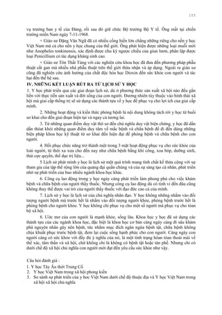 155
vụ trƣởng ban y tế của Đảng, rồi sau đó giữ chức Bộ trƣởng Bộ Y tế. Ông mất tại chiến
trƣờng miền Nam ngày 7-11-1968.
+ Giáo sƣ Đặng Văn Ngữ đã có nhiều cống hiến lớn chẳng những riêng cho nền y học
Việt Nam mà cả cho nền y học chung của thế giới. Ông phát hiện đƣợc những loại muỗi mới
nhƣ Anopheles tonkinensis, xác định đƣợc chu kỳ ngƣợc chiều của giun lƣơn, phân lập đƣợc
loại Penicillium có tác dụng kháng sinh cao.
+ Giáo sƣ Tôn Thất Tùng với các nghiên cứu khoa học đã đƣa đến phƣơng pháp phẫu
thuật cắt gan mà nhiều nhà phẫu thuật trên thế giới thừa nhận và áp dụng. Ngoài ra giáo sƣ
cũng đã nghiên cứu ảnh hƣởng của chất độc hóa học Dioxin đến sức khỏe con ngƣời và tác
hại đến thế hệ sau.
IV. NHỮNG KẾT LUẬN RÚT RA TỪ LỊCH SỬ Y HỌC
1. Y học phát triển qua các giai đoạn lịch sử, dù ở phƣơng thức sản xuất xã hội nào đều gắn
liền với thực tiễn sản xuất và đời sống của con ngƣời. Đƣơng nhiên tùy thuộc vào hình thái xã
hội mà giai cấp thống trị sẽ sử dụng các thành tựu về y học để phục vụ cho lợi ích của giai cấp
mình.
2. Những hoạt động và kiến thức phòng bệnh là nội dung không tách rời y học từ buổi
sơ khai cho đến giai đoạn hiện tại và ngay cả tƣơng lai.
3. Từ những quan điểm duy vật thô sơ đến chủ nghĩa duy vật biện chứng, y học đã dần
dần thóat khỏi những quan điểm duy tâm về mắc bệnh và chữa bệnh để đi đến dùng những
biện pháp khoa học kỹ thuật từ sơ khai đến hiện đại để phòng bệnh và chữa bệnh cho con
ngƣời.
4. Hồi phục chức năng trở thành một trong 3 mặt hoạt động phục vụ cho sức khỏe của
loài ngƣời, từ thời xa xƣa cho đến nay nhƣ chữa bệnh bằng khí công, xoa bóp, dƣỡng sinh,
thái cực quyền, thể dục trị liệu...
5 Lịch sử phát minh y học là lịch sử một quá trình mang tính chất kế thừa cộng với sự
tham gia của tập thể rộng lớn của quảng đại quần chúng và của sự sáng tạo cá nhân, phát triển
nhờ sự phát triển của bao nhiêu ngành khoa học khác.
6. Công cụ lao động trong y học ngày càng phát triển làm phong phú cho việc khám
bệnh và chữa bệnh của ngƣời thầy thuốc. Nhƣng công cụ lao động dù có tinh vi đến đâu cũng
không thay thế đƣợc vai trò của ngƣời thầy thuốc với đạo đức cao cả của mình.
7. Lịch sử y học là lịch sử của chủ nghĩa nhân đạo. Y học không những nhằm vào đối
tƣợng ngƣời bệnh mà trƣớc hết là nhằm vào đối tƣợng ngƣời khỏe, phòng bệnh trƣớc hết là
phòng bệnh cho ngƣời khỏe. Y học không chỉ phục vụ cho một số ngƣời mà phục vụ cho tòan
bộ xã hội.
8. Ƣớc mơ của con ngƣời là mạnh khỏe, sống lâu. Khoa học y học đã sử dụng các
thành tựu của các ngành khoa học, đặc biệt là khoa học cơ bản càng ngày càng đi sâu khám
phá nguyên nhân gây nên bệnh, tức nhằm mục đích ngăn ngừa bệnh tật, chữa bệnh không
chịu khuất phục trƣóc bệnh tật, đem lại cuộc sống hạnh phúc cho con ngƣời. Càng ngày con
ngƣời càng có sức khỏe với đầy đủ ý nghĩa của nó, là một tình trạng hòan tòan thoải mái về
thể xác, tâm thần và xã hội, chứ không chỉ là không có bệnh tật hoặc tàn phế. Nhƣng chỉ có
dƣới chế độ xã hội chủ nghĩa con ngƣời mới đạt đến yêu cầu sức khỏe nhƣ vậy.
Câu hỏi đánh giá :
1. Y học Tây Âu thời Trung Cổ
2. Y học Việt Nam trong xã hội phong kiến
3. So sánh sự phát triển của y hoc Việt Nam dƣới chế độ thuộc địa và Y học Việt Nam trong
xã hội xã hội chủ nghĩa
 