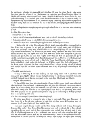 16
Ba loại tƣ duy trên đây liên quan chặt chẽ với nhau, bổ sung cho nhau. Tƣ duy trừu tƣợng
đựợc thực hiện dựa trên cơ sở của 2 loại tƣ duy trực quan thấp hơn. Ở ngƣời trƣởng thành, khi
đã phát triển tƣ duy trừu tƣợng điều đó không có nghĩa là không còn phát triển tƣ duy trực
quan - hành động và tƣ duy trực quan - hình ảnh nữa mà trái lại tƣ duy tƣ duy trừu tƣợng tác
động vào tƣ duy trực quan thêm cụ thể, thêm sinh động. Và tƣ duy trực quan tác động vào tƣ
duy trừu tƣợng thêm sâu sắc hơn làm cho các tƣ duy tồn tại, không ngừng phát triển và hoàn
thiện.
Ngoài ra nếu phân loại theo phƣơng thức giải quyết vấn đề còn có tƣ duy thực hành và tƣ duy
lý luận.
4.3. Đặc điểm của tƣ duy
- Tính có vấn đề của tƣ duy
+ Tính có vấn đề của tƣ duy chỉ xẩy ra ở hoàn cảnh có vấn đề, tình huống có vấn đề.
+ Hoàn cảnh và tình huống có vấn đề kích thích con ngƣời tƣ duy..
+ Có nhu cầu nhận thức, có nhu cầu giải quyết các mâu thuẫn nẩy sinh tƣ duy.
Không phải bất kỳ tác động nào của thế giới khách quan cũng khiến con ngƣời có tƣ
duy. Trong thực tế tƣ duy chỉ nẩy sinh khi gặp hoàn cảnh và tình huống mới, đòi hỏi con
ngƣời phải giải quyết, song bằng vốn hiểu biết cũ, đã có ngƣời không thể giải quyết đƣợc.
Đây chính là hoàn cảnh có vấn đề hay còn gọi là tình huống có vấn đề. Để hoàn cảnh có vấn
đề kích thích tƣ duy, con ngƣời phải nhận thức đƣợc mâu thuẫn chứa trong vấn đề, phải có
nhu cầu giải quyết, nhu cầu nhận thức và phải có tri thức cần thiết liên quan đến giải quyết
vấn đề, nghĩa là con ngƣời phải ý thức đƣợc hoàn cảnh có vấn đề. Chỉ trên cơ sở hoàn cảnh có
vấn đề tƣ duy con ngƣời mới nẩy sinh và diễn biến. Trong thực tế học tậ, nghiên cứu, công tác
khám, chữa bệnh, có rất nhiều tình huống có vấn đề khiến ngƣời thầy thuốc phải tƣ duy. Ví
dụ: Trƣớc ngƣời bẹnh mới cần đƣợc chẩn đoán và diều trị, trên cơ sở hiểu biết về lý luận và
kinh nghiệm thực tiễn của mình, ngƣời thầy thuốc phải tƣ duy để giải quyết tình huống cụ thể
này.
- Tính khái quát của tƣ duy
Tƣ duy có khả năng đi sâu vào nhiều sự vật hiện tƣợng nhằm vạch ra các thuộc tính
chung, mối quan hệ phổ biến có tính qui luật giữa chúng. Vì vậy tƣ duy mang tính khái quát,
nhờ tính khái quát của tƣ duy mà con ngƣời có thể nhận thức thế giới, cải tạo thế giới.
- Tính gián tiếp của tƣ duy
Tƣ duy có khả năng phản ảnh một cách gián tiếp sự vật hiện tƣợng khách quan, phản ảnh
bằng ngôn ngữ. Nhờ ngôn ngữ và khả năng phản ánh gián tiếp, khái quát của tƣ duy mà con
ngƣời tìm ra đƣợc những thuộc tính bản chất, các mối liên hệ, quan hệ có tính quy luật, dự
đoán chiều hƣớng diễn biến của sự vật hiện tƣợng để nhận thức và cải tạo chúng. Trên cơ sở
nắm đƣợc quy luật của thế giới mà con ngƣời đã sáng tạo ra nhiều công cụ để tiếp tục nhận
thức và cải tạo thế giới tốt hơn.
- Tƣ duy của con ngƣời quan hệ mật thiết với ngôn ngữ
Có nhiều quan điểm về sự quan hệ giữa tƣ duy và ngôn ngữ. Theo quan điểm duy vật
biện chứng thì tƣ duy và ngôn ngữ quan hệ mật thiết với nhau nhƣng không đồng nhất với
nhau mà là mối quan hệ giữa nội dung và hình thức.
Mối quan hệ giữa tƣ duy và nôn ngữ thể hiện trong suốt quá trình tƣ duy. Trong giai
đoạn mở đầu, muốn ý thức đƣợc, nhìn nhận ra đƣợc hoàn cảnh có vấn đề, đặt ra đƣợc vấn đề
cần giải quyết, con ngƣời phaỉ sử dụng phƣơng tiện ngôn ngữ để phản ánh khái quát và gián
tiếp, để tiến hành các thao tác tƣ duy ( phân tích, tổng hợp, so sánh, trừu tƣợng hóa, khái quát
hóa). Để biểu đạt kết quả, để trình bày sản phẩm của tƣ duy ( những tƣ duy phản ánh bản chất,
những quan hệ có tính quy luật của hàng loạt sự vật, hiện tƣợng), con ngƣời phải sử dụng
 