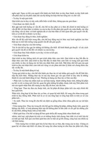 17
ngôn ngữ. Ngay cả khi con ngƣời tiến hành các hình thức tƣ duy thực hành, tƣ duy hình ảnh
vẫn phải chịu sự chi phối chặt chẽ của hệ thống tín hiệu thứ hai tiếng nói và chữ viết.
- Tƣ duy là một quá trình
Quá trình của tƣ duy có nẩy sinh, diễn biến và kết thúc, thông qua các giai đoạn :
+ Giai đoạn xác định vấn đề:
Khi gặp một tình huống có vấn đề, chủ thể tƣ duy phải có ý thức đó chính là tình huống có
vấn đề đối với bản thân và nhiệm vụ của tƣ duy là cần phải giải quyết các mâu thuẫn, các nhu
cầu bằng vốn tri thức và kinh nghiệm đã có của bản thân có liên quan đến giải quyết vấn đề,
trên cơ sở đó đề ra nhiệm vụ tƣ duy.
+ Giai đoạn huy động tri thức, kinh nghiệm:
Khi vấn đề đã xuất hiện trong đầu, chủ thể huy động mọi tri thức mọi kinh nghiệm của bản
thân tạo ra mối liên tƣởng xung quanh vấn đề cần giải quyết.
+ Giai đoạn sàng lọc của liên tƣởng :
Tức là chủ thể tƣ duy gạc bỏ những cái không cần thiết để hình thành giả thuyết về các cách
giải quyết vấn đề có thể đối với nhiệm vụ của tƣ duy.
+ Giai đoạn thực hiện nhiệm vụ tƣ duy và tìm ra kết quả.
+ Giai đoạn kiểm tra
Quá trình tƣ duy không tách rời quá trình nhận thức cảm tính. Quá trình tƣ duy bắt đầu từ
nhận thức cảm tính. Quá trình tƣ duy bắt đầu từ nhận thức cảm tính và trong suốt quá trình
của mình, tƣ duy sử dụng các tài liệu của nhận thức cảm tính. Mặt khác nhờ kết quả của quá
trình tƣ duy mà nhận thức cảm tính nói riêng và các phản ánh tâm lý khác nói chung thêm sâu
sắc và đầy đủ.
- Tƣ duy là một hành động trí tuệ
Trong quá trình tƣ duy, chủ thể tiến hành các thao tác trí tuệ nhằm giải quyết vấn đề lĩnh hội,
tiếp thu kiến thức. Những thao tác trí tuệ này tham gia vào quá trình tƣ duy nhƣ là những
thành tố của một hành động trí tuệ. Thƣờng sử dụng các thao tác cơ bản sau đây:
+ Phân tích: Là thao tác nhằm tách sự vật hiện tƣợng thành những thuộc tính, những bộ phận
cụ thể và chỉ ra từng mối liên hệ, quan hệ giữa những bộ phận, thuộc tính này.Nhờ phân tích
mà con ngƣời nhận thức đối tƣợng tƣ duy đầy đủ hơn, sâu sắc hơn.
+ Tổng hợp: Thao tác đƣa các thuộc tính, các bộ phận đã đƣợc phân tích vào một chính thể
bao quát hơn.
Phân tích, tổng hợp là hai thao tác cơ bản, có quan hệ mật thiết, bổ sung cho nhau trong quá
trình tƣ duy thống nhất. Phân tích là cơ sở của tổng hợp và tổng hợp diễn ra trên cơ sở của
phân tích ..
+ So sánh: Thao tác trong đó chủ thể xác định sự giống nhau, khác nhau giữa các sự vật hiện
tƣợng .
+Trừu tƣợng hóa: Thao tác trong đó chủ thể gạt bỏ những bộ phận, những thuộc tính, quan hệ
không cần thiết, về một phƣơng diện nào đó không phải là bản chất và chỉ giữ lại những yếu
tố cần thiết, những thuộc tính cơ bản nhất.
+ Khái quát hóa: Chủ thể sử dụng để bao quát nhiều đối tƣợng khác nhau thành một
nhóm, một loại, một phạm trù trên cơ sở những thuộc tính chung, bản chất và có mối liên hệ
có tính qui luật. Kết quả của khái quát hóa cho ta một cái gì đó chung, cùng loại của nhiều sự
vật hiện tƣợng .
Trừu tƣợng hóa và khái quát hóa là hai thao tác cơ bản, đặc trƣng của tƣ duy. Chúng có
quan hệ với nhau mật thiết với nhau, bổ sung cho nhau tƣơng tƣ nhƣ thao tác phân tích, tổng
 