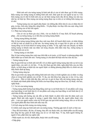 19
Hình ảnh mới của tƣởng tƣợng là hình ảnh đã có của trí nhớ đƣợc gọi là biểu tƣợng.
Biểu tƣợng của tƣởng tƣợng là những hình ảnh mới, khái quát do con ngƣời tự tạo ra. Còn
biểu tƣợng của trí nhớ là hình ảnh của sự vật hiện tƣợng trƣớc đây đã tác động vào não nay
nhớ lại, tái hiện lại. Biẻu tƣợng của tƣởng tƣợng đƣợc tạo ra trên cơ sở những biểu tƣợng của
trí nhớ.
Tƣởng tuợng của con ngƣời phụ thuộc vào những đặc điểm tâm lý của cá nhân nhƣ tri
giác, tƣ duy, tình cảm, hứng thú, năng khiếu…Và phụ thuộc vào thực tiễn của cuộc sống, kinh
nghiệm chung của xã hội loài ngƣời.
5.2. Phân loại tƣởng tƣợng
Căn cứ vào sự tham gia của ý thức, vào sự chuẩn bị về mục đích, kế hoạch phƣơng
pháp…cho sự tƣởng tƣợng, ta có thể chia sự tƣởng tƣợng thành:
- Tƣởng tƣợng không chủ định
Đây là loại tƣởng tƣợng không tuân theo một mục đích, kế hoạch định trƣớc, cá nhân không
có bất kỳ một sự chuẩn bị cụ thể nào. Sự tƣởng tƣợng xẩy ra ngay khi tri giác sự vật, hiện
tƣợng đóng vai trò kích thích trí tƣởng tƣợng cá nhân. Ví dụ, nghe một câu chuyện, tự nhiên
tƣởng tƣợng ra khuôn mặt của nhân vật trong chuyện; nhìn đám mây bay, tƣởng tựơng ra
hình thù một con sƣ tử.
- Tƣởng tƣợng có chủ định
Đay là loại tƣởng tƣợng theo một mục đích đặt ra từ trƣớc, có kế hoạch và phƣơng pháp nhất
định nhằm tạo ra hình ảnh mới. Tƣởng tƣợng có chủ định thể hiện trên hai mức độ sau:
+ Tƣởng tƣợng tái tạo
Đay là quá trình tạo ra hình ảnh mới đối với cá nhân ngƣời tƣởng tƣợng dựa trên sự mô tả của
ngƣời khác, của sách vở, tài liệu…Ví dụ, khi tham gia hội chẩn, nghe phát biểu của các thầy
thuốc, ta hình dung ra bệnh tật của ngƣời bệnh và những phƣơng pháp điều trị chính mà các
thầy thuốc định áp dụng.
+ Tƣởng tƣợng sáng tạo
Đây là quá trình xây dựng nên những hình ảnh mới chua có kinh nghiệm cảu cá nhân và cũng
chƣa có trong kinh nghiệm của xã hội. Ví dụ, các nhà khoa học sáng tạo ra tàu vũ trụ, máy
CT.scaner…Nhờ có tính chất độc đáo, mới mẻ và giá trị thực tiễn mà tƣởng tƣợng sáng tạo
trở thành một thành phần không thể thiếu của hoạt động sáng tạo khoa học, kỹ thuật, văn học,
nghệ thuật…
5.3. Vai trò của tƣởng tƣợng
- Tƣởng tƣợng định hƣớng hoạt động bằng cách tạo ra mô hình tâm lý về sản phẩm cuối cùng
của hoạt động và mô hình tâm lý về sản phẩm cuối cùng của hoạt động và mô hình tâm lý về
cách thức đi đến sản phẩm đó.
- Tƣởng tƣợng ảnh hƣởng sâu sắc đến sự hình thành và phát triển toàn bộ nhân cách con
ngƣời. Hình ảnh mẫu ngƣời lý tƣởng ( ngƣời thầy thuốc đức độ, ngƣời phẩu thuật viên
giỏi…) mà con ngƣời muốn vƣơn tới là kết quả của quá trình tƣởng tƣợng, trên cơ sở đó mà
con ngƣời phấn đấu theo hình ảnh mẫu mực đó.
5.4.Cách sáng tạo biểu tƣợng của tƣởng tƣợng
Có nhiều cách sáng tạo hình ảnh mới của tƣởng tƣợng. Thƣờng gặp một số cách cơ bản sau:
- Thay đổi kích thứơc, độ lớn, số lƣợng; thay đổi các thuộc tính, các thành phần của đối tƣợng
làm tăng lên hay giảm đi hình dáng của nó so với hiện thực. Ví dụ, hình ngƣời khổng lồ,
ngƣời tí hon, phật trăm tay nghìn mắt.
- Nhấn mạnh các chi tiết, thành phần, thuộc tính của đối tƣợng
- Chắp ghép
 