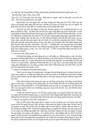 2
Các nhà duy vật Trung Quốc đã từng dùng thuyết ngũ hành để giải thích nguồn gốc của
vật chất (Kim, Mộc, Thủy, Hỏa, Thổ).
Tuân Tử ( 315-230 trƣớc CN) cho rằng: Thân thế con ngƣời sinh ra tinh thần và cái tốt, cái
xấu ... đều nằm trong thân thế con ngƣời.
Quan điểm của chủ nghĩa duy vật biện chứng cho rằng tâm lý là biểu hiện của vật
chất, là sản phẩm dƣới dạng đặc biệt của vật chất có tổ chức cao là bộ não của con ngƣời. Sự
phát triển của tâm lý luôn gắn với sự phát triển của hệ thống thần kinh.
Thế giới vật chất vận động và biến đổi không ngừng từ vô cơ thành thể hữu cơ, từ
hữu cơ thành sự sống . Sự phát triển đó liên tục, ngày càng phức tạp, hoàn chỉnh dần và cuối
cùng thành sự phản ảnh thế giới khách quan của những sinh vật có hệ thống thần kinh , có não
bộ. Mặt khác, sự phản ánh của sinh vật với thế giới xung quanh cũng ngày càng phát triển và
hoàn thiện. Những sinh vật đầu tiên có bản tính kích thích, biến đổi để thích nghi với mọi
hoàn cảnh, nhờ đó cảm giác phát triển, đó chính là sự bắt đầu của phản ảnh tâm lý. Những
phản ảnh ban đầu mang tính chung chung, đơn giản, sau đó phát triển dần thành những cảm
giác chuyên biệt ( thị giác, thính giác , xúc giác…). Những sinh vật càng tiến hóa, hoạt động
càng phức tạp thì phản ánh tâm lý của chúng càng phong phú và hoàn thiện, với những hình
thức nhƣ: tƣởng tƣợng, tƣ duy, xúc cảm, tình cảm…Ý thức là hình thức phản ánh tâm lý cao
nhất chỉ có ở ngƣời.
1.2 Tâm lý có bản chất là phản xạ
Hệ thần kinh động vật hoạt động theo cơ chế phản xạ. Những phản xạ này bao gồm
các phản xạ không điều kiện và có điều kiện.Phản xạ có điều kiện là cơ chế hoạt động của hệ
thần kinh cao cấp, của vỏ não. Hoạt động của hệ thần kinh gắn liền với hoạt động nội tiết của
cơ thể và vỏ não là bản chất thực tế bản chất tâm lý.Vì vậy, tất cả các hiện tƣợng tâm lý đều
mang tính chất phản xạ. Các phản xạ đƣợc hình thành nhằm đáp ứng mọi kích thích của thế
giới bên trong hoặc bên ngoài cơ thể.
1.3 Tâm lý là sự phản ánh thế giới khách quan
Tâm lý có nội dung là sự phản ánh chủ quan thế giới khách quan. Sự phản ánh này là
muôn màu muôn vẻ và phức tạp. Phản ảnh là một quá trình đi từ nhận thức cảm tính tới nhận
thức lý tính rất phức tạp để nhận biết bản thân sự vật hiện tƣợng từ thuộc tính bên ngoài đến
bản chất.
Phản ánh là thuộc tính chung của mọi sự vật hiện tƣợng đang vận động trong không
gian và thời gian và thƣờng để lại những dấu vết của nó.Phản ánh tâm lý là những phản ánh
đặc biệt tạo ra hình ảnh tâm lý về thế giới khách quan vào bộ óc con ngƣời (là vật chất đƣợc
biến vào con ngƣời, là bản sao sinh động, sáng tạo, mang tính chủ thể, các chủ thể khác nhau
phản ảnh khác nhau)
Trong mối quan hệ qua lại với thế giới xung quanh, con ngƣời không chỉ nhận cảm,
suy nghĩ, nhớ lại hoặc tƣởng tƣợng ra mà còn thực hiện những hành động khác nhau gây nên
những biến đổi thế giới xung quanh nhằm thỏa mãn nhu cầu không ngừng tăng lên của mình.
1.3 Tâm lý con ngƣời có bản chất xã hội lịch sử
Đây là điểm khác nhau giữa tâm lý ngƣời và tâm lý động vật. Con ngƣời khi sống
trong xã hội lời ngƣời đã giao tiếp với nhau, cùng nhau lao động và phát triển xã hội.Tâm lý
con ngƣời có bản chất xã hội lịch sử, phản ảnh sự hình thành và phát triển của lịch sử xã
hội.Trong hoạt động, nhất là trong hoạt động sống, con ngƣời đã chuyển các hiện tƣợng tâm
lý của mình vào những sản phẩm vật chất hoặc tinh thần. Ngƣợc lại, khi con ngƣời sử dụng
các sản phẩm, các công cụ lao động ... con ngƣời lại bóc tách những tinh túy tâm lý mà loài
ngƣời, xã hội gửi gắm vào đó thành hiện tƣợng tâm lý của riêng mình. Vì vậy, trong mỗi hiện
tƣợng tâm lý của con ngƣời đều mang dấu ấn của xã hội mà con ngƣời đang ssống và thay đổi
theo lịch sử phát triển xã hội mà con ngƣời đã trải qua.Con ngƣời trên thực tế nếu thoát khỏi
 