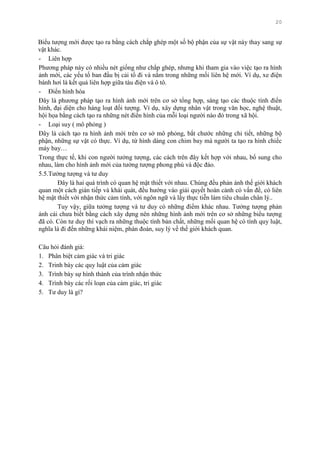 20
Biểu tƣợng mới đƣợc tạo ra bằng cách chắp ghép một số bộ phận của sự vật này thay sang sự
vật khác.
- Liên hợp
Phƣơng pháp này có nhiều nét giống nhƣ chắp ghép, nhƣng khi tham gia vào việc tạo ra hình
ảnh mới, các yếu tố ban đầu bị cải tổ đi và nằm trong những mối liên hệ mới. Ví dụ, xe điện
bánh hơi là kết quả liên hợp giữa tàu điện và ô tô.
- Điển hình hóa
Đây là phƣơng pháp tạo ra hình ảnh mới trên cơ sở tổng hợp, sáng tạo các thuộc tính điển
hình, đại diện cho hàng loạt đối tƣợng. Ví dụ, xây dựng nhân vật trong văn học, nghệ thuật,
hội họa bằng cách tạo ra những nét điển hình của mỗi loại ngƣời nào đó trong xã hội.
- Loại suy ( mô phỏng )
Đây là cách tạo ra hình ảnh mới trên cơ sở mô phỏng, bắt chƣớc những chi tiết, những bộ
phận, những sự vật có thực. Ví dụ, từ hình dáng con chim bay mà ngƣời ta tạo ra hình chiếc
máy bay…
Trong thực tế, khi con ngƣời tƣởng tƣợng, các cách trên đây kết hợp với nhau, bổ sung cho
nhau, làm cho hình ảnh mới của tƣởng tƣợng phong phú và độc đáo.
5.5.Tƣởng tƣợng và tƣ duy
Đây là hai quá trình có quan hệ mật thiết với nhau. Chúng đều phản ánh thế giới khách
quan một cách gián tiếp và khái quát, đều hƣớng vào giải quyết hoàn cảnh có vấn đề, có liên
hệ mật thiết với nhận thức cảm tính, với ngôn ngữ và lấy thực tiễn làm tiêu chuẩn chân lý..
Tuy vậy, giữa tƣởng tƣợng và tƣ duy có những điểm khác nhau. Tƣởng tƣợng phản
ánh cái chƣa biết bằng cách xây dựng nên những hình ảnh mới trên cơ sở những biểu tƣợng
đã có. Còn tƣ duy thì vạch ra những thuộc tính bản chất, những mối quan hệ có tính quy luật,
nghĩa là đi đến những khái niệm, phán đoán, suy lý về thế giới khách quan.
Câu hỏi đánh giá:
1. Phân biệt cảm giác và tri giác
2. Trinh bày các quy luật của cảm giác
3. Trình bày sự hình thành của trình nhận thức
4. Trình bày các rối loạn của cảm giác, tri giác
5. Tƣ duy là gì?
 