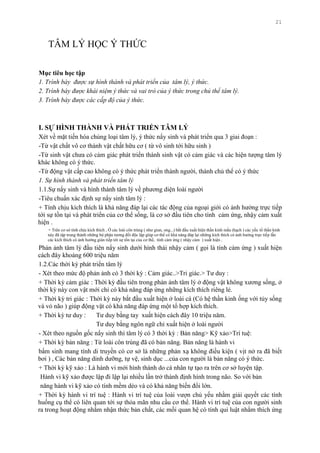 21
TÂM LÝ HỌC Ý THỨC
Mục tiêu học tập
1. Trình bày được sự hình thành và phát triển của tâm lý, ý thức.
2. Trình bày được khái niệm ý thức và vai trò của ý thức trong chủ thể tâm lý.
3. Trình bày được các cấp độ của ý thức.
I. SỰ HÌNH THÀNH VÀ PHÁT TRIỂN TÂM LÝ
Xét về mặt tiến hóa chủng loại tâm lý, ý thức nẩy sinh và phát triển qua 3 giai đoạn :
-Từ vật chất vô cơ thành vật chất hữu cơ ( từ vô sinh tới hữu sinh )
-Từ sinh vật chƣa có cảm giác phát triển thành sinh vật có cảm giác và các hiện tƣợng tâm lý
khác không có ý thức.
-Từ động vật cấp cao không có ý thức phát triển thành ngƣời, thành chủ thể có ý thức
1. Sự hình thành và phát triển tâm lý
1.1.Sự nẩy sinh và hình thành tâm lý về phƣơng diện loài ngƣời
-Tiêu chuẩn xác định sự nẩy sinh tâm lý :
+ Tính chịu kích thích là khả năng đáp lại các tác động của ngoại giới có ảnh hƣởng trực tiếp
tới sự tồn tại và phát triển của cơ thể sống, là cơ sở đầu tiên cho tính cảm ứng, nhậy cảm xuất
hiện .
+ Trên cơ sở tính chịu kích thích , Ở các loài côn trùng ( nhƣ giun, ong...) bắt đầu xuất hiện thần kinh mấu (hạch ) các yếu tố thần kinh
này đã tập trung thành những bộ phận tƣơng đối độc lập giúp cơ thể có khả năng đáp lại những kích thích có ảnh hƣởng trực tiếp lẫn
các kích thích có ảnh hƣởng gián tiếp tới sự tồn tại của cơ thể, tính cảm ứng ( nhậy cảm ) xuất hiện .
Phản ảnh tâm lý đầu tiên nẩy sinh dƣới hình thái nhậy cảm ( gọi là tính cảm ứng ) xuất hiện
cách đây khoảng 600 triệu năm
1.2.Các thời kỳ phát triển tâm lý
- Xét theo mức độ phản ảnh có 3 thời kỳ : Cảm giác..>Tri giác.> Tƣ duy :
+ Thời kỳ cảm giác : Thời kỳ đầu tiên trong phản ảnh tâm lý ở động vật không xƣơng sống, ở
thời kỳ này con vật mới chỉ có khả năng đáp ứng những kích thích riêng lẻ.
+ Thời kỳ tri giác : Thời kỳ này bắt đầu xuất hiện ở loài cá (Có hệ thần kinh ống với tủy sống
và vỏ não ) giúp động vật có khả năng đáp ứng một tổ hợp kích thích.
+ Thời kỳ tƣ duy : Tƣ duy bằng tay xuất hiện cách đây 10 triệu năm.
Tƣ duy bằng ngôn ngữ chỉ xuất hiện ở loài ngƣời
- Xét theo nguồn gốc nẩy sinh thì tâm lý có 3 thời kỳ : Bản năng> Kỹ xảo>Trí tuệ:
+ Thời kỳ bản năng : Từ loài côn trùng đã có bản năng. Bản năng là hành vi
bẩm sinh mang tính di truyền có cơ sở là những phản xạ không điều kiện ( vịt nở ra đã biết
bơi ) , Các bản năng dinh dƣỡng, tự vệ, sinh dục ...của con ngƣời là bản năng có ý thức.
+ Thời kỳ kỹ xảo : Là hành vi mới hình thành do cá nhân tự tạo ra trên cơ sở luyện tập.
Hành vi kỹ xảo đƣợc lập đi lập lại nhiều lần trở thành định hình trong não. So với bản
năng hành vi kỹ xảo có tính mềm dẻo và có khả năng biến đổi lớn.
+ Thời kỳ hành vi trí tuệ : Hành vi trí tuệ của loài vƣợn chủ yếu nhằm giải quyết các tình
huống cụ thể có liên quan tới sự thỏa mãn nhu cầu cơ thể. Hành vi trí tuệ của con ngƣời sinh
ra trong hoạt động nhằm nhận thức bản chất, các mối quan hệ có tính qui luật nhằm thích ứng
 