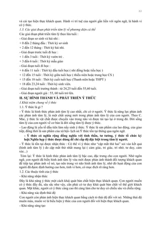 22
và cải tạo hiện thực khách quan. Hành vi trí tuệ của ngƣời gắn liền với ngôn ngữ, là hành vi
có ý thức.
1.3. Các giai đoạn phát triển tâm lý về phương diện cá thể
Các giai đoạn phát triển tâm lý theo lứa tuổi :
- Giai đoạn sơ sinh và hài nhi :
+ 0 đến 2 tháng đầu : Thời kỳ sơ sinh
+ 2 đến 12 tháng : Thời kỳ hài nhi.
- Giai đoạn trƣớc tuổi đi học :
+ 1 đến 3 tuổi : Thời kỳ vƣờn trẻ .
+ 3 đến 6 tuổi : Thời kỳ mẫu giáo
- Giai đoạn tuổi đi học :
+ 6 đến 11 tuổi : Thời kỳ đầu tuổi học ( nhi đồng hoặc tiểu học )
+ 12 đến 15 tuổi : Thời kỳ giữa tuổi học ( thiếu niên hoặc trung học CS )
+ 15 đến 18 tuổi : Thời kỳ cuối tuổi học (Thanh niên hoặc THPT )
+ 18 đến 23,24 tuổi : Thời kỳ sinh viên.
- Giai đoạn tuổi trƣởng thành : từ 24,25 tuổi đến 55,60 tuổi.
- Giai đoạn ngƣời già : 55, 60 tuổi trở lên.
II. SỰ HÌNH THÀNH VÀ PHÁT TRIỂN Ý THỨC
1.Khái niệm chung về ý thức
1.1. Ý thức là gì ?
- Ý thức là hình thức phản ánh tâm lý cao nhất, chỉ có ở ngƣời. Ý thức là năng lực phản ánh
các phản ánh tâm lý, là một chất ƣợng mới trong phản ánh tâm lý của con ngƣời. Theo C.
Mác, ý thức là vật chất đƣợc chuyển vào trong não và đƣợc tái tạo lại ở trong đó. Đời sống
tâm lý của con ngƣời về cơ bản là đời sống tâm lý đƣợc ý thức.
- Lao động là yếu tố đầu tiên làm nẩy sinh ý thức. Ý thức là sản phẩm của lao động, của giao
tiếp, đồng thời là sản phẩm của xã hội- lịch sử.Ý thức tồn tại thông qua ngôn ngữ.
- Ý thức có nghĩa rộng đồng nghĩa với tinh thần, tƣ tƣởng, ý thức tổ chức kỷ
luật.Nghĩa hẹp ý thức đƣợc dùng để chỉ cấp độ đặc biệt trong tâm lý ngƣời.
- Ý thức là tồn tại đƣợc nhận thức : Có thể ví ý thức nhƣ “cặp mắt thứ hai” soi vào kết quả
(hình ảnh tâm lý ) do cặp mắt thứ nhất mang lại ( cảm giác, tri giác, trí nhớ, tƣ duy, cảm
xúc...)
Tóm lại: Ý thức là hình thức phản ánh tâm lý bậc cao, đặc trƣng cho con ngƣời. Nhờ ngôn
ngữ, con ngƣời đã biến hình ảnh tâm lý vừa mới đƣợc phản ánh thành đối tƣợng khách quan
để tiếp tục phản ánh về nó, tạo nên trong vỏ não hình ảnh tâm lý, nhờ đó họat động của con
ngƣời đã đựơc định hƣớng cao hơn, tinh vi hơn, có mục đích rõ ràng hơn.
1.2. Các thuộc tính của ý thức
- Khả năng nhận thức
Đây là khả năng ý thức một cách khái quát bản chất hiện thực khách quan. Con ngƣời muốn
có ý thức đầy đủ, sâu sắc nhƣ vậy, cần phải có tƣ duy khái quát bản chất về thế giới khách
quan. Mặt khác, ngƣời có ý thức càng cao thì càng làm cho tƣ duy có chiều sâu và chiều rộng.
- Khả năng xác định thái độ
Con ngƣời còn phản ánh hiện thực khách quan bằng cách tỏ thái độ đối với nó. Những thái độ
muôn màu, muôn vẻ là biểu hiện ý thức của con ngƣời đối với hiện thực khách quan.
- Khả năng sáng tạo
 