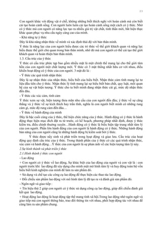 23
Con ngƣời khác với động vật ở chỗ, không những biết thích nghi với hoàn cảnh mà còn biết
cải tạo hoàn cảnh sống. Con ngƣời luôn luôn cải tạo hoàn cảnh sống một cách có ý thức. Nhờ
có ý thức mà con ngƣời có năng lực tạo ra nhiều giá trị vật chất, tinh thần mới, bắt hiện thực
khác quan phục vụ nhu cầu ngày càng cao của mình.
- Khả năng tự ý thức
Đây là khả năng nhận thức về mình và xác định thái độ với bản thân mình.
Ý thức là năng lực của con ngƣời hiểu đƣợc các tri thức về thế giới khách quan và năng lực
hiểu đƣợc thế giới chủ quan trong bản thân mình, nhờ đó mà con ngƣời có thể cải tạo thế giới
khách quan và hoàn thiện bản thân mình.
1.3. Cấu trúc của ý thức
Ý thức có cấu trúc phức tạp bao gồm nhiều mặt là một chỉnh thể mang lại cho thế giới tâm
hồn của con ngƣời một chất lƣợng mới. Ý thức có 3 mặt thống nhất hữu cơ với nhau, điều
khiển hoạt động có ý thức của con ngƣời. 3 mặt đó là :
- Ý thức các quá trình nhận thức
Đây là sự nhận thức của nhận thức, hiểu biết của hiểu biết. Nhận thức cảm tính mang lại tƣ
liệu đầu tiên cho ý thức. Nhận thức lý tính mang lại sự hiểu biết bản chất, quy luật, mối quan
hệ của sự vật hiện tƣợng. Ý thức cho ta biết mình đang nhận thức cái gì, mức dộ nhận thức
đến đâu.
- Ý thức các xúc cảm, tình cảm
Ý thức xem sự vật, hiện tƣợng thỏa mãn nhu cầu của con ngƣời đến đâu; ý thức về sự căng
thẳng và ý thức về sự kích thích hay trấn tĩnh, nghĩa là con ngƣời biết mình có những rung
cảm gì, mức độ rung cảm đến đâu…
- Ý thức về hành động của mình
Đây là bậc cuối cùng của ý thức, thể hiện chức năng của ý thức. Hành động có ý thức là hành
động thực hiện mục đích đặt ra từ trƣớc, có kế hoạch, phƣơng pháp nhất định, đƣợc ý thức
kiểm tra, điều chỉnh thuờng xuyên…Hành động có ý thức là biểu hiện tập trung nhất tâm lý
của con ngƣời. Phần lớn hành động của con ngƣời là hành động có ý thức. Những hành động
bản năng của con ngƣời cũng là những hành động bị kiểm soát bởi ý thức.
Ý thức đƣợc nẩy sinh và phát triển trong hoạt động và giao lƣu. Cấu trúc của hoạt
động quy định cấu trúc của ý thức. Trong thành phần của ý thức có các quá trình nhận thức,
xúc cảm và hành động…Ý thức của con ngƣời là sự phản ánh về các hiện tƣợng tâm lý này.
2.Sự hình thành và phát triển ý thức
2.1.Hình thành ý thức con người
- Lao động
+ Con ngƣời có ý thức về lao động, Sự khác biệt của lao động của ngƣời và con vật là : con
ngƣời trƣớc khi lao động đã xây dựng cho mình một mô hình tâm lý và huy động toàn bộ vốn
hiểu biết kinh nghiệm của mình để làm ra sản phẩm đó.
+ Sử dụng và chế tạo các công cụ lao động để thực hiện các thao tác lao động.
+ Đối chiếu sản phẩm lao động với mô hình tâm lý đã tạo ra và đánh giá sản phẩm đó.
- Ngôn ngữ và giao tiếp :
+ Tín hiệu thứ 2 giúp con ngƣời có ý thức sử dụng công cụ lao động, giúp đối chiếu đánh giá
kết quả lao động.
+ Hoạt động lao động là hoạt động tập thể mang tính xã hội.Trong lao động nhờ ngôn ngữ và
giao tiếp mà con ngƣời thông báo, trao đổi thông tin với nhau, phối hợp động tác với nhau để
cùng làm ra sản phẩm chung.
 