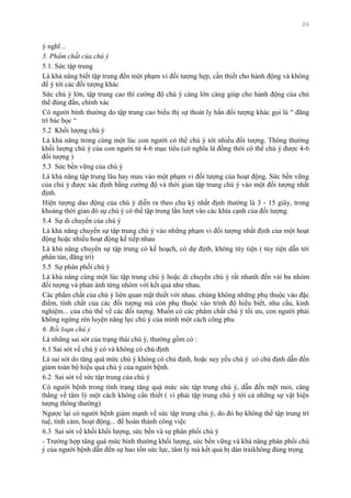 26
ý nghĩ ..
5. Phẩm chất của chú ý
5.1. Sức tập trung
Là khả năng biết tập trung đến một phạm vi đối tƣợng hẹp, cần thiết cho hành động và không
để ý tới các đối tƣợng khác
Sức chú ý lớn, tập trung cao thì cƣờng độ chú ý càng lớn càng giúp cho hành động của chủ
thể đúng đắn, chính xác
Có ngƣời bình thƣờng do tập trung cao biểu thị sự thoát ly hẳn đối tƣợng khác gọi là “ đãng
trí bác học “
5.2 Khối lƣợng chú ý
Là khả năng trong cùng một lúc con ngƣời có thể chú ý tới nhiều đối tƣợng. Thông thƣờng
khối lƣợng chú ý của con ngƣời từ 4-6 mục tiêu (có nghĩa là đồng thời có thể chú ý đƣợc 4-6
đối tƣợng )
5.3 Sức bền vững của chú ý
Là khả năng tập trung lâu hay mau vào một phạm vi đối tƣợng của hoạt động. Sức bền vững
của chú ý đƣợc xác định bằng cƣờng độ và thời gian tập trung chú ý vào một đối tƣợng nhất
định.
Hiện tƣợng dao động của chú ý diễn ra theo chu kỳ nhất định thƣờng là 3 - 15 giây, trong
khoảng thời gian đó sự chú ý có thể tập trung lần lƣợt vào các khía cạnh của đối tƣợng.
5.4 Sự di chuyển của chú ý
Là khả năng chuyển sự tập trung chú ý vào những phạm vi đối tƣợng nhất định của một hoạt
động hoặc nhiều hoạt động kế tiếp nhau
Là khả năng chuyển sự tập trung có kế hoạch, có dự định, không tùy tiện ( tùy tiện dẫn tới
phân tán, đãng trí)
5.5 Sự phân phối chú ý
Là khả năng cùng một lúc tập trung chú ý hoặc di chuyển chú ý rất nhanh đến vài ba nhóm
đối tƣợng và phản ảnh từng nhóm với kết quả nhƣ nhau.
Các phẩm chất của chú ý liên quan mật thiết với nhau. chúng không những phụ thuộc vào đặc
điểm, tính chất của các đối tƣợng mà còn phụ thuộc vào trình độ hiểu biết, nhu cầu, kinh
nghiệm... của chủ thể về các đối tƣợng. Muốn có các phẩm chất chú ý tối ƣu, con ngƣời phải
không ngừng rèn luyện năng lực chú ý của mình một cách công phu
6. Rối loạn chú ý
Là những sai sót của trạng thái chú ý, thƣờng gồm có :
6.1 Sai sót về chú ý có và không có chủ định
Là sai sót do tăng quá mức chú ý không có chủ định, hoặc suy yếu chú ý có chủ định dẫn đến
giảm toàn bộ hiệu quả chú ý của ngƣời bệnh.
6.2 Sai sót về sức tập trung của chú ý
Có ngƣời bệnh trong tình trạng tăng quá mức sức tập trung chú ý, dẫn đến mệt mỏi, căng
thẳng về tâm lý một cách không cần thiết ( vì phải tập trung chú ý tới cả những sự vật hiện
tƣợng thông thƣờng)
Ngƣợc lại có ngƣời bệnh giảm mạnh về sức tập trung chú ý, do đó họ không thể tập trung trí
tuệ, tình cảm, hoạt động... để hoàn thành công việc
6.3 Sai sót về khối khối lƣợng, sức bền và sự phân phối chú ý
- Trƣờng hợp tăng quá mức bình thƣờng khối lƣợng, sức bền vững và khả năng phân phối chú
ý của ngƣời bệnh dẫn đến sự hao tổn sức lực, tâm lý mà kết quả bị dàn trảikhông đúng trọng
 