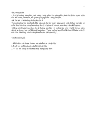 27
tâm, trọng điểm
- Trái lại trƣờng hợp giảm khối lƣợng chú ý, giảm khả năng phân phối chú ý của ngƣời bệnh
dẫn đến trì trệ, chán nản, kết quả hoạt động kém, không ổn định .
6.4 Sai sót về khả năng di chuyển chú ý
Thông thƣờng khi lâm bệnh, khả năng di chuyển chú ý của ngƣời bệnh bị hạn chế nên sự
mềm dẻo, linh hoạt trong hoạt động tâm lý bị giảm và kết quả hoạt động cũng không cao.
Những sai sót của trạng thái chú ý thƣờng gắn liền với những yếu kém về chất lƣợng, giảm
sút về số lƣợng, hạn chế kết quả hoạt động. Trong trƣờng hợp bệnh lý thực thể hoặc bệnh lý
tinh thần thì những sai sót càng lớn dẫn đến rối loạn chú ý
Câu hỏi đánh giá:
1.Khái niệm, các thuộc tính cơ bản và cấu trúc của ý thức
2.Trình bày sự hình thành và phát triển ý thức
3. Vì sao nói chú ý là điêu kiện hoạt động của ý thức
 