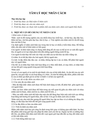 28
TÂM LÝ HỌC NHÂN CÁCH
Mục tiêu học tập
1. Trình bày được các khái niệm về nhân cách.
2. Trình bày được các cấu trúc nhân cách
3.. Trình bày được các thuộc tính và phẩm chất của nhân cách, nhân cách người thầy thuốc.
I. MỘT SỐ VẤN ĐỀ CHUNG VỀ NHÂN CÁCH
1.Khái niệm về nhân cách
Nhân cách là đối tƣợng nghiên cứu của nhiều khoa học (triết học , xã hội học, đạo đức học,
thẩm mỹ học, văn hóa giáo dục học, tâm lý học...). Việc nghiên cứu nhân cách là vấn đề trọng
tâm của tâm lý học
Các định nghĩa về nhân cách hiện nay trong tâm lý học có nhiều ý kiến khác nhau. Để thống
nhất, cần nắm một số khái niệm có liên quan:
Con ngƣời: là khái niệm rộng và chung nhất dùng để chỉ mọi cá thể từ trẻ sơ sinh đến ngƣời
lớn, từ ngƣời có trí tuệ chậm phát triển đến những ngƣời thông minh lỗi lạc.
Con ngƣời là một thực thể sinh vật ở bậc cao nhất của sự tiến hóa vật chất ở động vật .
Cá nhân: là cá thể đại diện cho loài ngƣời, bất kỳ ngƣời nào .
Cá tính: là đặc điểm độc đáo của cá nhân, không lặp lại ở các cá nhân, Để phân biệt ngƣời
này với ngƣời khác.
Chủ thể: là cá nhân thực hiện một hoạt động có ý thức nhất định, có mục đích, có nhận thức
cải tạo thế giới xung quanh trong quá trình hoạt động
Nhân cách:
Là nói về con ngƣời có tƣ cách là một thành viên của xã hội nhất định ; là chủ thể của các mối
quan hệ, của giao tiếp và của hoạt động có ý thức ; là toàn bộ những đặc điểm, phẩm chất tâm
lý của cá nhân qui định giá trị xã hội và hành vi xã hội của ngƣời đó .
2. Các mức độ và đặc điểm của nhân cách
2.1 Các mức độ của nhân cách
- Mức độ thấp nhất :nhân cách đƣợc thể hiện dƣới dạng cá tính, để phân biệt giữa ngƣời này
với ngƣời khác .
- Mức cao hơn :nhân cách đƣợc thể hiện trong các mối quan hệ giữa các nhân cách với nhau
(nhân cách lệ thuộc, nhân cách kẻ cả, nhân cách bề trên...)
- Mức cao nhất: nhân cách thể hiện nhƣ một chủ thể đang thực hiện một cách tích cực những
hoạt động ảnh hƣởng tới ngƣời khác, đến xã hội. Còn gọi là nhân cách siêu cá nhân
Nhân cách này nhƣ một tấm gƣơng để ngƣời khác học tập noi theo và có những tác động chủ
động, có dấu hiệu làm biến đổi thế giới xung quanh mình
2.2 Các đặc điểm cơ bản của nhân cách
2.2.1 Tính ổn định của nhân cách
Phẩm chất nhân cách bao giờ cũng ổn định trong thời gian và không gian nhất định. Sự thay
đổi phẩm chất trong giới hạn cho phép thì nhân cách còn tồn tại. Ngƣợc lại khi có những thay
đổi lớn, các phẩm chất nhân cách biến đổi vƣợt ngoài giới hạn dẫn đến sự thay đổi nhân cách
có khi mất nhân cách.
2.2.2 Tính thống nhất trọn vẹn
 