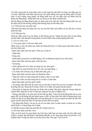 29
Các hiện tƣợng tâm lý trong nhân cách có mối quan hệ mật thiết với nhau, tác động qua lại
với nhau. Mặt khác mỗi nhân cách lại tao cho mình những mối quan hệ thống nhất với hoàn
cảnh và môi trƣờng xung quanh. Sự thống nhất trọn vẹn của nhân cách tạo thành một hệ
thống cân bằng động - thống nhất trọn vẹn trong sự vận động và phát triển.
Khi hệ thống cân bằng động bị phá vỡ, nhân cách sẽ bị chia cắt, mất tính thống nhất trọn vẹn
thì nhân cách bị tổn thƣơng, không bình thƣờng hoặc bị mất nhân cách.
2.2.3 Tính tích cực của nhân cách
Thể hiện khả năng chủ động tích cực của chủ thể nhân cách nhằm cải tạo thế giới và hoàn
thiện bản thân.
2.2.4 Tính giao lƣu
Giữa các nhân cách có sự tác động và ảnh hƣởng qua lại. Thông qua giao tiếp và hoạt động
chủ thể nhân cách dần dần trƣởng thành và hoàn thiện mình, không ngừng phát triển.
3. Cấu trúc nhân cách
3.1. Các quan niệm về cấu trúc nhân cách
Nhân cách có cấu trúc phức tạp, nhiều nội dung linh hoạt. Có nhiều quan niệm khác nhau về
cấu trúc nhân cách:
- Quan niệm nhân cách bao gồm 3 lĩnh vực cơ bản là:
+ Nhận thức
+ Rung cảm
+ Hành động (trong đó có cả hành động ý chí và những kỹ năng kỹ xảo, thói quen)
- Quan niệm nhân cách bao gồm 4 tiểu cấu trúc:
+ Xu hƣớng
+ Kinh nghiệm (kể cả tri thức, kỹ năng, kỹ xảo, thói quen)
+ Đặc điểm các quá trình tâm lý (ý chí, cảm xúc hành động...)
+ Các thuộc tính sinh học của cá nhân (khí chất, giới...)
- Quan niệm nhân cách bao gồm các tầng khác nhau:
+ Tầng nổi: Gồm các hiện tƣợng tâm lý đƣợc ý thức và tự ý thức.
+ Tầng sâu: Gồm các hiện tƣợng tâm lý vô thức và tiềm thức
- Quan niệm nhân cách bao gồm 4 khối:
+ Xu hƣớng: Qui định tính lựa chọn của các thái độ và tính tích cực của con ngƣời. Bao gồm
hệ thống nhu cầu, Hứng thú lý tƣởng, Niềm tin và nhân sinh quan( thế giới quan )
+ Khả năng: là năng lực tổng hợp các thuộc tính cá nhân. Bao gồm: năng lực chung, năng lực
chuyên biệt, năng lực cải tạo và sáng tạo, năng lực học tập và nghiên cứu ..
+ Phong cách hành vi do tính cách và khí chất qui định. Tính cách là hệ thống thái độ của con
ngƣời đối với hệ thống thế giới khách quan và đối với bản thân. Khí chất là những thuộc tính
cá thể của tâm lý qui định động thái của hoạt động tâm lý của con ngƣời qui định sắc thái bên
ngoài của đời sống tinh thần, là một mặt của bản chất con ngƣời.
+ Hệ thống điều khiển: Còn gọi là cái tôi của nhân cách, tự điều chỉnh, tự kiểm tra và điều
chỉnh hành vi và hoạt động của cá nhân
Có thể đây là quan niệm bao quát đầy đủ và hợp lý hơn cả
3.2.Cấu trúc nhân cách đức và tài
Đức và tài là cách nói quen thuộc của Việt nam ( phù hợp với quan niệm cấu trúc nhân cách
4 khối ) và đƣợc sắp xếp thành 2 mặt thống nhất đức và tài. Theo quan niệm này thì đức và tài
là phẩm chất và năng lực dƣới sự chỉ đạo của ý thức "bản ngã " tức là cái tôi
 