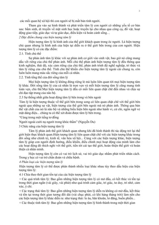 3
các mối quan hệ xã hội thì con ngƣời sẽ bị mất bản tính ngƣời.
Tham gia vào sự hình thành và phát triển tâm lý con ngƣời có những yếu tố cơ bản
sau: bẩm sinh, di truyền về mặt sinh học hoặc truyền lại cho nhau qua công cụ, đồ vật, hoạt
động giao tiếp, giáo dục và tự giáo dục, điều kiện và hoàn cảnh sống…
2 Đặc điểm chung của hiện tượng tâm lý
Hiện tƣợng tâm lý là hình ảnh của thế giới khách quan trong óc ngƣời. Là hiện tƣợng
chủ quan nhƣng là hình ảnh của hiện tại diễn ra ở thế giới bên trong của con ngƣời. Hiện
tƣợng tâm lý có các đặc điểm:
2.1. Tính chủ thể
Sự phản ánh tâm lý khác với sự phản ánh cơ giới vào sinh vật, bao giờ nó cũng mang
dấu vết riêng của chủ thể phản ảnh. Mỗi chủ thể phản ảnh hiện tƣợng tâm lý đều thông qua
kinh nghiệm, thái độ, xúc cảm riêng của chủ thể, phản ảnh trình độ nghề nghiệp, trí thức và
tâm lý riêng của chủ thể. Tính chủ thể khiến cho hiện tƣợng tâm lý ngoài cái chung ra, còn
luôn luôn mang màu sắc riêng của mỗi cá nhân.
2.2. Tính tổng thể của đời sống tâm lý
Mọi hiện tƣợng tâm lý không đứng riêng lẻ mà luôn liên quan tới mọi hiện tƣợng tâm
lý khác. Đời sống tâm lý của cá nhân là trọn vẹn và mỗi hiện tƣợng tâm lý cũng mang tính
toàn vẹn, chủ thể.Mọi hiện tƣợng tâm lý đều có mối liên quan chặt chẽ đến nhau và chịu sự
chỉ đạo tập trung của não bộ.
2.3 Sự thống nhất giữa hoạt động tâm lý bên trong và bên ngoài
Tâm lý là hiện tƣợng thuộc về thế giới bên trong song có liên quan chặt chẽ với thế giới bên
ngoài qua những sự vật, hiện tƣợng của thế giới bên ngoài mà nó phản ảnh. Thông qua bản
thể vật chất của nó là não bộ và những biểu hiện bên ngoài nhƣ hành vi, cử chỉ, ngôn ngữ vẻ
mặt dáng điệu... chúng ta có thể xét đoán đƣợc tâm lý bên trong.
“Cùng trong một tiếng tơ đồng
Ngƣời ngoài cƣời nụ ngƣời trong khóc thầm” (Nguyễn Du)
3 Chức năng của hiện tƣợng tâm lý
Tâm lý phản ảnh thế giới khách quan nhƣng khi đã hình thành thì tác động trở lại thế
giới hiện thực khách quan.Hiện tƣợng tâm lý liên quan chặt chẽ với các hiện tƣợng khác trong
đời sống nhƣ chính trị, kinh tế, văn hóa xã hội... Cùng với các hiện tƣợng khác, hiện tƣợng
tâm lý giúp con ngƣời định hƣớng, điều khiển, điều chỉnh mọi hoạt động của mình làm cho
các hoạt động đó thích nghi với thế giới, tiến tới cải tạo thế giới, hoàn thiện thế giới và hoàn
thiện cá nhân mình.
Hiện tƣợng tâm lý còn có vai trò lịch sử, vai trò giáo dục nhằm phát triển nhân cách.
Trong y học có vai trò chẩn đoán và chữa bệnh.
4 Phân loại các hiện tượng tâm lý
Hiện tƣợng tâm lý có thể đƣợc phân thành nhiều loại khác nhau tùy theo dấu hiệu của hiện
tƣợng tâm lý:
4.1 Chia theo thời gian tồn tại của các hiện tƣợng tâm lý
+ Các quá trình tâm lý: Bao gồm những hiện tƣợng tâm lý có mở đầu, có kết thúc và tồn tại
trong thời gian ngắn (vài giây, vài phút) nhƣ quá trình cảm giác, tri giác, tƣ duy, trí nhớ, cảm
xúc, ý chí.
+ Các trạng thái tâm lý: Bao gồm những hiện tƣợng tâm lý diễn ra không có mở đầu, kết thúc
và tồn tại trong thời gian tƣơng đối dài (vài chục phút, có khi hàng tháng trời) làm nền cho
các hiện tƣợng tâm lý khác diễn ra: nhƣ trạng thái: lo âu, băn khoăn, lơ đãng, buồn phiền...
+ Các thuộc tính tâm lý: Bao gồm những hiện tƣợng tâm lý hình thành trong một thời gian
 