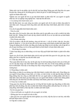 31
Nhân cách vừa là sản phẩm vừa là chủ thể của hoạt động.Thông qua một tổng hòa các quan
hệ giáo dục, thang giá trị, hệ thống giá trị, thƣớc đo giá trị và định hƣớng giá trị, con
ngƣời trở thành nhân cách.
Nghiên cứu con ngƣời để tìm ra qui luật hình thành và phát triển NC con ngƣời và nguồn
nhân lực cho sự nghiệp công nghiệp hóa - hiện đại hóa đất nƣớc.
4. Con đường hình thành nhân cách
Khi bắt đầu bƣớc vào cuộc sống của mình, con ngƣời mới chỉ là một cá nhân chƣa phải là
một nhân cách .Trong quá trình sống nhân cách dần dần đƣợc hình thành, phát triển và hoàn
thiện.
Các yếu tố góp phần hình thành nhân cách :
- Yếu tố cơ thể
Bao gồm yếu tố di truyền, bẩm sinh, đặc điểm sinh lý giải phẫu của cơ thể và nhất là hệ thần
kinh, nội tiết . Những yếu tố sinh vật này chính là tiền đề, là cơ sở vật chất cho sự hình thành
và phát triển nhân cách.
- Yếu tố hoàn cảnh sống
Yếu tố tự nhiên ( đất đai thổ nhƣỡng, sông núi khí trời...), yếu tố xã hội ( dân tộc, tôn giáo,
kinh tế, chính trị...). Các yếu tố này giữ vai trò quan trọng, quyết định sự phát triển nhân cách.
Trong số những yếu tố xã hội, cho rằng yếu tố giáo dục đóng vai trò chủ đạo; yếu tố tập thể và
yếu tố giao lƣu đóng vai trò cơ bản quyết định sự hình thành và hoàn thiện nhân cách.
- Yếu tố tâm lý cá nhân
Ý thức hoạt động của cá nhân đóng vai trò trực tiếp quyết định hình thành và phát triển nhân
cách.
Ngoài các yếu tố trên, hình thành nhân cách là một quá trình liên quan tới việc giáo dục, hoạt
động, giao lƣu và tập thể của chủ thể nhân cách.
4.1. Giáo dục nhân cách
Theo quan điểm tâm lý học duy vật thì giáo dục là một hoạt động chuyên môn của xã hội giữ
vai trò chủ đạo trong việc hình thành nhân cách theo nhu cầu xã hội trong những giai đoạn
lịch sử nhất định. Giáo dục có tác động trực tiếp ( trong trƣờng học ) và gián tiếp (ngoài
trƣờng học)
4.2 Hoạt động và nhân cách
Hoạt động cá nhân là con đƣờng trực tiếp hình thành và phát triển nhân cách. Hoạt động của
con ngƣời là hoạt động có mục đích, có ý thức, có tính xã hội và tính tập thể đƣợc thể hiện
bằng những thao tác công cụ nhất định đòi hỏi con ngƣời phải có những phẩm chất tâm lý
nhất định. Quá trình tham gia hoạt động của con ngƣời hình thành và phát triển những phẩm
chất năng lực cần thiết theo đó nhân cách đƣợc hình thành, phát triển và hoàn thiện.
4.3 Giao lƣu và nhân cách
Trong giao lƣu chủ thể tác động qua lại với tổng thể tâm lý phức tạp sống động có điều kiện
phát huy tính chủ động, bản sắc cá nhân hình thành những phẩm chất phù hợp với xã hội, với
cộng đồng, hình thành ý thức đạo đức và nhân cách lành mạnh.
-Vai trò của giao lƣu:
+ Chia sẻ nỗi buồn vui và gắn bó với con ngƣời với xã hội.
+ Không giao lƣu con ngƣời trở nên cô độc.
+ Qua giao lƣu con ngƣời tiếp thu kinh nghiệm của xã hội, tiếp thu lịch sử văn hóa, tinh thần
để hoàn thiện mình và xã hội.
4.4 Tập thể và nhân cách
 