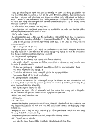 32
Trong quá trình sống con ngƣời phải giao lƣu trực tiếp với ngƣời khác thông qua cá nhân tiếp
xúc hoặc nhóm tiếp xúc. Nhóm là một tập thể ngƣời đƣợc thống nhất lại theo một mục đích
sau. Bất kỳ ai cũng sinh sống hoặc hoạt động trong những nhóm nhất định ( gia đình, cơ
quan...). Có nhóm theo số lƣợng cá nhân có nhóm theo mức độ thân tình theo các nguyên tắc
và chuẩn mực riêng. Hình thức phát triển cao nhất của nhóm là tập thể. Tập thể thƣờng xuyên
thay đổi, phát triển và hoàn thiện.
5. Phẩm chất cơ bản của nhân cách thầy thuốc
Phẩm chất nhân cách ngƣời thầy thuốc là sự kết hợp hài hòa các phẩm chất đạo đức, phẩm
chất nghề nghiệp, phẩm chất tâm lý cá nhân.
5.1 Các phẩm chất đạo đức
Bao gồm các phẩm chất có liên quan đến nghề nghiệp, một nghề lấy hạnh phúc con ngƣời lên
trên, hết lòng hy sinh vì sự nghiệp bảo vệ tính mạng bệnh nhân. Vì vậy thầy thuốc cần có:
- Lòng trắc ẩn, giản dị, khiêm tốn, ngay thẳng, chính trực , tế nhị , yêu lao động , biết tôn
trọng mọi ngƣời.
- Đặt lợi ích ngƣời bệnh lên trên.
- Yêu nƣớc yêu chủ nghĩa xã hội , ngoài các chuẩn mực đạo đức cần có trong giai đoạn hiện
nay thầy thuốc cần có tinh thần phấn đấu cho sự nghiệp công nghiệp hóa hiện đại hóa vì mục
tiêu dân giàu nƣớc mạnh xã hội công bằng văn minh.
5.2. Các phẩm chất nghề nghiệp
- Yêu nghề say mê lao động nghề nghiệp, có kiến thức sâu rộng.
- Làm chủ kỹ năng kỹ xảo, nâng cao không ngừng trình độ và năng lực chuyên môn, năng
lực quản lý, năng lực tổ chức.
- Có năng lực giao tiếp, xử lý tốt các mối quan hệ trong lĩnh vực nghề nghiệp(thầy thuốc
-bệnh nhân, thầy thuốc-đồng nghiệp... ).
- Có tinh thần trách nhiệm, lƣơng tâm nghề nghiệp, tôn trọng ngƣời bệnh.
- Thực sự cầu thị và giữ gìn bí mật nghề nghiệp.
5.3 Một số phẩm chất tâm lý khác
- Có tinh thần trách nhiệm ( trách nhiệm nghề nghiệp, trách nhiệm với bệnh nhân và nhân dân
nói chung, trách nhiệm với cấp ủy chính quyền và với bản thân ), tính trung thực, lòng dũng
cảm, tính nguyên tắc, tính khiêm tốn.
- Ham học hỏi nghiên cứu và cầu tiến.
- Phong thái bên ngoài : niềm nở, khiêm tốn, bình tĩnh; ăn mặc đàng hoàng, sạch sẽ đứng đắn,
có sức khỏe tâm hồn gây cảm tình và sự kính trọng đối với bệnh nhân.
6.Thuộc tính tâm lý của nhân cách
6.1.Năng lực
6.1.1.Khái niệm
Năng lực là tổng hợp những thuộc tính độc đáo riêng biệt về thể chất và tâm lý cá nhân,đáp
ứng đƣợc những yêu cầu của một hoạt động nhất định, nhằm đảm bảo cho hoạt động ấy đạt
kết quả cao.
Năng lực cá nhân là tổng thể thuộc tính tâm lý tạo điều kiện thuận lợi cho cá nhân hoạt động
tốt trong nhiều lĩnh vực của đời sống.
Năng lực bao gồm các khái niệm về tƣ chất, năng khiếu, tài năng, thiên tài
6.1.2 Các mức độ của năng lực
- Mức năng lực thông thƣờng: Biểu thị sự hoàn thành kết quả một hoạt động.
 