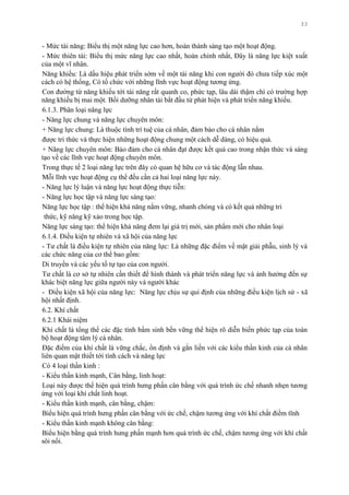 33
- Mức tài năng: Biểu thị một năng lực cao hơn, hoàn thành sáng tạo một hoạt động.
- Mức thiên tài: Biểu thị mức năng lực cao nhất, hoàn chỉnh nhất, Đây là năng lực kiệt xuất
của một vĩ nhân.
Năng khiếu: Là dấu hiệu phát triển sớm về một tài năng khi con ngƣời đó chƣa tiếp xúc một
cách có hệ thống, Có tổ chức với những lĩnh vực hoạt động tƣơng ứng.
Con đƣờng từ năng khiếu tới tài năng rất quanh co, phức tạp, lâu dài thậm chí có trƣờng hợp
năng khiếu bị mai một. Bồi dƣỡng nhân tài bắt đầu từ phát hiện và phát triển năng khiếu.
6.1.3. Phân loại năng lực
- Năng lực chung và năng lực chuyên môn:
+ Năng lực chung: Là thuộc tính trí tuệ của cá nhân, đảm bảo cho cá nhân nắm
đƣợc tri thức và thực hiện những hoạt động chung một cách dễ dàng, có hiệu quả.
+ Năng lực chuyên môn: Bảo đảm cho cá nhân đạt đƣợc kết quả cao trong nhận thức và sáng
tạo về các lĩnh vực hoạt động chuyên môn.
Trong thực tế 2 loại năng lực trên đây có quan hệ hữu cơ và tác động lẫn nhau.
Mỗi lĩnh vực hoạt động cụ thể đều cần cả hai loại năng lực này.
- Năng lực lý luận và năng lực hoạt động thực tiễn:
- Năng lực học tập và năng lực sáng tạo:
Năng lực học tập : thể hiện khả năng nắm vững, nhanh chóng và có kết quả những tri
thức, kỹ năng kỹ xảo trong học tập.
Năng lực sáng tạo: thể hiện khả năng đem lại giá trị mới, sản phẩm mới cho nhân loại
6.1.4. Điều kiện tự nhiên và xã hội của năng lực
- Tƣ chất là điều kiện tự nhiên của năng lực: Là những đặc điểm về mặt giải phẫu, sinh lý và
các chức năng của cơ thể bao gồm:
Di truyền và các yếu tố tự tạo của con ngƣời.
Tƣ chất là cơ sở tự nhiên cần thiết để hình thành và phát triển năng lực và ảnh hƣởng đến sự
khác biệt năng lực giữa ngƣời này và ngƣời khác
- Điều kiện xã hội của năng lực: Năng lực chịu sự qui định của những điều kiện lịch sử - xã
hội nhất định.
6.2. Khí chất
6.2.1 Khái niệm
Khí chất là tổng thể các đặc tính bẩm sinh bền vững thể hiện rõ diễn biến phức tạp của toàn
bộ hoạt động tâm lý cá nhân.
Đặc điểm của khí chất là vững chắc, ổn định và gắn liền với các kiểu thần kinh của cá nhân
liên quan mật thiết tới tính cách và năng lực
Có 4 loại thần kinh :
- Kiểu thần kinh mạnh, Cân bằng, linh hoạt:
Loại này đƣợc thể hiện quá trình hƣng phấn cân bằng với quá trình ức chế nhanh nhẹn tƣơng
ứng với loại khí chất linh hoạt.
- Kiểu thần kinh mạnh, cân bằng, chậm:
Biểu hiện quá trình hƣng phấn cân bằng với ức chế, chậm tƣơng ứng với khí chất điềm tĩnh
- Kiểu thần kinh mạnh không cân bằng:
Biểu hiện bằng quá trình hƣng phấn mạnh hơn quá trình ức chế, chậm tƣơng ứng với khí chất
sôi nổi.
 