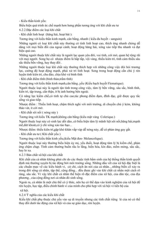 34
- Kiểu thần kinh yếu:
Biểu hiện quá trình ức chế mạnh hơn hƣng phấn tƣơng ứng với khí chất ƣu tƣ
6.2.2.Đặc điểm các loại khí chất
- Khí chất linh hoạt (hăng hái, hoạt bát ):
Tƣơng ứng với kiểu thần kinh mạnh, cân bằng, nhanh ( kiểu đa huyết - sanguin)
Những ngƣời có loại khí chất này thƣờng có tính linh hoạt cao, thích ứng nhanh chóng dễ
dàng với mọi biến đổi của ngoại cảnh; hoạt động hăng hái, xông xáo tiếp thu nhanh và đạt
hiệu quả cao.
Những ngƣời thuộc khí chất này là ngƣời lạc quan yêu đời, vui tình, cởi mở, quan hệ rộng rãi
với mọi ngƣời. Song họ có nhƣợc điểm là hấp tấp, vội vàng, thiếu kiên trì, tình cảm thiếu sâu
sắc thiếu bền vững, hay thay đổi .
Những ngƣời thuộc loại khí chất này thƣờng thích hợp với những công việc đòi hỏi trƣơng
lực, cƣờng độ hoạt động mạnh, phải xử trí linh hoạt. Song trong hoạt động cần chú ý rèn
luyện tính kiên trì, chu đáo, chịu khó và bình tĩnh
- Khí chất điềm tĩnh (bình thản,trầm tĩnh)
Tƣơng ứng với kiểu thần kinh mạnh,cân bằng ,yếu (Kiểu bạch huyết Flematique).
Ngƣời thuộc loại này là ngƣời tận tình trong công việc, tâm lý bền vững, sâu sắc, bình tĩnh,
kiên trì, tập trung, cẩn thận, ít bị ảnh hƣởng bên ngoài.
Có năng lực kiềm chế,có tính tự chủ cao,tác phong điềm đạm, đĩnh đạc, giữ đƣợc quy tắc
sống và giao tiếp.
Nhƣợc điểm : Thiếu linh hoạt, chậm thích nghi với môi trƣờng, di chuyển chú ý kém, không
tháo vát, ít cởi mở.
- Khí chất sôi nổi ( nóng nảy )
Tƣơng ứng với kiểu TK mạnh,không cân bằng (kiểu mật vàng Colerique.)
Ngƣời thuộc loại này có sinh lực dồi dào, có biểu hiện tâm lý mãnh liệt:sôi nổi,hăng hái,mạnh
mẽ,dứt khoát,có ý chí xông xáo táo bạo...
Nhƣợc điểm: thiếu kiên trì,gặp khó khăn vấp váp dễ nóng nảy, dễ có phản ứng gay gắt.
- Khí chất ƣu tƣ ( Khí chất yếu )
Tƣơng ứng với kiểu thần kinh yếu,(kiểu Mật đen- Melancolique).
Ngƣời thuộc loại này thƣờng biểu hiện ủy mị, yếu đuối, hoạt động tâm lý bị kiềm chế, phản
ứng chậm chạp. Tình cảm thƣờng buồn rầu lo lắng, hiến hòa, kín đáo, mềm mỏng, sâu sắc,
hay lo xa.
6.2.3 Bản chất xã hội của khí chất
Khí chất của cá nhân không phải chỉ do các thuộc tính bẩm sinh của hệ thống thần kinh quyết
định mà thƣờng xuyên bị tác động bởi môi trƣờng sống. Những dấu vết của xã hội đặc biệt là
các chuẩn mực vế các kiểu hành vi, cử chỉ, cách ăn nói của cá nhân....những biến cố xảy ra
trong đời sống cá nhân, tập thể, cộng đồng... đều đƣợc ghi vào khí chất cá nhân một cách rõ
ràng, sâu sắc. Vì vậy khí chất cá nhân thể hiện rõ đặc điểm của xã hội, của dân tộc, của địa
phƣơng , của cộng đồng nơi cá nhân đó sinh sống.
Ngoài ra, cá nhân là một chủ thể có ý thức, nên họ có thể dựa vào kinh nghiệm của xã hội để
rèn luyện, học tập, điều chỉnh hành vi của mình cho phù hợp với xã hội vì tiến bộ của
xã hội.
6.2.4 Ý nghĩa của các kiểu khí chất
Kiểu khí chất phụ thuộc chủ yếu vào sự di truyền nhƣng các tính chất riêng lẻ của nó có thể
thay đổi dƣới tác động của xã hội và của sự giáo dục, rèn luyện.
 