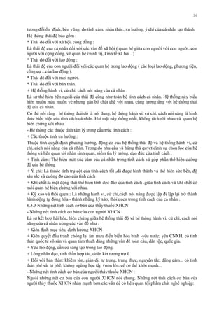 36
tƣơng đối ổn định, bền vững, do tình cảm, nhận thức, xu hƣớng, ý chí của cá nhân tạo thành.
Hệ thống thái độ bao gồm :
* Thái độ đối với xã hội, cộng đồng :
Là thái độ của cá nhân đối với các vấn đề xã hội ( quan hệ giữa con ngƣời với con ngƣời, con
ngƣời với cộng đồng, vê quan hệ chính trị, kinh tế xã hội...)
* Thái độ đối với lao động :
Là thái độ của con ngƣời đối với các quan hệ trong lao động ( các loại lao động, phƣơng tiện,
công cụ ...của lao động ).
* Thái độ đối với mọi ngƣời.
* Thái độ đối với bản thân.
+ Hệ thống hành vi, cử chỉ, cách nói năng của cá nhân :
Là sự thể hiện bên ngoài của thái độ cũng nhƣ toàn bộ tính cách cá nhân. Hệ thống này biểu
hiện muôn màu muôn vẻ nhƣng gắn bó chặt chẽ với nhau, cùng tƣơng ứng với hệ thống thái
độ của cá nhân.
Có thể nói rằng : hệ thống thái độ là nội dung, hệ thống hành vi, cử chỉ, cách nói năng là hình
thức biểu hiện của tính cách cá nhân. Hai mặt này thống nhất, không tách rời nhau và quan hệ
biện chứng với nhau.
- Hệ thống các thuộc tính tâm lý trong cấu trúc tính cách :
+ Các thuộc tính xu hƣớng :
Thuộc tính quyết định phƣơng hƣớng, động cơ của hệ thống thái độ và hệ thống hành vi, cử
chỉ, cách nói năng của cá nhân. Trong đó nhu cầu và hứng thú quyết định sự chọn lọc của hệ
thống và liên quan tới nhân sinh quan, niềm tin lý tƣởng, đạo đức của tính cách .
+ Tình cảm: Thể hiện mặt xúc cảm của cá nhân trong tính cách và góp phần thể hiện cƣờng
độ của hệ thống
+ Ý chí: Là thuộc tính trụ cột của tính cách tốt ,đã đƣợc hình thành và thể hiện sức bền, độ
sâu sắc và cƣờng độ cao của tính cách
+ Khí chất:là mặt động thái thể hiện tính độc đáo của tính cách .giữa tính cách và khí chất có
mối quan hệ biện chứng với nhau.
+ Kỹ xảo và thói quen : Là những hành vi, cử chỉ,cách nói năng đƣợc lập đi lập lại trở thành
hành động tự động hóa - thành những kỹ xảo, thói quen trong tính cách của cá nhân .
6.3.3 Những nét tính cách cơ bản của thầy thuốc XHCN
- Những nét tính cách cơ bản của con ngƣời XHCN
Là sự kết hợp hài hòa, biện chứng giữa hệ thống thái độ và hệ thống hành vi, cử chỉ, cách nói
năng của cá nhân trong các vấn đề nhƣ :
+ Kiên định mục tiêu, định hƣớng XHCN
+ Kiên quyết đấu tranh chống lại âm mƣu diễn biến hòa bình -yêu nƣớc, yêu CNXH, có tinh
thần quốc tế vô sản và quan tâm thích đáng những vấn đề toàn cầu, dân tộc, quốc gia.
+ Yêu lao động, cần cù sáng tạo trong lao động.
+ Lòng nhân đạo, tinh thần hợp tác, đoàn kết tƣơng trợ.ü
+ Đối với bản thân: khiêm tốn, giản dị, tự trọng, trung thực, nguyên tắc, dũng cảm... có tinh
thần phê và tự phê, không ngừng học tập vƣơn lên, có cơ thể khỏe mạnh...
- Những nét tính cách cơ bản của ngƣời thầy thuốc XHCN :
Ngoài những nét cơ bản của con ngƣời XHCN nói chung. Những nét tính cách cơ bản của
ngƣời thầy thuốc XHCN nhấn mạnh hơn các vấn đề có liên quan tới phẩm chất nghề nghiệp:
 